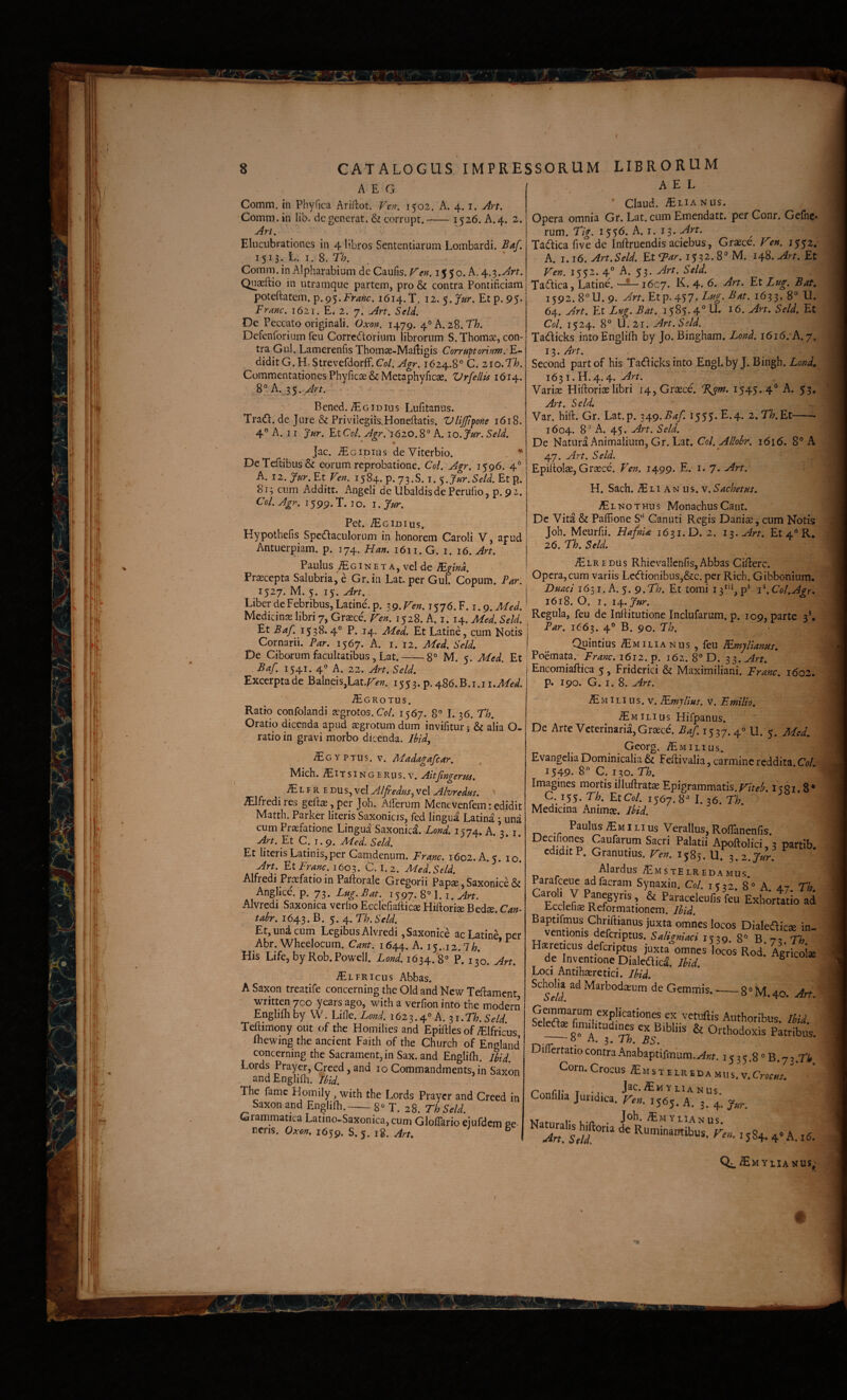 AEG Comm. in Phyfica Ariflrot. Vv/i. 1502. A. 4. i. Aa. Comm.in lib. degenerat. & corrupt.-^26. A.4. 2 An. Elucubrationes in 4 libros Sententiarum Lombardi. Baf. 1513. L. 1.8. Th. Comm.inAlpharabium deCaufis,Fen.l$$o.^.^.'^.Art. Qnaeftio in utramque partem, pro & contra Pontificiam poteftatem. p.95.Fr^;ic. 1614.T. Etp. 95* Franc. 1621. E. 2. 7. Art. Seld. De Peccato originali. Oxon. 1479. 4° A. 28. Th. Defenforium feu Corre^torium librorum S. Thomse, con¬ tra Gul. Lamerenfis Thomae-Mailigis Corruftoriuw. F^ diditG.H. Strevefdorff.Co/. Agr. 1624.8° C. zio.Th. Commentationes Phyficae & Meta phy ficae. Vrfellis 1614. 8° A. Art. Bened. iEciDius Lufitanus. Tra(n:. de Jure & Privilegiiis^Honeilatis, Vlijfi^one 1618. 4° A. 11 Jur. EtCo/. v^/^r.'i620.8° A. 10. Jur. Seld. Jac. ^Ecipius de Viterbio. . DeTeftibiis& eorum reprobatione. Coi. Agr. 1596. 4° A. 12. J^r.Et Ven. 1584. p. 73.S. i. Jur.Seld. Etp. 813 cum Additr. Angeli de Ubaldisde Perufio, p. 92. Coi. Agr. 1599.T. IO. l.Jur. Pet. Acidius, Hypothefis Spctfiaciilorum in honorem Caroli V, apud Antuerpiam. p. 174. Han. 1611. G. 1. 16. Art. Paulus iEc IN E T A, vel de lEgind. Praecepta Salubria, e Gr.in Lat.per Gul. Copum. Par. 1527. M. 5. 15. Art. A E L ' Claud. -^LiANUs. Opera omnia Gr. Lat. cum Emendatt. per Conr. Gefnc- rum. Tig. i$$6. A. J. 13* Tadicafivede Inftruendis aciebus, Graece. j$$2, A. 1.16. Art.Seld. Et Tar. 1532.8° M. 148. Art. Et Fef!. 1552. 4° A. 53. Art. Seld. Taaica, Latine. 1607. K. 4. 6. Art. Et Zug. Baf, 1592. 8°U.9. Art. Etp.4-$7-Cug. Bat. 1633, 8° U. 64. Art. Et Lug. Bat. 1585.4° U. 16. Art. Seld. Et Coi. 1524. 8° M. 21. Art. Seld. Tadicks intoEngliih by Jo. Bingham. Lond. 1616/A. 7. 13. Art. Second partof his Tadicksinto Engl.by J. Bingh. Lond. 1631.H.4.4. Art. Variae Hiftoriae libri 14, Graece. %sm. 1545.4° A. 53. Art. Seld. Var. hift. Gr. Lat.p. i\g.Baf. 1555* ^•4* 2. 77;. Et-- 1604. 8° A. 45. Art. Seld. De Natura x^nimaliuin, Gr. Lat. 1616. 8° A 47. Art. Seld. Epiilolae, Graece. Ven. 1499. E. i. 7. Art. H. Sach. iE L1A N 11 s. V. Sachetus. /ElNO THUS Monachus Cant. De Vitia & Paffione S Ganuti Regis Daniae, cum Notis Joh. Meurfii. HafnU 1631. D. 2. i^.Art. Et 4° R, 26. Th. Seld. % iEiREDus Rhievallenfis, Abbas Cifac. Opera, cum variis Lc<ftionibus,&c. per Rich. Gibbonium. Duacl 1651. A. 5. 9.Th. Et tomi 13^'*, Coi,Agr. LiberdeFebribus^Latine.p. 39.r-f».i576.F. 1.9.^^^/.' Medicinae libri 7, Graece. Fen. 1528 A i 14 Med Seld Inihtutione Inclufarum. p. 109, parte 3* EtBaf. 1538.4 P. 14. Med. Et Latinecum Notis ^ Cornarii. Par. 1567. A. i. 12. De Ciborum facultatibus, Lat. — Baf. 1541. 40 A. 22. Art. Seld. Afed. Seld, 8° Excerpta de Balneis,Lat.r>». 1553. p. 486. B.i.ii..^f^. iECROTUS. Ratio confolandi aegrotos. O/. 1567. 8° 1.36. Th. Oratio dicenda apud aegrotum dum invifitur j & alia O- ratio in gravi morbo dicenda. Ihidy IEG'i vim. V. Madagafcar. Mich. iE IT s IN G E R u s. V. ftngerm. iE L F R E DU s, vel Alfedus, vel Alvredus. ' ^Ifredi res geftae, per Joh. AlPerum Menevenfem: edidit Matth. Parker literis Saxonicis, fed lingua Latina 3 una cum Praefatione Lingua Saxonic^. Lond. i n74. A ? i An.EtC.i.^, Med. Seld. Et literis Latinis, per Camdenum. Franc. 1602. A. 5. 10. Art. Et f^ranc. 1603. C. I. 2. Med.Seld. Alfredi Praefatio in Paftorale Gregorii Papae, Saxonice & Anglice. p. 73. Lug. Bat. 1597. 8° 1.1. Art. Alvredi Saxonica verho Ecclefiafticae Hiftoriae Bedae. Can- tabr. 1643. B. 5. 4. Th. Seld. Et, una cum Legibus Alvredi, Saxonice ac Latine per Abr. Wheelocum. Cant. 1644. A. 15.,! 2. Ih. * His Life, by Rob. Powell. Lond. 1634.'8° P. 130, Art. iEiFRicus Abbas. A Saxon treatife concerning the Old and New Teftament written 700 years ago, with a verfion into the modern Englifli by W. Lifle. Lond. 162 3.4° A. 31. r/;. Seld Teftimony out of the Homilies and Epiftles of ^Ifricus Ibewing the ancient Faith of the Church of England concerning the Sacrament, in Sax. and Englifh. Ibid. Lords Prayer, Creed, and 10 Commandments, in Saxon and Englifli. Ib\d. The fame Homily, with the Lords Prayer and Creed in Saxon and Englifli.-8° T. 28. ThSeld. Grammatica Latino-Saxonica,cum Gloflario eiufdcni ge¬ nens. Oxon. 1659. S.5. I8. Art. ^ Far. 1663. 4° B. 90. Fh. _ Quintius /E m i l i a n u s , feu dEmyllanm, M. 5. Med. Et : Poemata. Franc. 1612. p. 162. 8° D. 33. Art. Encomiafl:ica 5, Friderici & Maximiliani. Franc. 1602. p. 190. G. I. 8. Art. iEM ILI us. v. lEmylius, v. E milio. ILIUS Hifpanus. De Arte Veterinaria,Graece'. Baf. 1537.4° U. 5. Med. Georg. /EmILIUS. Evangelia Dominicalia & Feflivalia, carmine reddita. Coi. 1549. 8° C. 130. Th. Imagines mortis illuftratae Epigrammatis.i^qi. 8* C. 155. Th. Et Coi. 1567. 8° I. 36, Th. ^ Medicina Animae. Ibid. Paulus ILI us Verallus.Roflanenfis. ^ x**!r*^^ Caufarum Sacri Palatii Apoftolici, 3 partib. edidit P. Granutius. 1585. U. i. 2. Jur. Alardus ^mstel reda mus Paraiceue adfacram Synaxin. Coi. 1532. 8° A 47 Th Catol. y Panegyris, Paraceleufil're;i LhorutioVi Ecclefiae Reformationem. Ibid. Baptifmus Chriflianus juxta omnes locos Dialeaicse in¬ ventionis deferiptus. Saligni aci 1539. 8° B.j^.Th Plaereticus deferiptus juxta omnes locos Rod* Aericoise de Inventione DialeGicaA Ibid. «agricolae Loci Antihaeretici. Ibid. Gemmis. --8° M. 40. Art. Gemmarum explicationes ex vetuftis Aiithoribus IbU Sel^ fimditudi^s ex Bibliis & Orthodoxis Patribus. 1 ci^tatio contra Anabaptifmum.^;;?. 1535.8 ° 3.73.7'^ Corn.CrocusiEMsTtiREi>AMus.v.C«rw. ' ' r' rv T J^C.iEm YLlANUS onfilia Juridica, reu. 1565. A. 3. 4. f„r. VT * I. , YlIAN US ^dn. Se/i Ruminantibus, rm. 1584.4» A. 16. Q^^/Emylianus;