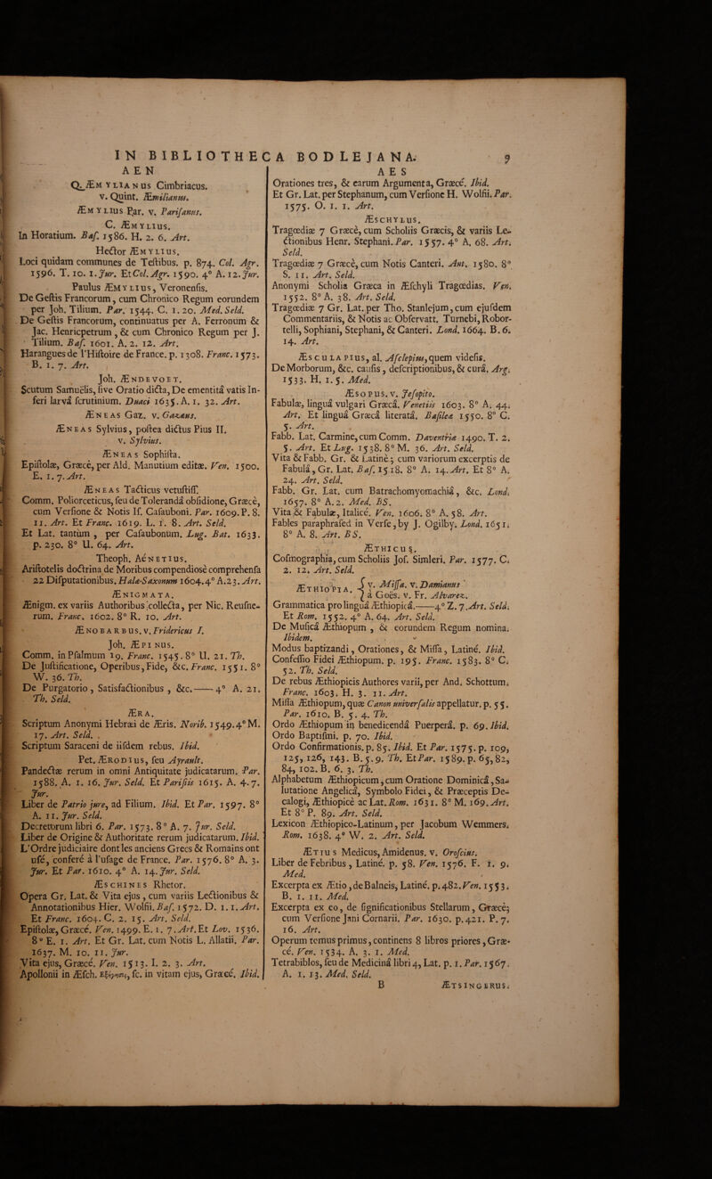 A E N Q^^MYLiANUs Cimbriacus. V. Quint. TLwil\a.nm» iEMYLius P^ar. v, Parifams, C. ^MYLIUS. In Horatium. Baf, 1586. H. 2. 6. Art, Hedlor iE M YLIUS. Loci quidam communes de Teftibus. p. 874. CoL Agr. 1596. T. IO. l.Jur, ElCol.Agr, 1590. 4® A. il.Jur, Paulus Y LI u s, Veronenfis. De Geftis Francorum, cum Chronico Regum eorundem per joh. Tilium. Par, 1544. C. 1.20. Med.Seld. De Geftis Francorum, continuatus per A. Ferronum & Jac. Henricpetrum , & cum Chronico Regum per J. Tilium. Baf. 1601. A. 2. iS. Art. Haranguesde 1’Hiftoire de France. p. 1308. Franc. 1573. ' B. 1.7. Art, Joh. ^NDEVOET. Scutum Samuelis, live Oratio didia, De ementita vatis In¬ feri larva fcrutinium. Duaci 1635;. A. i. 32. Art. ^NEAs Gaz. v.Ga^AHs. JEneas Sylvius, poftea didus Pius II. V. Sjlvms. -^NEAs Sophifta. Epiftolae, Grasce, per Aid. Manutium editae. J^en, 1500. E. 1.7. Art. H N E A s Tadiicus vetuftilT. Comm. Poliorceticus, feu de Toleranda obfidione, Graece, cum Verfione & Notis If. Gafauboni. Far, 1609. P. 8. II. Art, Et Franc. 1619. L. i. 8. Art, Seld, Et Lat. tantum, per Cafaubonum. Bat, 1633. p. 230. 8° U. 64. Art, Theoph. AeNETius. Ariftotelis dodfrina de Moribus compendiose comprehenfa 22 Difputationibus. HaU-Saxonam 1604.4° A>2.s,Arn ^NIGM ATA. ^nigm. ex variis Authoribus [collcda, per Nic. Reufnc- rum. Franc, 1602. 8° R. 10. Art. ^NOBARBUS.v.Fridericus J, Joh. ^Pi Nus. Comm. inPfalmum 19. Franc, 1545.8° U. 21.T/7. De Juftificatione, Operibus,Fide, Franc. 1551. 8° W. 36. Th. De Purgatorio, Satisfadionibus , &c*-4° A. 21* Th, Seld. ^Era. Scriptum Anonymi Hebraei de ^ris. Norih, 1549.4° M. 17. Art. Seld. , Scriptum Saraceni de iifdem rebus. Ihid. Pet.Prodius, feu Ajrault, Pandedae rerum in omni Antiquitate judicatarum. Par. 1588. A. I. 16. Jur. Seld. Et Parijiis 1615. A. 4.7. Jur. Liber de Patrio jare^ ad Filium. Uld. Et Par, 1597. 8° A. 11. !fur. Seld. Decretorum libri 6. Par. 1573. 8° A. 7. 7^^. Seld. Liber de Origine & Authoritate rerum judicatarum. IhU. L’Ordre judiciaire dont les anciens Grecs & Romains ont ufe, confere a 1’ufage de France. Par. 1576. 8° A. 3. Jur, Et Par. 1610. 4° A. i^.Jur. Seld. AES Orationes tres, & carum Argumenta, Graece. Jhid. Et Gr. Lat. per Stephanum, cum Verfione H. Wolfii* Par. 1575. O. I. I. Art. ^schylus. Tragoediae 7 Graece, cum Scholiis Graecis, & variis Le-’ dionibus Henr. Stephani. 1557. 4° A. 68. Art. Seld. Tragoediae 7 Graece, cum Notis Canteri. Ant, 1580. 8° S. 11. Art. Seld. Anonymi Scholia Graeca in ^fchyli Tragoedias. Kfn, 1552. 8° A. 38. Art. Seld. Tragoediae 7 Gr. Lat. per Tho. Stanlejum, cum ejufdem Commentariis, & Notis ac Obfervatt. Turnebi,Robor- telli, Sophiani, Stephani, & Canteri. Lond, 1664. B. 6. 14. Art. -®,scuLAPius,al. Afclepim^quetn videfis. De Morborum, &c. caufis, defcriptionibus,& cura. Argi 1533. H. 1.5. Med. ^ s o p u s. V. Je/opiio. Fabulae, lingua vulgari Graeca. Fenetils 1603. 8° A. 44; Art, Et lingua Graeca literata. Bafilea 1550. 8 C. 5. Art. Fabb. Lat. Carmine, cum Comm. VaventrU 1490. T. 2. S. Art. FxLug, 1538. 8° M. 36. Art. Seld. Vita &Fabb. Gr. & Latine; cum variorum excerptis de Fabula, Gr. Lat. Baf. 1518, 8° A. 14,. Art. Et 8° A. 24. Art. Seld. Fabb. Gr. Lat. cum Batrachomyomachia, &c* Londi 1657. 8° A. 2. Med. BS. Vita & Fabulae, Italice. Ven. 1606* 8° A. 58. Art. Fables paraphrafed in Verfe,by J. Ogilby. Lond. 1651; 8° A. 8. An. BS. - ^THICU 5. Cofmographia, cum Scholiis Jof. Simleri. Far. 1577. C* 2. 12* Art. Seld. ;ETHio-piA. -k \OamUms ' ^ a Goes. v. rr. Alvarez. Grammatica pro lingua ^thiopica.-4° Z.'j .Art. Seld Et Rom.^ 1552. 4° A. 64. Art. Seld. De Mufica Aithiopum , & eorundem Regum nomina Ibidem. , Modus baptizandi, Orationes, & Mifta, Latine. Jhid. Confeflio Fidei iEthiopum. p. 195. Franc. 1583. 8° C; 52. Th. Seld. De rebus ^thiopicis Authores varii, per And* Schottnmi Franc. 1603; H. 3. 11. Art. Mifta ^thiopum, quae Canon univerfalis appellatur, p. 5 5. Par. 1610. B. 5.4. Th. Ordo ^thiopum in benedicenda Puerpera, p. 69. Ihid. Ordo Baptifmi. p. 70. Ihid. Ordo Confirmationis.p. 85. Ihid. Et Par. 1575. p. 109, 125, 126, 143. B.5.9. Th, Et Par. 1589. p. 65, ^2, 84, 102. B. 6. 3. Th. Alphabetum ^thiopicum, cum Oratione Dominici, Sa^ lutatione Angelici, Symbolo Fidei, & Praeceptis De¬ calogi, iEthiopice acLat.Aow. 1631. 8° M. 169. Art. Et 8° P. 89. Art. Seld. Lexicon iEthiopico-Latinum, per Jacobum WemmerSi Rom, 1638. 4° W. 2. Art. Seld. iErius Medicus, Amidenus. V. Orofcius. Liber de Febribus, Latine, p. 58. Ten, 1576. F. i. 9^ Med. /Eschines Rhetor. Opera Gr. Lat. & Vita ejus , cum variis Ledionibus & Annotationibus Hier. Wolfii. A4/. 1572. D. i. i.Art, Et Franc. 1604. C. 2. 15. Art. Seld. Epiftolae, Graece. Fen. 1499. E. i. j.Art.Et Lov. 1536. 8'* E. I. Art. Et Gr. Lat. cum Notis L. Allatii. Par. 1637. M- IO- IL Vita ejus, Graece. I^en. 1513. I. 2. 3. Art. Apollonii in iEfch. fc. in vitam ejus, Graece. Ihid. Excerpta ex iEtio, de B alneis, Latine, pi 482. Ven. 1553. B. I. II. Med. Excerpta ex co, de fignificationibns Stellarum, Graece; cum Verfione Jani Cornarii. Par, 1630. p.421. P. 7. 16. Art, Operum ternus primus, continens 8 libros priores, Grae¬ ce. l^en. 1534. A. 3. I. Med. Tetrabiblos, feu de Medicina libri 4, Lat. p. i. P^m567. A. I. 13. Med, Seld. .^TSlNGERUSi B