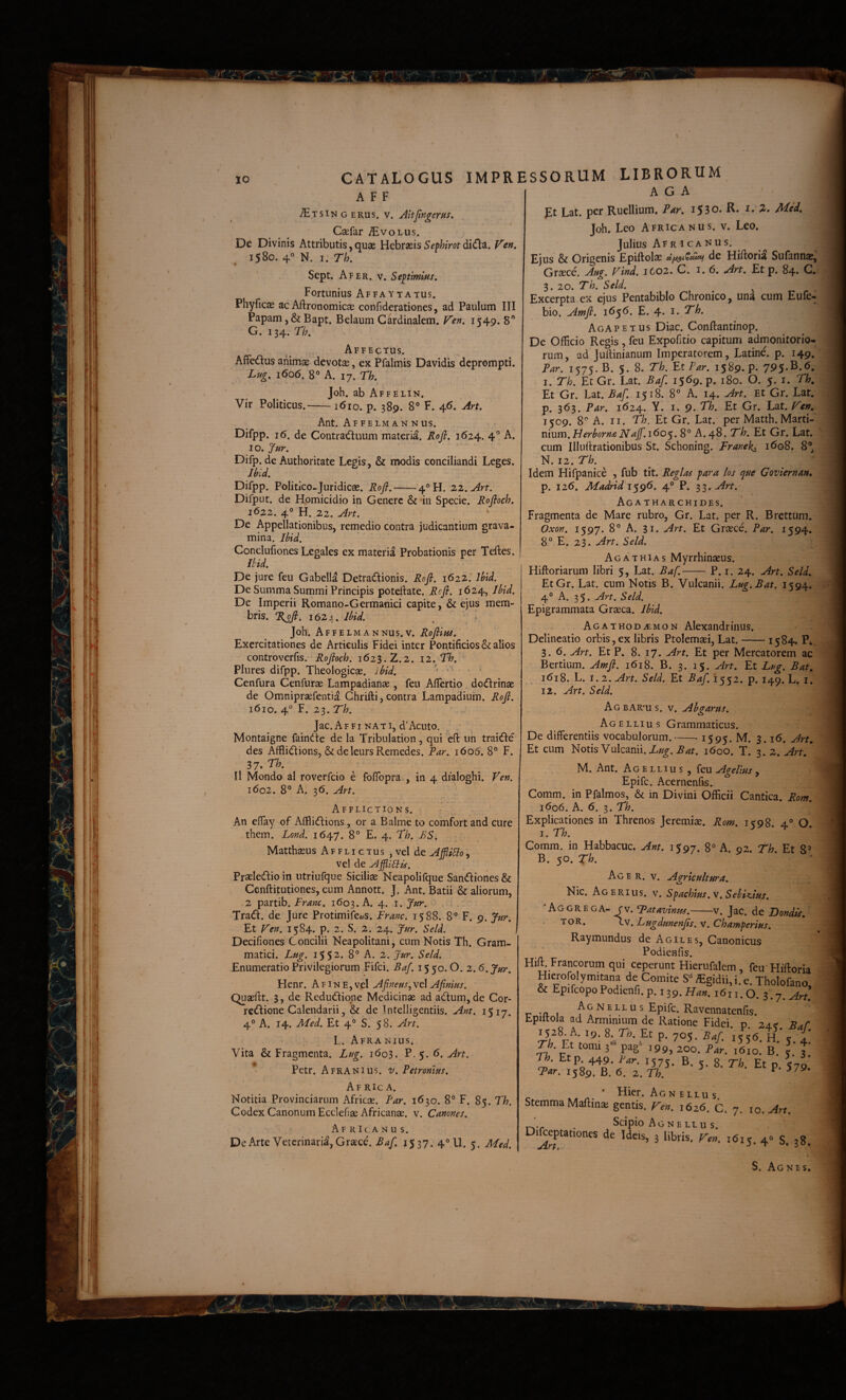 CATALOGUS IMPR A F F JErsi'ii G EKUS. w. JitJingerHS. Csefar ^volus. De Divinis Attributis, quae Hchrxis Sephim di€t^. Vcn, 1580. 4 N. I. Th. Sept, Afer, v. Septimius, Fortunius Affaytatus. Phyficae ac Aftronomicae confiderationes, ad Paulum III Papam ,& Bapt. Belaum Cardinalem. V'en, 1549. 8 G. 134. r/;. Affectus. AlFcdus animae devota, ex Pfalmis Davidis deprompti. Lug, 1606. 8° A. 17. rh. Joh. ab Affelin. Vir Politicus.-1610. p. 389. 8° F. 46, yirt, Ant. Affelmannus. Difpp. 16. de Contraduum materia. Jloji. 1624. 4'’ A. 10. Difp. de Authoritate Le^is, & modis conciliandi Leges. ihid. Difpp. Politico-Juridicae. Roji,-4^H. zz.Art. Difput. de Homicidio in Genere & in Specie. Rofioch. i6z2. 4° H. 22. Art. De Appellationibus, remedio contra judicantium grava¬ mina. Uid. Conclufiones Legales ex materia Probationis per Teftes. mi De jure feu Gabella Detraflionis. Rofi. 162Z.' Jhid. De Summa Summi Principis poteftate. Rcfi. 1624, Jl^id, De Imperii Romano-Germanici capite, & ejus mem¬ bris. %ofi, 1624. Ihid. Joh. Affelmannus.V. Rofiins, Exercitationes de Articulis Fidei inter Pontificios & alios controverfis. Rojfoch. 1623.2.2. iz.Th. Plures difpp. Theologicae, ibid. ' •' ' Cenfura Cenfurae Lampadianae, feu Afiertio do(fi:rinae de Omnipraefentia Ghrifti, contra Lampadium. Rofi. 1610. 4° F. 23. Th. Jac. A F FI NA TI, d’Acuto. Montaigne fain(^te de la Tribulation, qui eft iin traifle des Afflidtions, & deleursRemedes. Par. 1606. 8° F. 37» II Mondo al roverfeio e foffopra , in 4 dialoghi. Ven. 1602. 8° Al 36. Art. Afflictio Ns. An eflay of Affliefiions, or a Balme to comfort and cure them. Lond. . 8° E. 4. Th. BS. Matthaeus Afflictus , vel de AjjliUo, vel de Agli6lis. Praeledio in utriufque Siciliae Neapolifque Sandiones & Ccnftitutiones, cum Annott. J. Ant. Batii & aliorum, 2 partib. Franc. 1603. A. 4. i. Jnr. Trad. de Jure Protimife^yS. Franc. 1588. 8° F. 9. Jur. Et Ven. 1584. p. 2. S. 2. 24. Jur. Seld. Decifiones Concilii Neapolitani, cum Notis Th. Gram¬ matici. Lug. 1552. 8° A. 2. Jar. Seld. Enumeratio Privilegiorum Fifci. Baf. 15 50.0. 2.6. Jur. Henr. A fine, vel Afineus^vtX Afinius. Quaeftt. 3, de Redudiqne Medicinae ad adum, de Cor- redione Calendarii, & de Intelligentiis. Ant. 1517. 4° A. 14. Med. Et 4° S. 58. Art. L. Afra nius. Vita & Fragmenta. Lug. 1603. P.5. 6. Art. Petr. Afranius, v. Petronius, Af ric a. Notitia Provinciarum Africae. Par. 1630. 8° F. 85. Th. Codex Canonum Ecclefiae Africanae, v. Canones. Africanus. De Arte Veterinarii, Graece. Rafi, 1537. 4° U. 5. Med, ESSORUM LIBRORUM hC h pt Lat. per Ruellium. Pttr. 1530. R. i. 2. Med, Joh. Leo Africanus, v. Leo. Julius Afr i canus. Ejus & Origenis Epiftolae de Hiftorii Sufannae, Graece. Ang. Vind. 1602. C. 1.6. Art, Et p. 84» C. 3. 20. Th. Seld. _ ^ ^ Excerpta ex ejus Pentabiblo Chronico, una cum Eule- bio. Amji. 1656. E. 4. i. 7^. Aga p E T us Diae. Conftantinop. De Officio Regis , feu Expofitio capitum admonitorio¬ rum, ad Juitinianum Imperatorem, Latine, p. 149. Par. 1575. B. 5. 8. Th. FtPar. 1589. P- I. Th. Et Gr. Lat. Baf. i5<^9*P' 180. O. 5. i. Th, Et Gr. Lat. Baf 1518. 8° A. 14. Art. Et Gr. Lat. p. 363. Par. 1624. Y. I. 9. T/?. Et Gr. Lat. Ven. 1509. 8- A. II. Th. Et Gr. Lat. perMatth.Marti- mum.Herhorn£NaJf.i6o^.S° A. 48. Th. Et Gr. Lat. cum Illuflrationibus St. Schoning. Franek^ 1608. 8®, N. 12. Th. Idem Hifpanice , fub tit. Regias para los que Coviernan, p. 126. Madrid'i'^g6. 4° P. Art. Aga THARCHIDES. Fragmenta de Mare rubro, Gr. Lat. per R. Brettum. Oxon. 1597. 8® A. 31. Art. Et Graece. Par. 1594. 8° E. 23. Art. Seld. Agathias Myrrhinaeus. Hiftoriarum libri 5, Lat. Baf.--P. i. 24. Art. Seld. EtGr. Lat. cum Notis B. Vulcanii. Lug.Bat. 1594. 4° A. 35. Art. Seld. Epigrammata Graeca. Jbid. Agathodaemon Alexandrinus, Delineatio orbis, ex libris Ptolemaei, Lat.-1584. P4 3. 6. Art. Et P. 8. 17. Art. Et per Mercatorem ac Bertium. Amfi. 1618. B. 3. 15. Art. Et Lug. Bat. 1618. L. 1.2. Art. Seld. Et Baf. 1552. p. 149. L. i. 12. Art. Seld. AgbAR‘us. v. Ahgarus. Agellius Grammaticus. De differentiis vocabulorum.-- 1595. M. 3.16. Art. Et cum Notis Vulcanii. 1600. T. ^.z.Art.* M. Ant. Agellius, feu Agelius , Epife. Acernenfis. Comm. in Pfalmos, & in Divini Officii Cantica. Rom. 1606. h. 6. Th. Explicationes in Threnos Jeremiae. Rom. 1598. 4° O, I. Th. Comm. in Habbacuc. Ant. 1597. 8° A. 02. Th. Et 8® B. 50. Th. Acer. v. Agricultura, Nic. Agerius. v, Spachfus.v. Sehiz.ius. ‘Aggrega- rv. Tatavinus.-v. Jac. de Bondis, TOR. Iv. Lugdunenfis. v. Champerius. Raymundus de Agiles, Canonicus Podieafis. Hift. Francorum qui ceperunt Hierufalem , feu Hiftoria Hicrorolymitana de Comite S“ «gidii, i. e. Tholofano, & Epifeopo Podienfi. p. 139. Ha». 1611.0. 3.7. ^r/. r -n. 1 Epife. Ravennatenfis. Epiftola ad Arminium de Ratione Fidei, p. 24? Saf 1528. A. 19. 8. Th. Et p. 705. Baf i%<6 H ' ? 1' Th.^ tomi pas‘ pL. b! I.’ f n. Et p 449. Bar. 1575. B. 5. 8. Th. Et p. <79' Tar. 1589. B. 6. 2. Th. ^ ’ Hier. Ag n e llu s Stemma Maftinai gentis. He». 1626. c. 7. 10. ^rt. . Scipio Agnellus. DiReptationes de Ideis, 3 libris. Te», tbij. 4« 5. 38. S. Agnes,