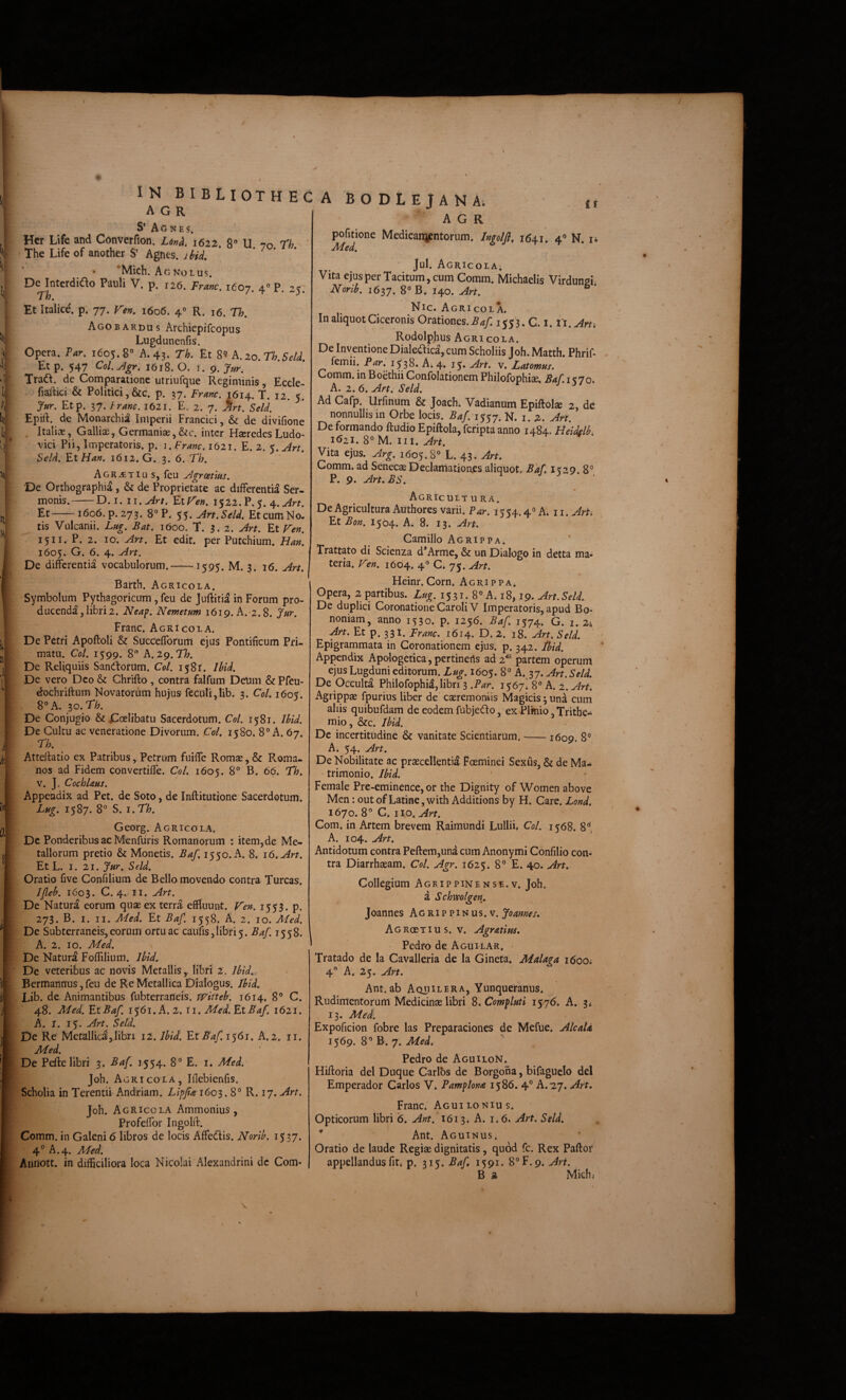 IN bibliothec A G R S* Aones. Hcr Life and Converfion. Lonh, 1622 8” Vi nn rh ' The Life of another S' Agnes. itid. ^ 'Mich. Ac No L us. De Interdido Pauli V. p. 126. Franc. 1607. 4» P. 25: Fh. ^ * Et Italice, p. 77. 1606. 4° R. 16. Th. Agobardus Archiepifcopus Lugdunenfis. Opera. Par, 1605.8° A. 43. Th. Et A, 20. Th.Seld. Etp. 547 Col.Jgr, 1618. O. I. 9. >r. Traft. de Comparatione utriufque Regiminis, Eccle- fiaftici & Politici,&c. p. 37. Franc. 1614. T. 12. 5. Jur. Etp. 37. tranc. 1621. E, 2. 7. ^rt. Seld. Epift. de Monarchiai Imperii Francici, & de divifione . Italice, Galliae, Germaniae,&c. inter Haeredes Ludo- vici Pii, Imperatoris, p. i.Franc. 1621. E. 2. $,Art. Seld. EtHan. 1612. G. 3. 6. Th. AoRiETiu S, feu Agroetias. De Orthographia, & de Proprietate ac differentia Ser¬ monis.-D. I. ii.Art. ElP^en. 1522. P.5. 4. Et-1606. p. 273. 8°P. $$.Art.Scld. Et cum No. tis Vulcanii. Lug. Bat, 1600. T. 3.2. Art. Et Fen. 1511. P. 2. IO. Art. Et edit, per Putchium. Han, 1605. G. 6. 4. Art. De differentia vocabulorum.-1595. M. 3. 16. Art. j Barth. Agricola. Symbolum^ Pythagoricum, feu de Juftitia in Forum pro¬ ducenda, libri 2. JVeaf. Nemetum 1619. A.-2.8. Jur. Franc. Agri cola. De Petri Apoftoli & Succefforum ejus Pontificum Pri¬ matu. Coi. 1599. 8 A.zg.Th. De Reliquiis Sandorum. Coi. 1581. Ibid. De vero Deo & Chrifto, contra falfum Delim & Pfeu- dochriftum Novatorum hujus feculi,lib. 3. Coi. 1605. 8° A. ^o.Th. De Conjugio & jCoelibatu Sacerdotum. Coi. 1581. Ibid. De Cultu ac veneratione Divorum. Coi. 1580. 8° A. 67. Th . ^ Atteffatio ex Patribus, Petrum fuiffe Romas, & P^oma- nos ad Fidem convertiffe. Coi. 1605. 8° B. 66. Th. V. J. CochUus. Appendix ad Pet. de Soto, de Inftitutione Sacerdotum. Lug. 1587. 8° S. I. Th. Georg. Agricola. Dc Ponderibus ac Menfuris Romanorum : item, de Me¬ tallorum pretio & Monetis. Baf. 1550. A. 8. 16. Art. Et L. I. 21. Jur. Seld. Oratio five Confilium de Bello movendo contra Tureas. JJleb. 1603. C. 4./II. Art. De Natura eorum quae ex terra effluunt. Fen. 1553. p. 273. B. I. II. Aled. Et Baf. 1558. A. 2. 10. Med. De Subterraneis, eorum ortu ac cauris,libri5. Baf. 1558. A. 2. IO. AFed. De Natura Foflilium. Ibid. De veteribus ac novis Metallis,. libri 2. Ibid. Bermannus,feu de Re Metallica Dialogus. Ibid. Lib. de Animantibus fubterraneis. witteb. 1614. 8° C. 48. Med. Et Baf. 1561. A. 2. li. Med. Et Baf. 1621. A. 1. 15. Art. Seld. De Re Metallici,libri il. Ibid. Et Baf. 1^61. A. 2. ii. Med. De Pefte libri 3. Baf. 1554. 8° E. i. Med. Joh. A GRicoLA, Iflebienfis. Scholia in Terentii Andriam. Lipjia 1603.8° R. 17. Art. Joh. A gRicolA Ammonius, Profeffor Ingolft. Comm. in Galeni 6 libros de locis Affedis. Norib. 1537. 4° A.4. Med. Aiinott. in difficiliora loca Nicolai Alexandrini dc Com- ABODLEJANA; ir A G R pofitionc Medicainpntonim. hfolfl, 1641. 4» N. n Med. Agricola. Vita ejusper Tacitum,cum Comm. Michaelis Virdungi. Norib. 1637. 8° B. 140. Art. Nic. Agricola. In aliquot Ciceronis Orationes. ^4/: 1553. C. i. ii. Art. Rodolphus Agricola. De Inventione Dialeaica, cum Scholiis Joh. Matth. Phrif- femii. Par. 1538. A. 4. 15. Art. v. Latomus. Comm. in Boethii Confolationem Philofophiae. Baf. i <70. A. 2.6. Art. Seld. Ad Cafp. Urfinum & Joach. Vadianum Epiftolse 2, de nonnullis in Orbe locis. Baf:i$$j. N. i. z. Art. Deformando ftudioEpiftola,feriptaanno 1484. Heidelb, 1^21. 8° M. III. Art. Vita ejus. Arg. 1605.8° L. 43. Art. Comm. ad SenecaeDeclamatioaes aliquot. Baf 1^29. 8° P. 9. Art.BS. Agricult u ra. De Agricultura Authores varii. Par. 1554.4° A. ii.^rh Et Bon. 1504. A. 8. 13. Art. Camillo Agrippa. Trattato di Scienza d*Arme, & un Dialogo in detta ma¬ teria. Fen. 1604. 4° C. 75. Art. Heinr. Corn. Agrippa. Opera, 2 partibus. Lug. 1531. 8° A. 18,19. Art. Seld. De duplici Coronatione Caroli V Imperatoris, apud Bo¬ noniam, anno 1530. p. 1256. Baf 1574. G. i. 24 An. Et p. 33I. Franc. 1614. D. 2. 18. Art. Seld. Epigrammata in Coronationem ejus. p. 342. Ibid. Appendix Apologetica, pertineris ad 2'^ partem operum ejus Lugduni editorum. Lug. 1605. 8° A. 37. Art. Seld. De Occulta Philofophi^, libri 3 .Par. 1567 8° A. 2. Art. Agrippae fpurius liber de caeremoniis Magicis 3 una cum aliis quibufdam de eodem fubjedfo, ex Plinio, Tritbe- mio, &c. Ibid. De incertitudine & vanitate Scientiarum. --1609. 8° A. 54. Art. De Nobilitate ac praecellenti^ Foeminei Sexus, & de Ma¬ trimonio. Female Pre-eminence, or the Dignity of Women above Men: out of Latine, with Additions by H. Care. Lond, 1670.8° C. no. Com. in Artem brevem Raimundi Lullii, Coi. 1568. 8'*, A. 104. Art. Antidotum contra Peftem,una cum Anonymi Confilio con¬ tra Diarrhaeam. Coi. Agr. 1625. 8° E. 40. Art, Collegium Agrippinense.v. Joh. a Schwolgen. Joannes Agri? pi-tius.v. Joannes. AoRoeTius. V. Agr Atius. Pedro de Aguilar. • Tratado de la Cavalleria de la Gineta. Malaga 1600* 4° A. 25. Art. Ant.ab Aquilera, Ynnqueranus. Rudimentorum Medicinae libri S. Compluti 1576. A. 3* 13. Med. Expoficion fobre las Preparaciones de Mefue. AlcaU 1569. 8° B. 7. Med, ' Pedro de AguiloN. Hiftoria dei Duque Carlbs de Borgona, bifaguelo dei Emperador Carlos V. Pamplona 1586. 4° A. 2,7. Art, Franc. Aguilonius. Opticorum libri 6. Ant. 1613. A. 1.6. Art. Seld. ^ ^ Ant. Aguinus. Oratio de laude Regiae dignitatis, quod fc. Rex Paffor appellandus fit* p. 315. Baf 1591. 8°F.9. Ari. B a Mich,- J