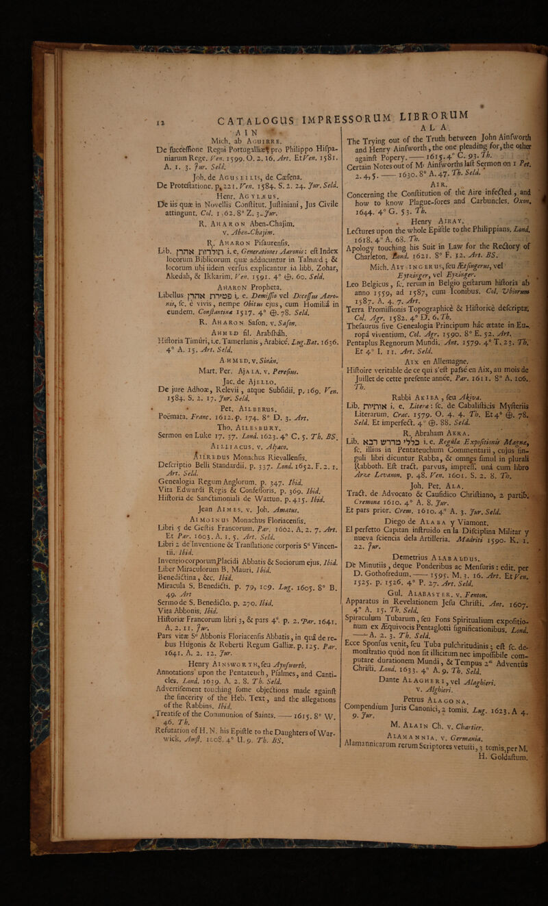 ! m I ii \ / CATALOGUS IMPRESSORUM ■ A 1 N Mich. ab Aguirre. De fucceflionc. Regni Pottugalliae^ pro Philippo Hifpa- niarum Rege. r^'«. 1599. O. 2. i6. EtFerf. 1581. A. I. 3. Jur. Seld, Joh.de Aguseilis, de Caefena. Dc Protcftatione. p^ 221. V'en, 1584. S. 2. 24. Jur, SeU, Henr. Ag y l^eus. D'e iis quae in Novellis Conftitut. Juftiniani, Jus Civile attingunt. Coi. i ,62. 8° 2. R. Ah A R o N Abqn-Chajlm. V. jihen-Chajim. R. Aharon Pifaurenfis. Lib. pnH nnSin i. e. Generationes Aaronis: eft Index locorum Biblicorum quae adducuntur in Talniud ; & locorum ubi iidem verfus explicantur in libb. Zohar, Akedahj & Ikkarim. Ven. 1591. 4° 0. 60. Seld. Aharon Propheta. Libellus i. e. Demijfio vel Dccejfm Aaro- nis.^ fc. e vivis, nempe Ohitm ejus, cum Homilia in eundem. Confiantinx 1517. 4° 0.78. Seld. R. Aharon S3.{on. v. Safon. Ahmed fil. Arabfhah. Pliftoria Timuri, i.e. Tamerlanis , Arabice. Lug.Bat. 1636. 4° A. 15. An. Seld. A H MED. V. Mart. Per. Aja la. v. Pereftm. Jac. de AjELLo. v De jure Adhose, Relevii, atque Subfidii. p.. 169. Ken. 1584. S. 2. 17. Jtif. Seld. • Pet. Ailberus. Poemata. Franc. 1612. p. 174. 8' D. 3. Art. '■ . Tho. AilesBURY. Sermon on Luke 17. 37. Lond. 1623. 4° C. 5. r/;. ^5. Aileiacus. V. Aljaco, AilREdus Monachus Rievallenfis. Deferiptio Belli Standardii. p. 337. Lond. 1652. F.2. i. Art. Seld. Genealogia Regum Anglorum. p. 347. Uid. Vita Edwardi Regis & ConfelToris. p. 369. Uid. Hiftoria de Sandimoniali de Wattun. p. 415. iHd. Jean Aimes. v. Joh. Amatm. Ai MoINUS Monachus Floriacenfis. Libri 5 de Geftis Francorum. Par. 1602. A. 2. 7. Art. Et Par. 1603. A. i. 5. Art.’ Seld. Libri 2 de Inventione & Tranflatione corporis S' Vincen- tii, lUd. Inventio corporumJ^lacidi Abbatis & Sociorum ejus. Ihid. Liber Miraculorum B. Mauri. Ibid. Benedidlina, &c. Ibid. Miracula S. Benedidi. p. 79, icp. Lug. 1605. B. 49. Art Sermo de S. Benedido. p. 270. Ibid. Vita Abbonis. Ibid. Hiftoriae Francorum libri 3, & pars 4'*. p. 2. F^ar. 1641. A. 2. II. Jnr. Pars vitas S Abbonis Floriacenfis Abbatis, in qua de re¬ bus Fliigonis & Roberti Regum Galliae, p. 125. Par. 1641. A. 2. 12. Jur. Henry Ai n s wo r t h, feu Aynfworth. Annotations’ upon the Pentateuch, Pfalmes, and Canti- cles. Lond. 1639. A. 2. 8. Th. Seld. Advertifement touching forne objedions made againft the fincerity of the Heb. Text, and the allegations of the Rabbins. Ibid. Treatife of the Communion of Saints. —~ 161 < 8° W 46. Th. LIBRORUM ALA. The Trving out of the Truth between John Ainfworth and Henrv Ainfworth,the one pleadtng for,the other againfl; Popery.-1615.4 C. 93. TL Certain Notes out of M- Ainfworths laft Sermon on i P(t. 2.4,5.-i630.8»A.47;TLSr/^. Air. Concerning the Conftitution of the Aire infeded, and how to know Plague-fores and Carbuncles. Oxon^ 1644. 4° G'5 3- , Henry Airay. Ledures upon the whole Epiftle to the Philippians. Lond. 1618. 4 A. 68. , r t Apology touching his Suit'in Law for the Redory of Charlcton. £ond. 1621. 8° F. 12. Art, BS. Mich. AIT ^ N G E R u s, feu Rtfingerusj vel Ejtzinger., vel Bjzdnger. Leo Belgicus, fc. rerum in Belgio gelbarum hiftoria ab anno 1559, ad 1587, cura Iconibus. Coi. Vbiorwn h. 4. 7. Art. Terra Promiffionis Topographice & Hiftorice deferipta. Coi. Agr. 1582. 4° D. 6.Th. Thefaurus five Genealogia Prindpum hac aetate in Eu.. ropa viventium. Coi. Agr, 1590. 8® E. 52. Art.^ Pentaplus Regnorum Mundi. Ant. i579* 4° T..23. Th. Et 4'’ I. II. Art. Seld. Aix en Allemagne. Hiftoire veritable de ce qui s’eft pafse en Aix, au mois de ‘Juillet de cette prefente annee. Par. 1611. 8 A. 106.. Th. ' Rabbi Ak^ba , ^c\Ji Akjva. Lib. nvniX i. e. Litera: fc. de Cabalifticis Myfteriis Literarum. Crac. 1579. O. 4. 4. Th. Et4® 0. 78. Seld. Et imperfed. 4^ 0. 88. Seld. R. Abraliam Akra.' Lib. k R^gdU Expojitionis Magnx^ fc. illius in Pentateuchum Commentarii, cujus fin- guli libri dicuntur Rabba, & omnps fimul in plurali Rabboth. Eft trad. parvus, impreC una cum libro Ar^e Levanon. p. 48. Ven. 1601. S. 2. 8. Th. Joh. Pet. Ala. Trad. de Advocato & Caufidico Chriftiano, 2 partib. Cremonx 1610. 4° A. 8. Jur. Et pars prior. Crem. 1610. 4, A. 3. Jur. SeU. Diego de Alaba y Viamont. EI perfetto Capitan inftruido en la Difciplina Militar y nueva fciencia dela Artilleria. Madriti 1590. K. i.  22. fur. Demetrius Al2\baldus.. Dt Minutiis , deque Ponderibus ac Menfuris : edit, per D. Gothofredum.-1595. M. 3. 16. Art. Et Ven. 1525. p. 1526. 4° P. 27. Art. Seld. Gul. A LABAS T ER. V. F enton. Apparatus in Revelationem Jefu Chrifti. Ant. 1607 A. i^,Th.Seld. Spiraculum Tubarum,feu Fons Spiritualium expofitio- num ex ^quivocis Pentaglotti fignificationibus. Lond. -^A. 2. s» Th. Seld. Ecce Sponfus venit, feu Tuba pulchritudinis; eft fc de- monftratio quod non fit illicitum nec impoflibilc com- putare durationem Mundi Tempus 2«'^ Adventus Chrifti. Lond. 1633. 4« A. 9. Th. Seld. Dante Alacheri^vcI Alaghieri. V. Alghleri. > Petrus Alago NA. Compendium Juris Canonici,2 tomis. Lug. 1623. A 4. M. Ala In Ch. v. ChartJer. , Alam AN NI A. V. Germania. Alamanmcarum rerum Scriptores vetuiti, 3 tomis,per M. H. Goldaftum.