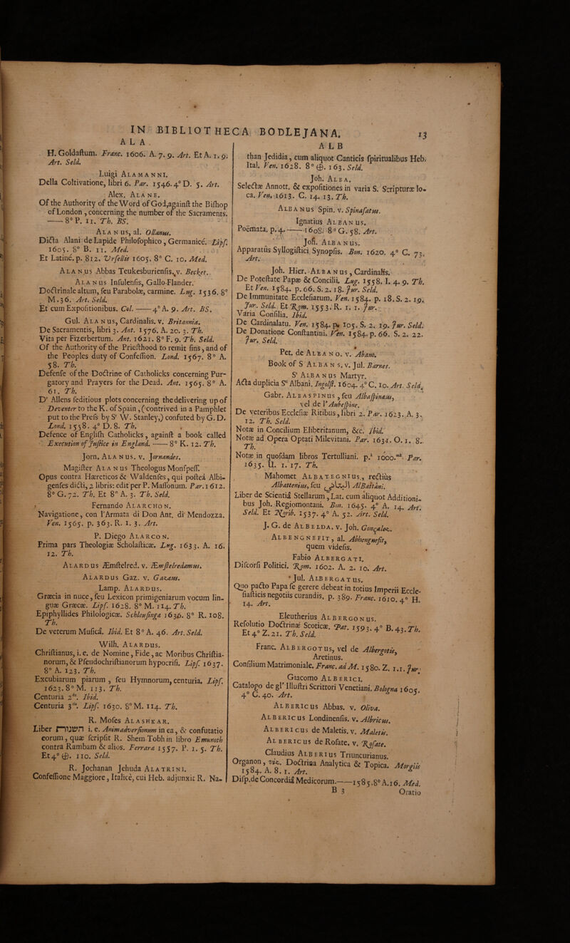 i ALA . H. Goldaftum. IPranc, 1606. A. 7.9. An, Et A. 1.9^. Art. Seld, ^ Luigi AlaMANNi. Delia Coltivatione, libri 6. Par. 1546.4° D. 5. Art. • Alex. Ala n e. Of the Authority of the Word of God,a2ainft thc Bifhop of London, concerning the number of the Sacraments. -8°P. II. Th. JBS. Alanus, al. OlUnus. Difia Alani'de Lapide Philofophico, Germanice^ Lxpf, 160$. 8° B, II. . 0} Et Latine, p.^812. Vrfellis 1605. 8° C. lO.Afed. Alan.us Abbas Teukesburienfis.^v. Becket.. Alanus Infulenfis, Gallo-Flander.' DoGrinale altum, feu Parabolse, carmine. Lug. 1536. 8° M.36. An. Seld. Et cum Expofitionibus. Coi-4° A. 9. Art. BS. Gul. Alanus, Cardinalis, v. Britannia. De Sacramentis, libri 3. Ant. 1576. B. 20. 3. Th. Vita per Fizerbertum. Ant. 1621. 8° F. 9. Th-. Seld. Of the Authority of the Prieflhood to remit fins, and of the Peoples duty of Confeffion. Lond. 1567. 8® A. 58. Th. Defenfe of the Dodrine of Catholicks concerning Pur- gatoryand Prayers for the Dead. Ant. 1565. 8° A. 61. Th. D' Allens feditious plots concerning the dei i ver ing upof • Deventer to the K. of Spain, (‘contrived in a Pamphlet put to the Prefs by S’' W. Stanley,) confuted by G. D. Lond. 1558. 4° D. 8. Th. Defence of Englilh Catholicks, againft a book called LxecHtion offafilce in England.-8° K. 12. 7*/^. Jorn. Ala N us. V. ]ornandes. , Magifter Alanus TheologusMonfpelT. Opus contra Haereticos & Waldenfes, qui poftea Albi- genfes didfi, 2 libris; edit’per P. MafTonum. Par. 1612. 8° G. 72. Th. Et 8° A. 3. Th. Seld. Fernando Alarchon. Navigatione, con 1’Armata di Don Ant. di Mendozza. Ven. 1565. p. 363. R. I. 3. Art. P. Diego Alar con. Prima pars Theologiae Scholafticae. Lfig. 1633. A, 16. 12. Th. Alardus ^mftelred. V. lEmfielredamm. Alardus Gaz. v. GaK><e.m, Lamp. Alardus. Graecia in nuce, feu Lexicon primigeniarum vocum lin¬ guae Graecae. Ll^f. 1628. 8° M. 114. Th. ' Epiphyllides Philologicae. Schleuftnga 163^5. 8° R. 108. Th. De veterum Mufica. Ibid. Et 8° A. 46. Art. Seld. Wilh. Alardus. Chriftianus, i. e. de Nomine, Fide, ac Moribus Chriftia- norum, & Pfeudochriftianorum hypocrifi. Lipf. 1637. 8 j^. 123. 'd h. Excubiarum piarum , feu Hymnorum, centuria. Lipf. 1623. 8” M. 113. Th. Centuria Ibid. Centuria 3'^ Li^[. 1630. 8°M. 114. Th. R. Mofes Alashkar. Liber rmjtyn i. e. Animadverjionum in ea, & confutatio eorum, quae fcripfit R. Shem-Tobh in libro Emmoth contra Rambam & alios. Perrara 1557. P. 1.5. Th. Et4° 0. I IO. Seld. R. Jochanan Jehuda Ala trini. Confeflione Maggiore, Italice, cui Heb. adjunxit R, Na- IN BIBLIOTHECA BODLEJANA. n A L B than Jedidia, cum aliquot Canticis fpiritualibus Heb< Ital. Ven. 1628. 8®0. le^.Seld. Joh. Alba. Selecflae Annott. & expofitibnes in varia S. Scripturae lo¬ ca. Ven. 1615. G. 14. 13. Th. Ale A N us Spin. v. Splnafatm. Ignatius Albanus. Poemata. p.'4-i6o8i '8° G. 58. Art. • « a w I# . Jon. Alb A Nus. Apparatus Syllogiftici, Synopfis. Bon. 1620. 4® C. '7?^ Art. ' ^ Joh. Hier. Albanus,CardinaKs.' . De Poteftate Papae & Concilii. Lng. 1558. I. 4. 9. Th. Et Ven. 1584. p. 66. S.2. 18. fur. Seld. De Immunitate Ecclefiarum. Ven. 1584. p. i8.S. 2.19.^ Seld. Et %om. 155 3;R. i. i. fur. Vana Gonfilia. Ibid. ‘ ’ - De Gardinalatu. Ven. 1584. p« I05. S. 2. 19. fur. Seld. De Donatione Conftantini. V^en. 1584. p. 66. S. 2. 22. - fur. Seld. . ■ , ., de Ale A n o. v. Ah ano. Book of S Al B A N s. V. Jul. Barnes. S‘Albanus Martyr. Ada duplicia S‘‘ Albani. Ingolfi. 1604.4° C. lo. Art. Seld, N- ♦ Gabr. A l b a s p i n u s, feu AlbajfinaiUj vel de VAuhejpine. . De veteribusEcclefiae Ritibus,libri 2.'P4r. 1623. A. 3. 12. Th. Seld-. . . Notae in Concilium Eliberitanum, &c. Ihld. Notae ad OperVOptati Milevitani, Par. 163.1. O. i, 8 . Th. . Notae in quofda.m libros Tertulliani, p.® looo.”*- Par* 1635. U. i.‘i7. Th. ^ ' Mahomet Albategnius., rediius . Albattenim., feu AlBaitanl. Liber de Scientia Stellarum ,'Lat. cum aliquot Additioni¬ bus Joh..Regiomontani. Bon. 1645. 4® A. 14. Ar^ Seld. Et T^orib, 1537. 4° A. 52. Art. Seld. * J. G. de Al B E LDA. v. Joh. Gon^ale^. Albengnefit, al. Abhenguefit^ quem videfis. Fabio Albergati. Difcorfi Politici. %^m. 1602. A. 2. 10. Art. •Jul. Albergatus. Quo paao Papa fe gerere debeat in totius Imperii Ecclc- fiafticis negotiis curandis, p. 389. Trmc. 1610 4.» H . Eleutherius Alb ergo nus. Refolutio Doctrinae Scoticae, ^at. 1593.4® B. 42 Th 1.21. Th. Seld. ^ Franc. Alb ergo tus, vel de Albergotisy  Aretinus. ’ ConfiliumMatrimoniale.Franc.adM. i%%q.1. i.i,f^r^ Giacomo Alb erigi. Catalogo de gP llluftri Scrittori Venetiani. Bokgna 160^ 4® C. 40. Art. ^ Albericus Abbas, v. oliva. Albericus Londinenfis. v. Alhricns. Albericus de Maletis.v. Maletis. Al BERic us de Rofate. v. %ofate. Claudius Alberius Triuncurianus. Organon, Z//J. DodriBa Analytica & Topica. MoraiU 1584. A. 8. I. ^ Difp.de Concordi^ Medicorum.-15 8 5.8^^ A. 16. Me d. ® 3 Oratio