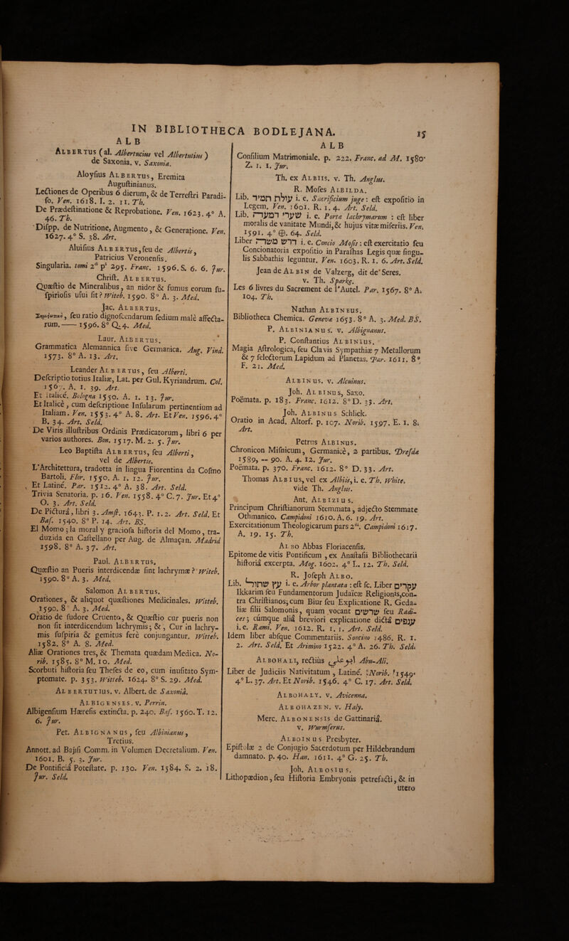 A L B Al B E R TUS ( al. AlhertuciM vel Alhertutim ) de Saxonia. v. Saxonia. Aloyfms Albertus, Eremita Auguftinianus. Leiliones de Operibus 6 dierum, & de Tcrreftri Paradi fo. Ven, 1618. I. 2. II. Th. De Praedeftinatione & Reprobatione. Ven. 1623. 40 A. 46. *Tb. Difpp. de Nutritione, Augmento, & Generatione. Ven I627.4°S. 38. Alui fius A L B E R T us, feu de Alhrtis, Patricius Veronenfis. ’ Singularia, tomi 2^'295. Franc. 3596.8. 6. 6. Jur, Chrift. Al E ER TUS. IN BIBLIOTHECA BODLEJANA. ij A L B Confilium Matrimoniale, p. 222. Franc, ad M, 1580* 2. Ii I, Jur, Th. ex Albus, v. Th. Andm, R. Mofes Albilda. Lib. nSlV ^(icrificium juge: efi: expofitib in Legem. Ven, 1601. R. 1.4. Jn. Seld, Lib. rnjPDl i. e. Portae lachrjmanm : eft liber moralis de vanitate Mundi, & hujus vitae miferiis. Ven-. . 1591. 4 0-64. Liber i, e. Concio : eft exercitatio feu Concionatoria expofitio in Paraftias Legis quae Angu¬ lis Sabbathis leguntur. Ven, 1603. R.I. 6,Art.Seld. JeandeAiBiN de Valzerg, dit de’Seres. n.’ j A/T- --I r . Quaeltio de Mineralibus, an nidor & fumus eorum fu- ^ hvres du Sacrement de PAutel. Par. 1567. 8® Ai fpiriofis ufui i\t >mteb. 1590. 8« A. 3. Med. 104. Th, ^ Jac. Albertus. j Nathan Albineus. , feu ratio dignofcendarum fediummale affeda- Bibliotheca Chemica. Geneva 1653. 8° A. z.Med.BS, rum.-159^-Med. p At.txt , ' I j r. Albinianus. v. Alhignmus. r' • At Baur. AlbERTus. j ^ P. Conftantius Albinius. • Grammatica Alemannica five Germanica. Am. Vind, \ Aftrologica, feu Clavis Sympathiae 7 Metallorum 1573. 8° A. 13. Art. Leander Albertus, feu Alhertl. Deferiptio totius Italiae, Lat. per GuI. Kyriandrum. Coi 1567. A. I. 39. Art. Et italice. Bolo^na 155^» A. i. 13. *fur. Et Italice , cum deferiptione Infularum pertinentium ad Italiam. Ven, 1553* 4^ A. 8. Art, FxVen. is:96.4'^ B. 3 4. Art, Seld. ^ ^ De Viris illuftribus Ordinis Praedicatorum, libri 6 per varios authores. Bon. 1517. M. 2. 5. fur. Leo Baptifta Albertus, feu Alberti^ vel de Albertis. L Architettura, tradotta in lingua Fiorentina da Cofmo Bartoli. Flor. 1550. A. i. 12. j-ur. , Et Latine. Par. 1512.4° A. 38. Art. Seld. Trivia Senatoria, p. 16. Ven. 1558. 4° C.7. Jur, Et4° O. 3. Art. Seld. De Pidura, libri s.Amfi. 1643. P. 1.2. Art. Seld. Et Baf. 1540. 8° P. 14. Art. BS. EI Momo^la moral y graciofa hiftoria dei Momo, tra- duzida en Gaftellano per Aug. de Almacan. Madrtd 1598. 8° A. 37. Art. Paul. Albertus, Quaeftio an Pueris interdicendae fint lachrymae} • witeb. 1590. 8° A. 3. Med., Salomon Albertus. Orationes, & aliquot quaeftiones Medicinales, wltteb. ^1590. 8 ° A. 3. Oratio de fudore Cruento, & Quaeftio cur pueris non non fit interdicendum lachrymis; &, Cur in lachry- mis fufpiria & gemitus fere conjungantur, witteb, 1582. 8° A. 8. Med. Aliae Orationes tres, & Themata quaedam Medica. No~ rib. 1585. 8° M. IO. Med. Scorbuti hiftoria feu Thefes de eo, cum inufitato Sym¬ ptomate. p. 353. M^itteb. 1624. 8° S. 29. Med. Al B ERTUTius. V. Albert.de Saxonia. .^LBIgenses.v. Perrin. Albigenfium Haerefis extinda. p. 240. Baf. 1560. T. 12. 6. Jur. Pet. A L BIG N A N u s, fcu Albini an US, Tretius. Annott. ad Bajifi Comm. in Volumen Decretalium. Ven, 1601. B. K. 3. Jur. Dc Pontificia Poteftate. p. 130. Ven. 1584. S. 2. 18. Jur. Seld, & 7 feledorum Lapidum ad Planetas. Tar. I6I1. 8° F. 21. Med., Albinus, v. Alcuinus. <• Joh. Al binus, Saxo. Poemata, p. 183. Franc. 1612. 8°D. 33. Arh \ Joh. Albinus Schlick. Oratio in Acad. Altorf. p. 107. Norib. 1597. E. i. 8; Art, Petrus Albinus. Chronicon Mifnicum, Germanice, 2 partibus. T)refda i589> ~ 90* A. 4. 12. Jur. Poemata, p. 37O. Franc. 1612. 8° D. 33. Art. Thomas Albius,vel ex Albiisfx. e. Th. white. vide Th. Anghis. J Ant. Aib izi u s. Principum Chriftianorum Stemmata, adjedlo Stemmate Othmanico. Campldoni 1610. A. 6. ig. Art. Exercitationum Theologicarum pars 2^\ Campidoni 1617. A. 19. 15. Th. Al BO Abbas Floriacenfis. Epitome de vitis Pontificum ,ex Anaftafii Bibliothecarii hiftoria excerpta. Mog. 1602. 4° L. 12. Fh. Seld. . ^ R. Jofeph Albo. Lib. h e. Arbor plantata : eft fc. Liber pnjJV Ikkarim feu Fundamentorum Judaicas Religionis,con- tm Chriftianos^cum Biur feu Explicatione R. Geda- liae filii Salomonis, quam .vocant feu Radi^ 'cesy cumque alid breviori explicatione didfa D^£3JV 1. e. Rami. Ven. 1612. R. i. i. Art. Seld. Idem liber abfque Commentariis. Soncino 1486. R. i. 2. Art. Seld, Et Arimino 1522. 4° A. 26. Th. Seldi Albohali, rediiis Abu.-Ali. Liber de Judiciis Nativitatum , Latine. tNorib. ,^1549* 4® L. 37. Art. Et Norib. 1546. 4° C. 17. Art. Seld, Albohaly. v. Avicenna. Albohazen. v. Haly. Mere. Albonensis de Gattinaria. v. Wurmferus. Alboinus Presbyter. Epiftolas 2 de Conjugio Sacerdotum per Hildebrandum damnato, p. 40. Han. 1611. 4° G. 25. Th. Joh. Aib OSI u s. Lithopaedion, feu Hiftoria Embryonis petrefadi, & iri utero f'