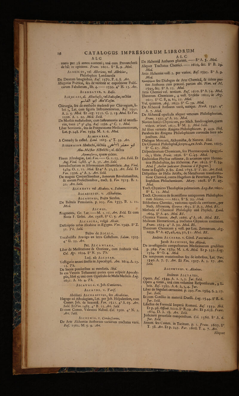 S 1(5 CATALOGUS IMPRE A L C utero per 28 annos contenti^ una cum Provancherii de ha: re opinione. Franc. 1601. 8°R. 9. Med. Albricus,vc1 AlbericHs^ vel Albricm^ Philofophus Londinenfis P)e Deorum Imaginibus. Baf, 1570. P. 6. 8. Art. Allegoriae Poeticae, feu de veritate ac expofitione Poeti¬ carum Fabularum, lib. 4.-■ 1520. 4° H. 13. Art. Albubater. V. Rdfis. A LB uc A s E, al. AlbuchafSf vel Bulcaftm'^ re(flius AbH*lCajlm. Chirurgia, feu de methodo medendi per Chirurgiam, li¬ bri 3, Lat. cum figuris Inftrumentorum. Baf. 1541* A. 2. 5. Med. ZtArg. 1532. C. 2. \%.Med. YxVen. 15QO. A. I. 20. Med. Seld. De Morbis muliebribus, cum Inftrumentis ad id necelTa- riis, tomi 2*^* 489. Baf. 1586. 4° C. i. Med. Liber Servitoris, feu de Praeparatione Medicamentorum, • Lat. p. 248. Ven. 1589. M. 6. Med. Album A zar. A Comedy fo called. Lond. 1615. 4° T. 39. Art. Album AS ar Abalachi,rediu$ y} Abti-Mdfher AlBelchi ^ al. di(ftus Apomafares^ quem videas. Flores Aftrologiae, Lat. Ven,-G. 1.12. Art. Seld. Et Aug.Vind. 1488. 4° A. 31. Art. Seld. Introdudiorium in Aiironomiam Albumafaris. Aug. Vind. 1489. O.,1. II. Med. Et4® A. 31,32. Art. Seld. Et Ven. 1506. 4° A. 2. Art. Seld. De magnis Conjuneftionibus, Annorum Revolutionibus, & eorum Profeddionibus, tradi. 8. Veri. 1515. B. i. 21, Art. Seld, Alcabats vel Alcabets. v. Salomon. Alcabitius. V. Alchabitifis. Alcadinus, Poeta Siculus, De Balneis Puteolanis, p. 203. Ven. 1533* Med. ALCitUS. Fragmenta, Gr. Lat.-M. i. ii. Art. Seld. Et cum Notis F. Urfini. Ant. 1568. 8° C. 5. Art. Alcahira, vulgo Alcair. Deferiptio urbis Alcahirae in^gypto. V^en. 1549. 8° 2. 31. Th. Seld. Pedro de Alcala. Vocabulifta Aravigo en letra Caftellana. Salam. 1505. 4° U. 22. Art. Pet. Alcantara. Liber de Meditatione & Oratione, cum Authoris vita. Coi. Agr. 1624. 8° N. 30. Th. Lud. ab Alcasar. Veftigatio arcani fenfus in Apocalypfi. Ant. 1614. A. 13. 12. Th. De Sacris ponderibus ac menfuris. Ibid.^ In eas Veteris Teftarnenti partes quas refpicit Apocaly- pfis, libri 53 una cum Opufculo de Malis Medicis. Lug. 1631. A. 16. 4. Th. A Lc a V A L A. v, Joh. G'uttierrez. Alcayde. V. Tarif. Abdilazi Alchabitius, feu Alcabitius. Ifagoge ad Aftrologiam, Lat. per Joh. Flifpalenfem, cum Comm.Joh. de Saxonia. Ven. i$2i. 4° A. 65. Art. Seld. Ftp^en. 1485. 4° B. i^.Art. Seld. Et cum Comm. Valentini Nabod. Coi. 1560. 4® N. i. Art. Seld. AlchemIA. V. CondeefJanus. De Arte Alchemiae Authorum variorum tradlatus varii. Baf. 1561. M. 5. 9. Art. SSORUM LIBRORUM A L C De Alchemia Authpres plurimi. 8 ® A. 3. Med. Aliquot Tradlatus ChemicL-1610, &c. 8° B. 2g, Med. • n r Qo \ Artis Alchemia: volb 2. per varios. Baj. I593* ^ n. g, XfvazffKf/juy feu Dialogus de Arte Chemica, & i idem par- tim Authores cum prasced. partim alii. Hun. ad M, i593,&c. 8“ A. 13. Artis Chemici vol. tertium. Baf. 1610. 8® A. 24. Med. Theatrum Chemicum, 4 voll. ZJrfellis 1602, & Arg, 1613. 8°C 8,9, lo, II. Vol. quintum. Arg. 1632. 8° C* 39* Med. De Alchemia Authores vaiii, antiqui. Norib. 1541. 4®. A. 7. Med. ,r L De Alchemia opufcula aliquot veterum Philofophorum, Franc. 1550.4° A. 10. Med. Novum lumen Chymicum, per Mich. Sandivogium,quem videas, witteb. 1623. 8° M. 2. Med. Seld. Ad filios veritatis ^nigma Philofophicum. p. 449. Ibid, Parabola feu £nigma Philofophicum coronidis loco ad- jundlum. Uid. Dialogus Mercurii, Alchymiftae, & Naturae. Ibid. DeChymica Philofophi^,fcripta4,ex Arab. 1605, 8° C. 27. Med. Difpenfatorium Chymicum, feu Pharmacopoeia Spagyri- ca, 3 libris. Franc. 1626. 8° C. 45. Med. Enchiridion Phyficae reftitutae, & arcanum opus Herme- ticas Philofophiae, feu Alchemiae. Par. 1623. 8° F. 39. A/ed. Autbor judicatur Dominus d’E jpagnetfj Same inEnglifh. p. 80. Lond. 1653. 8° P. 80. Art.Seld. Difquifitio dc Helia Artifta, de Metallorum transforma¬ tione Chcmica, contra Hagelium & Pererium, per He- liophilum Philochemicum. Marp. 1608, 8® F. 45, Med. Tradi.Chymicus Theofophiae palmarium. Zug.Bat.J6oi. 8° L. 12. Med. Tradi. Chymicus de fecretiflimo antiquorum Philofopho¬ rum Arcano.-1611. 8°S. 22. Med. Bibliotheca Chemica, variorum opufcula continens, per Nath. Albineuim Geneva 1653. 8° A. 3. Med. BS. Methode of Chemical Philofophy and Phyfick. Lond, 1664. 8° A. 40. Med. BS. Chymica Vannus. Amft. 1666. 4® A. 26. Med. BS. Mufaeum Hermeticum, 9 tradlatus Chymicos continens. Franc. 1625. 4° A. 30. Med. BS. Theatrum Chemicum 5 voll. per Laz. Zetzncrum. Arg, I659. 8° A. 47>48,49>50, 51. Med. BS. Andrea Alchero. v. Girol. Panormitano. Jacob A L c HIN DI, feu Alkmdh De inveftigandis compofitarum Medicinarum gradibus p. 269. Ven. 1589-M. 1.6. Med. Et p. Luq;. 1584. 8° 0.4. Med. De temporum mutationibus feu de imbribus, Lat. 1540. A. 7. 7. Art. Et Ven. 1507. A. i. I7, Art, Seld. Alchwinus. v. Alcuinus. Andreas Alci a tus. Opera. Baf. 1549* A. i. 1,2. fur. Seld. Opera 4 tomis, una cum volumine Refponforum, o li¬ bris. Baf. 1582. A. 6. 2, 3,4, fur. Liber de fmgulan certamine, p. 293. Ven. 1584. s. 2.17. Et cum Confilio in materia Duelli. Lm. 1544. g^R. 6. fur. Seld. a j-tt Libellus de Formuli Imperii Romani. Baf. 1559. Ihid. P-‘^3S. Franc. 2. iS. ^rt. Seld. Judraaru^procefsfls compendium. Ccl. 1566. 8“ A. 6. Annott feu Comm. in Tacitum, p. i. Franc. 1607. 8“ T. 38. Jrt. Et p. 245. p^r. 1608. T. 4. 7. Art. ' Aliquot