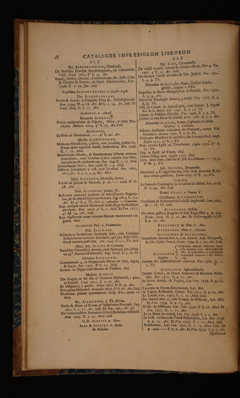 CAt ALOGUS IMPR essorum. LIBROJIUM \ ’ ALE Pet. Aedobrandinus, Cardinalis. De Perfedlo Principe Apophthegmata, ad Clementem VIII. Fraw. i603.-8‘> A. 32. Art. ' , Bandi, Ordini, Decreti, Conftitutiones, &c. della Citta & Ducato di Ferrara, da Card. Aldobrandino. F^rr. 1598. P. I. 20. Jnr, Seld, Cynthius Aldobra nd inus. v.Giulio Tho. AlDOBRA NDINUS. Verfio& Annott. in Diogenis Vitas &c. Philofophorutn. Rom, i594*h^» 4’ EtG. 2. 24« SAd, Et Lo»d, 1664* 3* I Aj^DORFF, V. Altorff. Bernardo Aldrete* Varias anticjucdades de Efpana, Africa, y otras Pro¬ vincias. Amheres 1614* 4° 2.5. Art» SAd, Aldrisius, Epiftola ad Hormanum.-4® E. 40. Art, UlyffeS Al DRO V A N D u s. iviufseum MetalUcum, 4 libris, cum Iconibus, quibus hi- ' ftorias ipfas appofuit Barth. Ambrofinus. Ben, 1648. I 12 Moiirorum hiftoria, & Paralipomena hiftoriae omnium Animalium, cum iconibus quibus adjedas funt hifto- .rise ipfae per B.Ambrofinum. Bon. 1642.R. 1. 13. Dendrologise libri 2. Bon. 1668. B. 1.4. Med. Hiftoria Animalium 9 voll. cum Iconibus. Bon, 1602, i62I,&c. A. 3* ^3 3> 4? JlFcdo Hier, Albakde r, Motenfis, Senior. Poema ad Julium & Neserain. p. 56.-1608. 8'’ G. 58. Art, Pet. Ae^s, Carnutenijs. De reaa vivendi ratione & virtutis officiis, libn 4. Par. De*iitroque Chrffiiiidwntu & Die Judicii. Par. J561. I. 4. 9* o T r Alexander de AtBs.feu Do.dor Irrefra¬ gabilis; Angliis, v. Expofitioin libros Metaphyfic* Ariltotebs. Te». 1572. Univerfae Theologiae fumma, 4 tomis. T-f». I57<^* A» 3- Vita,& Comm. in Apocalypfin, cum Annott. J. Sepmi feu dela Haye. Par» 1647. 2. 16. tjj. Comm. in Pfalmos Davidis. f en, 1496. E i. 4- Comm. intres libros de Anima. Oxon. 1481. A. 5. 4. ‘ Alexander A e e s i u s, Scotus, Lipfienfis Ecclefiae Dodor, V. CochUm, Aflertio Dofirinae Catholicae de Trinitate, contra VaL Gentilem. 1567. T. 7. 6. . , Ordinatio Minifterii Ecclefiaftici, feu Liturgia EccL Angi.. Zip/^i5Si- 4°S. • 08 A Exp. prioris Epirt. ad Timotheum. U^fia 1550. « A. IS» Th, Exp. in Epift. ad Titum. Utd, Omnes Difpp.ejus. Lipjia 1553. Ibtd. Difp. inter Alex, Alefium & Joh, CochlaBum.’ ^533* 8* M. 5: Th. Joh. Aeesius, Juvanenfis. Harmonia 4 Evangeliftarnm, cum ferie annorum & In¬ dice rerum geftarum. Licha 160$» 8” E. z^.Th. ' Ales ne. La fameufe Cbmpagnie de la Lefinc ou Alefne. Par. 1618. 8® A, 54. Art. SAd. ' Rituel d’ALET. V. V. - r Chriftianus Alethocritus. Hier. AleAnder, Junior, JC. ■Refutatio anonymi Authoris de Suburbicariis Regioni¬ bus & de dicecefiEpifcopi Romani. 1619. C. 1.4. v^liiiiLiaiiuc» X Art Et 4® A. 4. Th. SAd. v. Salmapm. v. Sirmondw. Gonfilium de Reformanda Ecclefia Anglicana. Lond.io^i faViiil» Marmorei Solfseffisie fvmbolifque , 1^, i, iS, Th, SAd, Exp. antiquae tabula Marmoreje Solft effigie fymbolifque exculptae. Rom. t6i6, 4® L. 6, Aied. EtP^r. 1617. 4® M. 34. Art. SAd. Exp. Sigillorum zonae veterem uatuam marmoream cin¬ gentis. 'Ihid. Aleardus Ped. V. Phil. Alegambe. Bibliotheca Scriptorum Societatis Jefu , cum Cat^go Religioforum cjufdem Societatis, qui pro Fide Chri- (liana mortem paffi funt. Ant, ib43* A. 2. i. Th, SAd, Marc.'Ant. Aeegre de Cafanate. Paradifus Carmelitici decoris, cum Apologia pro Johan- ue44'® PatriarchaHierofol. Ltig, 1639. A, 3.10. T«. Adrianus Alemannus. Commentarii 4, in Hippocratis librum de Aere, Aquis, & Locis. Par. 1557. 8“ A. 12. Comm. in Hippocratis librum de Flatibus. Ibid, Matheo Alem an. The Rogue, or the life of Guzman Alpharachi, 2 parts in Engliffi. Lond. 1622. A. 2, 17. Et Hifpanice, 2 partib. Milan 1603. 8® A. 39. Art. Pars prima HifpRnice. Bruxellis 1600.8® A. 67. Art. Seld., Secundam partem epitomizavit Gafp. Ens, quem vi¬ deas. Nic. Alemannus. V. Th. Rlvlm. 1 Verfio & Notae ad librum 9“ hiftonarum Procopii. Lug. • 1623. L 2. II. Art, SAd. Et Par, 1663.^. 58. De Lateranenfibns Parietinis a Card.Barberino ratitutis. Rom» 1625. C. I. 23. Meda SAd, G.B. Aeeotti. V. Hero, Ales & Aeesius. v, HaUs & Half/im, D. I. 18. Th, SAd, Alexander Abbas. De rebus geftisa Rogerio Siciliae Rege,libri 4. p. 344. Franc. 1606. H. 3. 12. Art, Et Cafaraugufia 157^- S. 9. lO. Art. ^ % Ale XANDER'de Ales. V. Ales, Alexander Alex. v. AUxius, Alexander ab Alexandro, Genialium dierum libri 6, cum Annott. And. Tiraquelli, Chr. Goleri Franci. Frane. 1594. A. i, 10. Art.Seld.. r Potfevinus videtur infinuare hunc \ effe eundem cura Alexandro de A npn 1 ^ quibufdam ei attribuitur ALEXANDER ) cognomen Carpenter > feu Fairi^ Anglus. y_ ciu^. Summa feu Deftrudiorium vitiorum. Ven. 1582. C. i. 2. Th. Alexander Aphrodifienfis. Comm. Graece, in Priora Analytica & Elenchos Ariflo-i telis. Flor. 1^11. A. 4. 11. Art. In Priora Analyt. & Topica, Lat. 1559. A. 4. 13. Art. Excerpta in librum Elenchorum, Lat. Ihld. In Topica Ariftotelis, Graece. Ven. 1513. A. 4. i2. Art, Et Latine. 1563. C. i. ii, Med. SAd. De Anima libri 2, cum Comm. de MiIHonc, Lat, Ihid, Et Te». 1559. A. 4. 13, Art. Etlib. de Miftione, Lat. Tuh. 1540. 8° S. 17. Med. Et Ten. 1527. G. 1. ii. Art. Et in libros de Anima, Lat. Par. 1528. S. 2. 3. Art, In Arift. 12 libros de Prima Philofophia, Lat. T»ar. 15 3<5. A. 4. 13- airt. EtTen. 1561*. G i. 12. Med. SAd. Problemata, Lat. Fen. 1501. C. i. 13. Med, Seld, Et p. 409. — P. 7. 6. Art, Et Fe?$, 1519. A. 5. 5. Art,