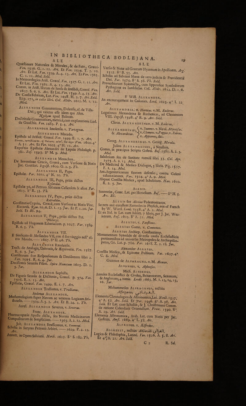 C. 1. '563. '• ”-^- 's fi^' ^ fenfibili.Grsce. Ve^. Etp“^f Lat-r^*- '498. ff 2. 7.V.W Etp^ -7I,w calce l,hn. CoH. Allohr. 1612. M. i. 12. Alexanbbr Grammaticus, Dolenlls,al.de Villa- ”* Uei 5 qui videtur efle idem qui Alex. n* /> • 1 ^ apud Baleum. H,. r^ explanatione Lud de Guafclus. Ver,. 1483. P. j. Art. * Alexander Imolenfis.v. r .n , .. ANDER Macedo. Epiftola ad Ariftot. Graece. Ver,. 1499. £. i. 7. Art. A. 31. -4«. Et I6o3.4'’H. ^ Expolitio Epiftote Alexandri de Lapide Philofoph. p. 382. Ba[. 1593. 8® M. 9. MeL ^ ^ . X A ND ER Monachus. De Inventione Crucis, Gr^ce, cum Verfione & Notis Jac. Gretferi. Ingolfl, idoo. G.2.5. Th. Alexander II Paoa EpiUoIx. Par. I6I1. 4 N. IO. Th. * Alexander III, Papa, prius didius EpilloliE 56, ad Petrum Abbatem Cellenrem & alios Par 1613. 8”R. 33. r^i. \ Alexander IV, Papa, prius didtus Conftitutio Cypria, Graece, cum Verfione ac Notis Vine 1636. D. I. 13. Jur. Et P. 1.20. fur. Alexander V, Papa , prius dicflus Pet. Thllargl. Epiftola ad Hugonem Eiherianum, p. 1027. Rar. 1^80 B. 6. 5. T/;. ’ ^ Alexander VII. II Sindicato di Aleflandro VII, con il fuo viapesio nelP al tro Moiido.-1667. 8“U.96. Th. cabodlejana; ,, ALE Verno& Nots ad Griecum Hymnum in Apollinem. Ar£. 1523. «0 B. 55. ^ Scholia ad Salviani libros de vero judicio & Providentia' 'Dtx. Par. IJ75. 8» s. 38. Th. SeU. TvthalTr APP“diee Symbolorum In!feU. '612. D. 1.6. S WilJ. Alexander. Colonies. LonL 1625. 4° I. 22 A L E X A N D RIA; V. Herttm, V. M. Raderpts. Legationes Alexandrina & Rutheilica, ad Clementem VIIL Ingolfi. 1598. 4° R. 9. Jirt. Seld. Chron. Alex ANDRI NUM.v.M.i?W^-r//^. - Alexandrinus doannes.v.Nicol.Aijreffml & Alexandrea. ) y-Pappus.\. Petrus. ( V. Appianus^ &c. Georg. Alexandrinus. V. Georg. Merula. Julius Alexandrinus a Neuftain. 1. 3. Salubrium feu de Sanitate tuenda libri 33. Col. Atrr ,^575* A. 2.13. Med. “ D6 Medicina & Medico Dialogus, 5 libris. Ti(r. 1« 37 F. I. 14. Med. ^ Ant-Argentericorum fuorum defenfio, contra Galeni calumniatores, '1564. 4« A. 9. Aliquot Confiha Medica, apud Scholzium.' Han. 1610 ^K.z.^.Jur. ,, Alexis. Sententiae, Gr^c. Lat. perHertelium. Baf —_8® H ^ An. BS. ■ ^ •r j A ■Alexander Raudenfis. rraet. de Analogis,Univocis,& iEquivocis. Ven. ic87 K. 6. 3. fur. ^ Confiliorum five Refponfionum & Decifionum libri 2 , P». 1595. R. 6. 4. Decifioncs Senatus Pifani. Spra Nemetum 1603. D. i 5. ftir. ^ ’ * , Alexander Sophifta. e Figuris Sensus & Didlionis, Graece, p, «74, 15^*8. R. 2. i-^. Art. Epiftolae, Graece. Ven. 1499. E. i. 7. Alexander Trallianus.v. Trallianus. Andreas Alexander. Mathemalogium fuper Novam ac veterem Logicam Ari- ftotelis. 1504, A. 5.3. Art. Et B. 24. 2. Th. Aurei. Alexander Severus, v. Severus. , Franc. Alexander, Pharmacopoeia Apollo dida , feu Norma Medicinarum Compofitarum & Simplicium. 1565. A. 2.12. Med. c u mander Braflicanus. v. ^Art Petronii Arbitri.-1629. P- 2. 12. Annott. in Opera Salviani; Norih. 1623. 8® S. iSz.Th. Alexis feu Alexius Pedeniontanus Secrets and excellent Remedes in Phyfick,out of French by W Ward. Lond, 1558.4® A. 2. Med. Et ex Ital. in Lat. cum Additt. 7 libris, per 1 lac Wer kerum. Baf. 1603. 8«A. zi Mei A L E XI u S, V. paufiinus. Alexius Comn, v. Comnenus. Alexius Archiep. Conftantinop. Monurnentum Synodale de diverfis caulis Ecclefiafticis pertinentibus ad univerfas Metropoles & Archieoifro ' patus,Gr. Lat.p. 786. Par. 16^ 2. 2. 18. r- n- xir Alexander Alexius. Confiha Medica,& Epitome Pulfuum. Pat. 1627.4®. C. 8. Med. /•‘ti Guzman de Alfarache. v.M. Alemau. Alfonsus. v. Alfhmfrs. Mich. Alfordus. Annales Ecclefiaftici & Civiles, Britannorum, Saxonum ‘ & Anglorum^4 tomis. Leodii 1663. M. 1.13,14 i^* lo. fur. -'J TJ j» ^ Mohammedes Alfraganus,^ redliiis Alferganius Lc^„iJ). Elementa Chronologica & Aftronomica,Lat. Norih. 1^37' 4° A. 52. Art. Seld. Et Tar. 1546. 8® A. 36. Art. Seld. Et Lat. cum Scholiis, & J. Chriftmanni Comm*.' de ratione Calendarii Orientalium.' i«oo 8® A. 29. Art. Seld. ' Elementa Aftronomica, Arab. Lat. cum Notis per lac Golium. Amfi. 1669. 4® L. 58. Art. ^ J • A L F R E DUS. V. PRlfreduS;' Alga ZELI, reaius AlGa^dli Logica & Philofophia, Latine. Ven. 1506. A. 5. 8. Art. Et 4»jA, 21. ^rf.Sr/d. C 2 R. Sal.