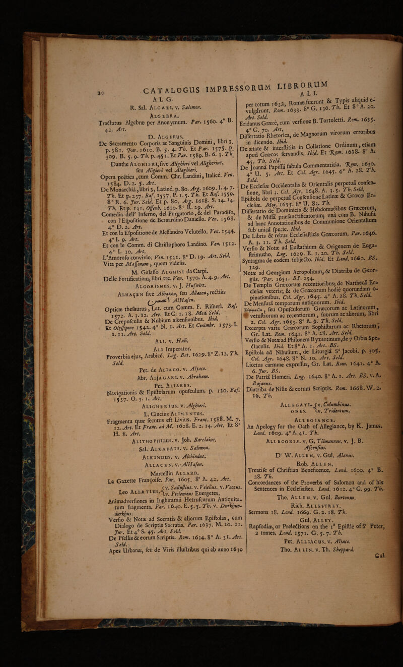 10 A L G R. Sal. Algazi. V, Salomon, AiG EBRA. ^ Tradatus Algcbrae per Anonymum. Par» 1560. 4” • 42. Art, D. Algerus* ^ . . IU • De Sacramento Corporis ac Sanguinis Domini, libri 3. p. 381. 1610. B. 5.4.7'/). Et Par. 1575* P. 309. B. 5.9. r/).p. 45i.EtP^r. i$^9.E.6. ^.Th^ Danthe A l g h i e r i, fi ve Alighteri vel Alighmus^ feu AUgieri vel AUghierl, ^ ^ Opera poetica ,cum Comm. Chr. Landini, Italice. Vefi. 1584. D. 2* 5. De Monarchia,libri 3, Latine', p. 80. Ar^. 1609. L 4* 7* Th, Et p. 237. Ba[. 1557. P* 1.5* ^559» 8° R. 6. Jur. SeU. Et p. 80. Arg. 1618. S; 14.14. Th, Etp. 131. Offenb, 1610.8° R. 29. ArU Comcdia dell* Inferno, dei Purgatorio ,& dei Paradifo, con l Erpofitione de Bernardino Daniello, V^cn, 1568. EtconlaEfpofitionede Alefiandro Velutello. Vcn, 1544. 4« I. 9. Art, Et con le Gomtri* di Chriftophoro LandinO. Ven, 1512. 4° I. 10. Art. L’Amorofo convivio. Ven, 15 31. 8® D. 19. Art, Scia, Vita per Magonum, quem vidcfis. M. Galafib Alghisi da Carpi. Delie Fortificationi, libri tre. Ven. 1570» A. 4.9* Art, Algoris MUS. v* J. Hufrirt, Alha^en five Alhaten^ feu Allaten AlHafen, • Opticae thefaurus, Lat. cum Gomm. F. i^yz, A. 3.12. Art. EtC, i.iS. Med,Seld, ^ De Crepufculis & Nubium afccnfionibus.^ Jhtd, Et Olyffifone 1542. 4 N. I. Art, Et Ccmmhr, I573-L l, 11, Art, Scld, Ali. V. Hali» Ali Imperator. Proverbia ejus, Arabici. Lug. Bat, 1629-8® Z. I2. Th, Scld, ■ Pet. de AlIaco. v. Alyaco. Abr. Aljagari. V. Abraham, Pet. Aliares. Navigationis & Epiftolarum opufculum. p. iio, Baj» 15^37. O. 3- I- Art, , , ' Aligherius. v. Alghicri, ' L. Cincius Alim e NTus. Fragmenta quae feciitiis eft Livius. Franc, 1588. M. 7. 12, Art, Et Frahc, adM, 1628. E. 2. 14- Art, Et 8° H. 8. Art, ' , . Alithophilus.v. Joh. j54rr/4w/. Sal. AlkabATS.v. Salomon, Alkindus. v. Alchindui» Allac E N. v. 'AlHafen, Marcellin Allard^ La Gazettc Fran^oife. Par, 1605. 8® A. 42, Art, j v. Salluftius. V. Veielins, v,y'eccHS, Leo Allati Animadverfiones in Inghiramii Fletrufcarum Antiquita¬ tum fragmenta. Par, 1640. £.5.5* Dttrkhm- dnrkjpns. , ^ -n i Vcrfio & Notae ad Socratis & aliorum Epiltolas, cum Dialogo de Scriptis Socratis. Par, 1637. M. 10. li. Et 4® S* 45. Art. Seld. De Pfellis & eorum Scriptis. Bom, 1634.8° A. 31. Art. Scld. ^ ^ Apes Urbanse, feu de Viris illuftribus quiap anno 163© vulgdrunt. Bom, 1633*^ 0.13 ErigisGr«ci,cum verf.onc B. Tortoletti. i635- DifeMtirAhftorica. de Magnorum vfrorum erroribus De'aut?& °interftitiis in Collatwne O'dmnm, ttiam apud Grsecos fervandis. Ibtd, Et ^^38. 8 Ai De Joanna PapiiK fabula Commentatrna. 4» U. 5. Et Coi. Agr. 1645- 4” A. 28. Th. cS De Lclefia Occidentalis & Oruntalis perpetui confen- fione, libri 3. Cot. Agr. 1648. A. „ Epiftold de perpetua ConfenfiOae Latinae & GrsciB Ec- dcfiae APoc, 16%^, 8® N, 83* T'h. Diflertatio deDominicis & Hebdomadibus & de Mifia prsefanaificatorumj una cum B. Nihulii ad hanc Annotationibus de Communione Orientalium fub unica fpecie. De Libris & rebus Ecclefiafticis Graecorum. Par, lO^Oi A. 3» II. Th. Scld. .11- Verfio & Notae ad Euftathium & Origcnem de Enga- ftrimutho. Lug. 1629- E. 1.20. Th, Beld, Syntagmadc eodem fubjecflo. Ibid, Et Lend, 1660. Bb. No\ae^ad Georgium Acropolitam, & Diatriba dc Geor- giis. Far. 1651. .^6’. 254. 1 xt u ''i: Dc Templis Graecorura recentionbus; de Nartheca t-Ci. clefi* veterisj & de Graecorum hodie quorundarn pinationibus. CoL Agr, 1645. 4® A. 28. Th.Seld, De Menfura temporum antiquorum, , feu Opufculorum Graecorum ac Latiflorum , O vetuftiorum ac recentiorum , fuorilm ac aliorum> hbri 2. Coi. Agr. 1653. 8® A. 9. Th. Scld. Excerpta' varia Graecorum Sophiftarum ac Rhetorum ,1 Gr. Lat. Bm. 1641. 8® A. 28. Art. Scld. Verfio & Notae ad Philonem Byzantinum,de 7 Orbis Spe¬ ctaculis. Jbid. Et 8° A. 1. Art.iBSi Epiftola ad Nihufmm, dc Liturgia S Jacobi. p. 305- Coi. Agr. 1648. 8° N. 10. Art. Seld. Licetus carmine expreflus, Gr. Lat. 1641. 4® A. 6. fur. BS, Dc Patria Homeri. Lug. 1640. 8® A. i. Art. BS.v*A, Bajanus. _ ^ ' Diatriba de Nilis &ceoruni Scriptis. B^m, 1668. 16. Th, Allegat i.^ f v. Columbinus, o n E s. cv. Tridentum, Allegiance. .. An Apology for the Oath of AUegiance, by K. James. Lond. 1609. 4® A. 41. Th, All e go Ri.t. V. G. Tilmannw, v. ]. B. AfccnJtHs. D' W. All EN. v. Gul. Alanus, Rob. Al l E N* Treatife of Chriflian Bcneficencc, Lond. 1600. 4° B. 28. Th. Concordanccs of the Proverbs of Salomon and of his Scntcnccs in Ecclefiaftcs. Lond. 1612.4® C. 99. Th, Tho. Allen. V. Gul. Burtonns, Rich. Allestrey. Sermons 18. Lond. 1669. G. 2. 18, Th, Gul. Allet. Rapfodiae, or Preleitions on the i‘' Epiftle ofS* Peter, 2 tomes. Lond, 1571. G. 5.7. Th, Pet. Alliacus. V. Alyaco. Tho. Al iiN. V. Th. Skcppard.