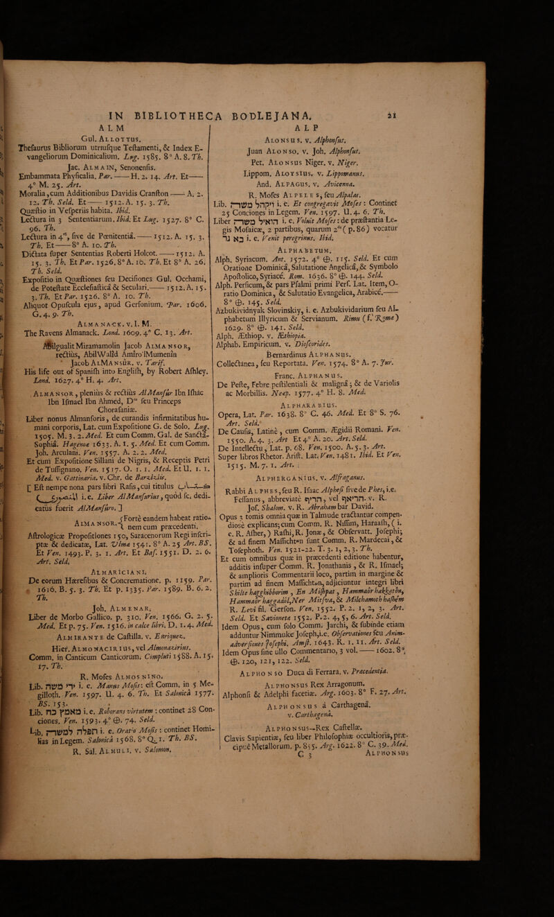 A L M Gul. Al lottus. Thefaurus Bibliorum utrmfque Teftamcnti, & Index E- vangeliorum Dominicalium. Lptg. 1585. 8° A. 8. Th. Jac. Almain, Senonenfis. Embammata Phyficalia. P<fr.-2. 14. Art. Et- 4® M. 25. Art, Moralia,cum Additionibus Davidis Cranfton--^ A. 2. 12. Th. Seld. Et-1512. A. 15. 3. Th. Quceftio in Vefperiis habita. Jbid. Ledura in 3 Sententiarum.Et 1527. 8® C. 96. rk Lediira in4'“, five de Poenitentia-1512. A. 15. 3. Th.V.t-8°A. IO. ir/;. Didlata fuper Sententias Roberti Holcot.-1512» A. 15. 3. Thi f.tPar. 1526.8° A. ib. Th. Et A. 26» Th. Sdd. Expofitio in Quaeftiones feu Decifiones Guh Occhami, de Poteftate Ecclefiaftica & Seculari.-1512. A. 15. ^.Th. Et Par. 1526. 8° A. 10. Th. Aliquot Opufcula ejus, apud Gerfonium. ^ar. 1606. G. 4. 9. Th. AlM A NACK. V. I. M. TheRavens Almanack. Loytd, 1609.4° C. 13. Art. ASi! gualitMiramamolin Jacob AlmansoRj reidius, AbilWalid Amiro’iMumenin ’ Jacob AlMansur. v. Tarif. His life out of Spanilh into Englifh, by Robert Afhleyi Lond. 1627* 4*^ 4* y iAlmansor, pleniiis & redius AlManfur Ibn Ifhdc Ibn Ifmael Ibn Ahmed, D' feu Princeps Chorafanise. Liber nonus Almanforis, de curandis infirmitatibus hu¬ mani corporis, Lat. cum Expofitione G. de Solo. Lug. 1505. M. 3. z.Med. Et cum Comm* Gal. de Sanda- Sophia. Hagema 1633. A. 1. $. Med. Et cum Gomm. Joh. Arculani. f^en. 1557. A. 2.2. Med. Et ctim Expofitione Siliani de Nigris, & Receptis Petri de Tuflignano. Ven. 15 17. O. i. i. Aled. EtU. i. i. Aied. V. Gattinaria, v. Chr. de BarsiUiis. E £a CjyAxW i. e. Liber AlManfnrim, quod fCi dedi¬ catus fuerit AlManfiiroi ]] . f Forte eandem habeat ratioi Almansor.-^ nem cum praecedenti; Aftrologicae Pfopofitiones 150, Saracenorum Regiinfcri- ptaj & dedicatae, Lat. Vlma 1541. 8° A. 25 Art.BS. Et Ven. 1493. Pi 3* Art^ Et Baf. l55^* Art. Seldi AtMARlCIANli Decorum Haerefibus & Concrematione, p* 1159* 1616. B. 5. 3. Th. Et p. I335. Par. 1589* 6; 2». Tk Joh. AlmenaR; Liber de Morbo Gallico, p. 310. Ven. 1566; G. 2. 5. Med. Et p. 75. Ven, 1516. i» calce Ubrh D; l.^^Med. ALMiRANTEde Caftilla. v. Enric^uez,. Hief. Al M o NA c IRI u s, vel Almonadrius. Comm. in Canticum CanticOrum* Compkti L. i p 17. Th. ■ , I R. Mofes Almos NiNO; Lib. niS^D 1. e. Maniis Mojts: eft Comm* in 5 Me- gilloth. Ven. 1597. U. 4. 6. Th. Et Salonica 1577- ES, 153* • . ^ Lib. n3 yi2HD i. c. Roborans virtutem : continet 28 Con¬ ciones. 1593* 4° ©• 74- ^b. nSsn h e. OraVo Mojis : continet Hoiiii- Has in Legem. Sahmed 1568. 8° Q^i. Th, ES, R. Sal. Al MULI. V. Salomon, A L P AloNs u s. v. Alfhonfus, Juan Alonso. v. Joh. Alphonfus, Pet. Aio Nsus Niger. V. Niger. I.ippom. Aloysius. v. Lippomanus. And. Al PAGUS, v. Avlcenna, R. Mofes A L p E L E s, feu Alpalas. Lib. Snpn i* Tt congregavit Mofes : Continet 25 Conciones in Legem. Ven. i597* Ll«4* Tk Liber S’Sin i c* Voluit Mofes: de praedantia Le¬ gis Mofaicae, 2 partibus, quarum 2‘^'( p. 86) vocatur “B i e. Venit peregrinus. Jbid. Alphabetum. Alph. Syriacum. Ant. 1572. 4° 0. 115» Seld. Et cum Oratione Dominica, Salutatione Angelica, & Symbolo Apoftolico, Syriace. Rom. 1636. 8° 0.144. Seld. Alph. Perficum, & pars Pfalmi primi Perf. Lat. Item, O- ratio Dominica, A: Salutatio Evangelica, Arabice.- 8° 0. 145. Seld. Azbukividnyak Slovinskiy, i. e. Azbukividariuni feu Al¬ phabetum Illyricum & Servianum. Rimu ( f.' Rjima ) 1629. 8° 0. 141. Seld. Alph. ^thiop. V. lEthiopia. Alphabi Empiricum, v. Dlofcorldes. Bernardinus AlphaNus. Colledanea, feu Reportata. Ven. 1574. 8° A. 7. fur. Franc. Alphan u s. De Pefte, Febre peftilentiali & maligna; & de Variolis ac Morbillis. Neep. 1577. 4” H. S. Medi Alpharabius. Opera, Lat. Par. 1638. 8° G. 46. Med. Et 8° S. 76. Art. Seld. ' De Caufis, Latine , cum Gomm. ^gidii Romani. Pen. 1550. A. 4. 3. Art Et 4° A. 20. Art. Seld. De Intelleiftu, Lat. p. 68. Ven. 1500. A. 5.3. Art. Super libros Rhetor. Arift. Lat. Ven. 1481. Jbid. Et Ven. 1515. M. 7. I. Art, L Alph ERGA Nius. v. Alfraganus. Rabbi A l p h e s, feu R. Ifaac Alphefi five de Phesi^ i.e; Feffanus, abbreviate cjnn? vel C]Snn-v. R. Jof. Shalom. v. R. Abraham bar David. Opus 3 tomis omnia quae in Talmude tradlantur compen¬ diose explicans; cum Coium. R. Niflinij Haraaih, ( i, e.R.Aiher,) Ra{hi,R; Jonae^ & Obfervatt. Jofephi; & ad finem Maflicht^n funt Comm. R.Mardecai,& Tofephoth. Ven. 1521-22. T. 3. i, 2, 3. T/?. Et cum omnibus quae in praecedenti editione habentur, additis iniuper Comm. R. Jonathanis , & R. Ifmael; & amplioris Commentarii loco, partim in margine & partim ad finem MalTicht^n, adjiciuntur integri libri ' Shilte hagghihbortm , En Mifspat, Hammabr hak^tbn^ JiammaPhaggadbl^Ner Mltfva.,&i. Milehamothhajhem R. LeviE\i Gerfon. Ven. 1552. P. 2. 2, 3. Art. Seld. Et Savioneta 1552, P.2. 4, 5, 6. Art. Seld. ^ Idem Opus, cum folq Comm. Jarchi, & fubinde etiam adduntur Nimmuke Jofeph,i.e. Obfervationes feu Anim- adverfonesfofephi, Amjl. i643' R- i- ti.Art. Seld. Idem Opus fine ullo Commentario, 3 vol.-1602.8° .0. 120, 121, 122. Seld. Al pho n so Duca di Ferrara. v« Rracedentia. ALPHoNsusRex Arragonum. Alphonfi & Adelphi facetiae. Arg. 1663. 8° F. zy.Art, Alphonsus a Carthagena. V. Carthagena, Al pho N sus—Rex Caftellae. Clavis Sapientiae, feu liber Philofophiae occultioris,prae- cipudMetallorum, p. 855* Arg. 1622.8° C. 39. G 3 Alphonsus