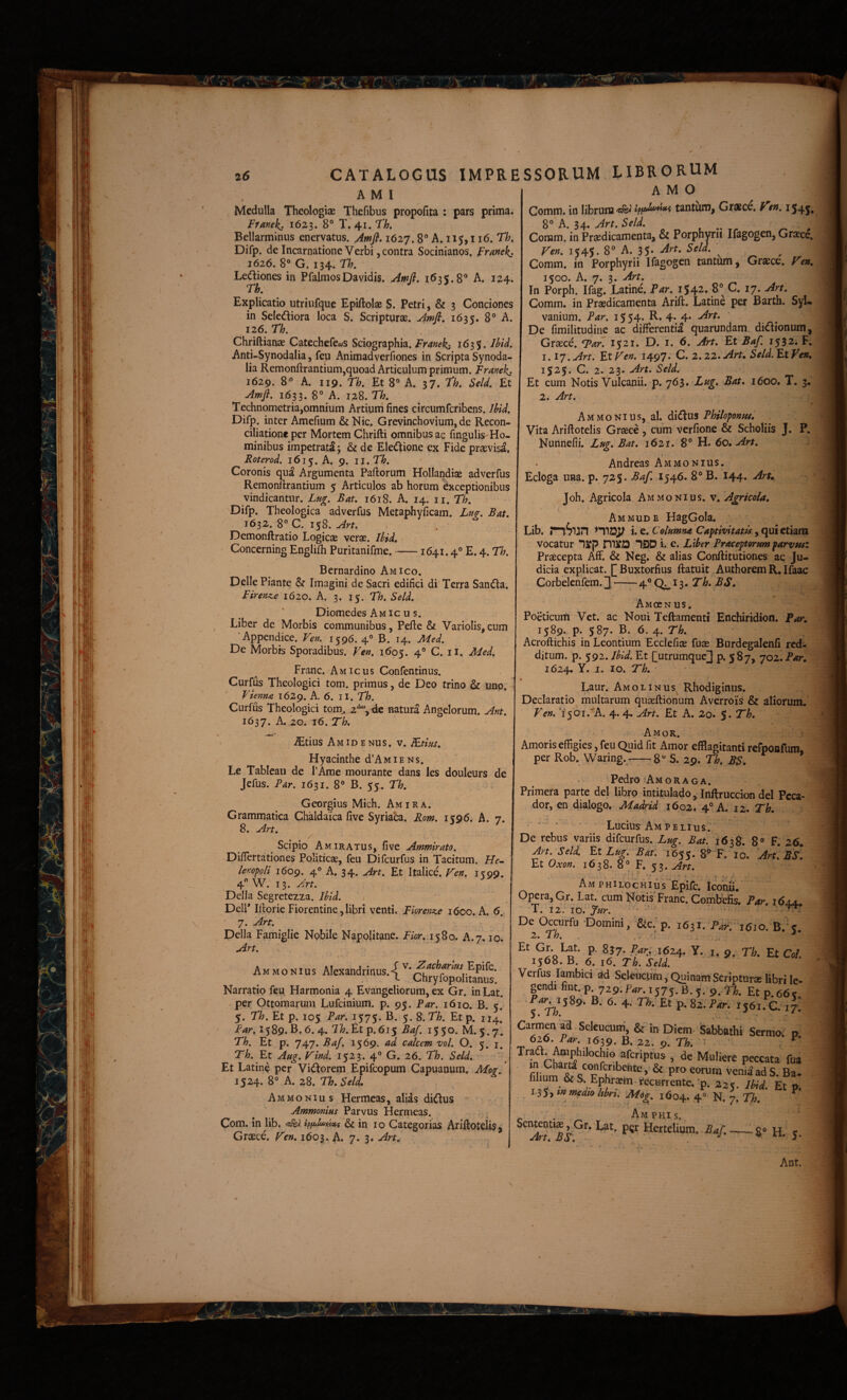 'i';-.!:. 26 CATALOGUS IMPRE A M I Medulla Theologiae Thefibus propofita : pars prima. Frane^. 1623. 8® T. 41. Th» Bellarminus enervatus. Awfi, 1627.8” A. 115,116. Th, Difp. de Incarnatione Verbi, contra Socinianos. Franekj 1616, 8® G. 134. Th. Lediiones in PfalmosDavidis. Amfi, 1635.8® A. 124; 'Th, Explicatio utriufque Epiftolae S. Petri, & 3 Conciones in Selediora loca S. Scripturae. Amfi, 1635. 8® A. 126. Th, Chriftianae Catechefecys Sciographia. Franek^ 1635. Ihid, Anti-Synodalia, feu Animadverfiones in Scripta Synoda- lia Remonftrantium,quoad Articulum primum. Franekj 1629. 8® A. 119. Th, Et 8® A. 37. Th, Seld, Et Amfi. 1633. 8° A. 128. Th, Technometria,omnium Artium fines circumfcribcns. Ihid, Difp. inter Amefium & Nic. Grevinchovium, de Recon¬ ciliatione per Mortem Chrifti omnibus ac fingulis-Ho- minibus impetrati 3 & de Electione ex Fide praevisa. Roterod. 1615. A. 9. il,Th, Coronis qua Argumenta Paftorum Hollandiae adverfus Remonfirantium 5 Articulos ab horum exceptionibus vindicantur. Lug. Bat, 1618. A. 14. ii. Th, Difp. Theologica adverfus Metaphyficam. Lug, Bat, 1632. 8® C. 158. Art, Demonftratio Logicas verae. Ihid, • Concerning Engliili Puritanifme.-1641.4® E. 4. Th. Bernardino Amico. Delie Piante & Imagini de Sacri edifici di Terra Sandia. Finnz^e 1620. A. 3. 15. Th. Seld, Diomedes Amicus. Liber de Morbis communibus, Pefte & Variolis, cum 'Appendice. Ven. 1596. 4° B. 14. Med. De Morbis Sporadibus. Veft, 1605. 4® C. ii. Med, Franc. Amicus Confentinus. Curfus Theologici tom. primus, de Deo trino & uno. Vienna 1629. A. 6. II. Th. Curfus Theologici tom^ 2*^, de natura Angelorum. Ant, 1637. A. 20. 16. Th, - ^tius A M ID E NU s. v. Rtius, Hyacinthe d’AMiENs. Le Tableau de I’Arae mourante dans les douleurs de jefus. Par. 1631. 8° B. 55. Th, Georgius Mich. Amira. Grammatica Chaldaica five Syriaca. Rom, 1596. A. 7. 8. Art, / ^ Scipio AmIRATUS, five Ammirato, Difiertationes Politicae, feu Difeurfus in Tacitum. He^ lenopoli 1609. 4® A. 34. Art, Et Italice. Fen, 1^99. 4 W. 13. Art. Delia Segretezza. Ihid. Deli’ Iftorie Fiorentine,libri venti. Fiorensie 1600. A. 6.. 7. Art. Delia Famiglie Nobile Napolitane. Fior,-.i 580. A.7. IO. Art, Am MONius AIexandrinus.4 v. Epife. l Chryfopolitanus. Narratio feu Harmonia 4 Evangcliorum, ex Gr. in Lat. per Ottomarum Lufeinium. p. 95. Par. 1610. B. 5. 5. Th. Et p, 105 Par. 1575. B. 5. S.Th. Et p. 114. Par, 1589. B. 6. 4. 71(7. Et p. 615 Baf. 1550. M. 5.7, Th. Et p. 747. Baf, 1569. ad calcem vol. O. 5. i. Et Aug. Find. 1523. 4® G. 26. Th. Seld. • Et Latine per Vidiorem Epifeopum Capuanum. Mog, 1524. 8° A. 28. Th, Seld, Ammonius Hermeas, alias didlus Ammonius Parvus Hermeas. - ; Com. in lib. tpfxjlu^tixs & in 10 Categorias Ariflotelisj Grcece. 1603. A. 7. 3* Art, SSORUM LIBRORUM AMO Comm. in librum tlei tantum, Gratce. f en, 1545, Comm. in Pr^dicamenta, & Porphyrii Ifagogen, Graece. Fen. 1545. 8® A. 35- \ Comm. in Porphyrii Ifagogen tantum, Graece, Fen, 1500. A. 7. 3. Art, In Porph. Ifag. Latine. Par, i54-* ^7* Comm. in Praedicamenta Arift. Latine per Barth. SyU vanium. Par, 15 54. R. 4* 4* ' ' De fimilitudiiie ac differentia quarundauL didlionum, Graece. Tar. 1521. D. i. 6. Art, Et Baf. 1532. F. 1.17. Art. Et Fen. 1497; C. 2.22. Art. Seld. Et Ven. 1525. C. 2. 23. Art, Seld. Et cum Notis Vulcanii, p. 761, Lag, Bat, 1600. T, 3.' 2. Art. Ammonius, al. didlus Philoponue, Vita Ariftotelis Graece , cum verfione & Scholiis J. P. Nunnefii. Zug. Bat. 1621, 8® H. 60, Art. Andreas Ammonius. Ecloga una. p. 725. Baf. 1546. 8® B. 144. ArK Joh. Agricola Ammonius. v. Agricola. Ammude HagGola. Lib. nSlUn t. Columna Captivitatis vocatur 12fp mifO 190 i. e. Liber Praceptorum parvus: Praecepta Aff. & Neg. & alias Conflitutiones ac Ju¬ dicia explicat. [[Buxtorfius ftatuit .AuthoremR.Ifaac Corbelenfem. ] —-4® i^.Th, BS, Amccn us. Poeticum Vet. ac Noui Tellamenti Enchiridion. Far. 1589. p. 587. B. 6. 4. Th. Acroftichis in Leontium Ecclefiae fuae Burdegalenfi red¬ ditum. p. 592. Ihid. Et [[utrumque] p. 5 87, 702. Par. 1624. Y. I. IO. Th. I Laur. Amolinus Rhodiginus. Declaratio multarum qnaeflionum Averrois & aliorum. Ven. 7 501.A. 4. 4. Art, Et A. 2o. 5. Th, Amor. Amoris effigies, feu Quid fit Amor efflagitanti refpoafum, per Rob. Waring. -^-8® S. 29. Th. BS. Pedro‘Amoraga. Primera parte dei libro intitulado, Inftruccion dei Pcca- dor, en dialogo. Madrid 1602. 4® A. 12. Th. ‘ ■ Lucius Ampeli us. De rebus variis difeurfus. Lug. Bat. 1638. 8® F. 26. Art. Seld. FX Lug. Bat. 1655. 8® F. IO. Art, Bs\ Et Oxon. 1638. 8° F. 53. Art. Amphilochi uV'Epife. Iconfi. Opera, Gr. Lat. cum Notis Franc. Combefis. Par. idjju T. 12. IO. fur. ■■■ ' > • < ’ De Occiirfu Domini, &c;p. iC^J. Pa^r ieio. B.'?. p- ^57- Par, i6z^ y. I. 9. Ti. Et Coi. 1568. B. 6. 16, Th. Seld. Verfus Iambici ad Seleuclim, Quinam Scripturae libri le- gendi fint. p B ' •^4^^1589. B. 6. 4. n. Et p.82.i>4r. 1561.C. 17. Carmen ad Seleucum', & in Diem- Sabbathi Sermo; p _ 626. i>4n 1639. B. 22. 9. Ti. 't Traa. Amphilochio aferiptus , de Muliere peccata fua fihum &S. Ephraem recHnente. p. 225. JM. Et p. tsSytnmedtolthrt. Mog. 1604. 4® N, 7. Th, * ^ ^ Am PHis. Sententia, Gr. Lat. p^r Hertelium. ,Art, BS, - i