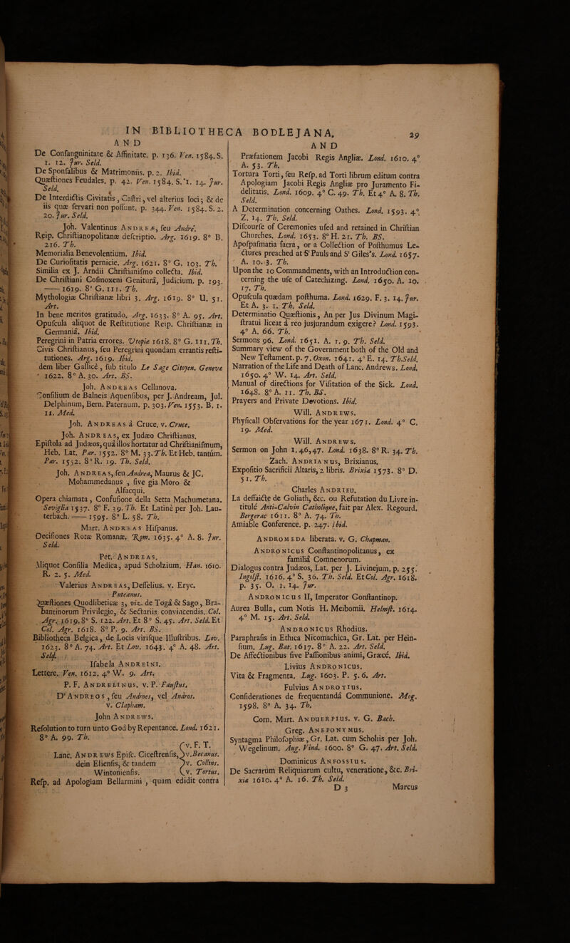 AND Prsfationem Jacobi Regis Angliae. Lmd. i6io. 4” A. 53. Th» AND De Confanguinitate & Affinitate, p. 136. Ven. 1584. S. I. 12. Jur* Seld, De Sponfalibus & Matrimoniis, p. 2. JhU. Quaeftiones Feudales. p. 42. Fen. 1584. S.*i. 14. Jm, Seld. De Interdidlis Civitatis, Caftri, vel alterius loci; & de iis quae fervari non poffunt. p. x±±.Ven. 1^84. S. 2. 20, JfdK Seld, Joh. Valentinus Andre^, feu Andre\ Reip. Chriftianopolitanae deferiptio. An, 1619. 8® B. 216. Th. Memorialia Benevolentium. Ibid. De Curiofitatis pernicie. Arg. 1621. 8° G. lo^. Th,‘ Similia ex J. Arndii Chriftianifmo collecfla. Ibid, De Chriftiani Cofmoxeni Genitura, Judicium, p. 193. -1619. 8® G. III. Th. Mythologiae Chriftianae libri 3. Arg. 1619. 8° U. 51. Art. In bene meritos gratitudo. Arg. 1633. 8° A. 95. Art. Opufcula aliquot de Reftitutione Reip. Chriftianse in Germania. Ibid. Peregrini in Patria errores. Vtofk 1618. 8° G. iii.TT;. Civis Chriftianus, feu Peregrini quondam errantis refti- tutiones. Arg. 1619. Jbid. dem liber Gallice, fub titulo Le Sage Citojen, Geneva  1622. 8” A. 30. Art. BS. Joh. And RE AS Cellanova. Confilium de Balneis Aquenfibus, per J. Andream, Jul. Delphinum, Bern. Paternum, p. lo^.Fen, 1553. B. i. II. Med, , Joh. Andre AS a Cruce. V. Joh. Andr EAS, ex Judaeo Chriftianus. Epiftola ad Judaeos, qua illos hortatur ad Chriftianifmum, Heb. Lat. Par. 1552. 8° M. ^^.Th. EtHeb. tantum. Par. 1552. 8®R. 19. Th. Seld. Joh. ANDREAs, feuMaurus & JC* Mohammedanus , five gia Moro & Alfacqui. Gpera chiamata, Confufione della Setta Machumetana. Seviglia 1537. 8® F. ^g.Th. Et Latine per Joh. Lau- terbach.-1595. 8° L. 58. Th. Mart. Andre AS Hifpanus. Oecifiones Rotse Romanae. 1635.4° A. 8. ?ur. Seld. Pet.<''AN dre AS. Aliquot Confilia Medica, apud Scholiium. Han. 1610. R. 2. 5. Med. ' • Valerius Andr eas, Deffielius. v. Eryc. Puteanus. » ■^aeftiones Quodlibeticse 3, viz. de Toga & Sago, Bra- bantinorum Privilegio, & Sedariis convincendis. Coi. Agr. 1619.8° S. 122.Et 8° S. 45. Art. Seld.Et Coi. Agr. 1618. 8° P. 9. Art. BS. Bibliotheca Belgica, de Locis virifque Illuftribus. Lov. 1623. 8® A. 74. Art. Et Lov. 1643.' 4® A. 48. Art. Seld. I ,, , , , Ifabela Andreini. Eettere. Ven. 1612. 4® W. 9. Art. P. F. Andrelinus. V. p. Paufius, D'A ndreos ,feu Androes, vel 'Andros. V. Clapham. John Andrews. Refolution to turn unto God by Repentance. Lond. 1621. 8® A. 99- Th. r V. F. T. Lanc. Andr ews Epife. Ciceftrenfis, dein Elienfis, & tandem ^v. Collins. Wintonienfis. Cv. Tortus. Refp, ad Apologiam Bellarmini , quam edidit contra Tortura Torti, feu Refp.ad Torti librum editum contra Apologiam Jacobi Regis Angliae pro Juramento Fi* deliratis. Lond. 1609. 4® C. 49. Th. Et 4® A. 8. Th. Seld. A Determination concernins Oathes. Lond. 15:03. a® 2. 14. Th. Seld. 4 > Difeourfe of Ceremonies ufed and retained in Chriftian Churches. Lond. 1653. 8®H. 21. Th. BS. . Apofpafmatia facra, or a Colledlion of Pofthumus Le* dures preached atS*Paulsand S' Giles*s. Lond. 16$7» A. IO. 3. Th. Upon the 10 Commandments, with an Introdudion con- cerning the ufe of Catechizing. Lond. 1650. A. 10. 17. Th. Opufcula quaedam pofthuma. Lond. 1629. F. 3. i^.fur. Et A. 3. I. Th. Seld. Determinatio Qu^ftionis,'An per Jus Divinum Magi- ftratui liceat a reo jusjurandum exigere Lond. 1593. 4° A. 66. Th. Sermons96. Lond. 1651. A. 1.9. Th. Seld. Summary view of the Government both of the Old and • New Teftament.p. 7. Oxon. 1641. 4« E. 14. Th.Seld. Narration of the Life and Death of Lanc. Andrews. Lond. 1650. 4® W. I4. Art. Seld. Manual of diredions for Vifitation of the Sick. Lond. 1648. II. Th. BS. Prayers and Private Devotions. Jbid. Will. Andrews. Phyficall Obfervations for theyear 1671. Lond. 4® C. 19. Med. Will. Andrews. Sermon on John 1.46,47. Lond. 1638. 8® R. 34. Th. 2ach. AndriaNus, Brixianus. Expofitio Sacrificii Altaris, 2 libris. Brixia 1573. 8® D. 5 I. Th. Charles Andrieu. La deffaidede Goliath, &c. ou Refutation du Livrein- titule Anti-Calvin Catholi^ue, fait par Alex. Regourd. Bergerac 16ii. 8® A. 74. Th. Amiable Gonference. p. 247. ■ Andromeda liberata, v. G. Chapman. Andronicus Conftantinopolitanus, ex familia Comnenorum. Dialogus contra Judaeos, Lat. per J. Livinejum. p. 255. Ingolfi. 1616.4® S. 3b. Th. Seld. EtCol. Agr. I6i8. p. 35. I. I4. Jur. Andron icu s II, Imperator Gonftantinop. Aurea Bulla, cum Notis H. Meibomii. Helmfl, 1614. 4® M. 15. Art. Seld. ^ Andronicus Rhodius. Paraphrafis in Ethica Nicomachica, Gr. Lat. per Hein* fium. Lug. Bat. 1617. 8® A. 22. Art. Seld. De Affedionibus five Paffionibus animi, Graece. Jbid. Livius Andronicus. Vita & Fragmenta.' Lug. 1603. P. 5.6. Art. Fulvius Andro T IUS. Confiderationes de frequentanda Communione. Mog. 1598. 8° A. 34. Th. Corn. Mart. Anduer pius. v. G. Bach. Greg. Aneponymus. Syntagma Philofophiae, Gr. Lat. cum Scholiis per Joh. Wegelinum. Aug.Vind. 1600.8® G. ^7* Art. Seld. Dominicus An fossius. De Sacrarum Reliquiarum cultu, veneratione, &c. xia 16I0. 4® A. 16. Th. Seld. D 3 Marcus ♦