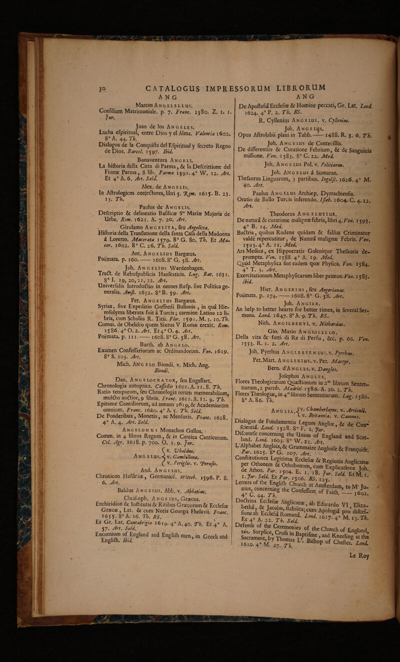 A N G Marcus Angelellus. Confilium Matrimoniale, p. 7. Franc. 1580. 2: i. i. Jur, Juan dc los An geles. Lucha cfpiritual, entre Dios yel Alma. ValencU 1602. 8°A. 44.n. Dialogos de la Conquifta dei Efpiritual y fecreto Regno de Dios. Farce/. 1597. Bona ventura Angeli. La hiftoria della Citta di Parma, & la Defcrittione dei Fiume Parma, 8 Ub. Parma 1591. 4® W. 12. Jrt. Et 4° A. 6. y4rt. Se Id. Alex, de Ang E lis. . In Aftrologicos conjectores, libri 5. 7^w. 1615. B. 23. 13. Th. Paulus de Angelis. Defcriptio & delineatio Bafilicae S“ Mariae Majoris de Urbe. Rom. 1621. A. 7. 20. Art. Girolamo Angelita, feu Angelitta, Hiftoria della Tranflatione della fanta Cafa della Madonna a Loretto. Macerata 1579. 8® G. 80. th. Et Ma^ cer. 1602. 8® C. 26. Th. SelL Ant. Angelius Bargaeus. Poemata, p. 160.-1608.8 G. 58. Art. Joh. Ang ELIUS Werdenhagen. TraCt. de Rebufpublicis Hanfeaticis. Lug. Bat. 1631. 8 L 19) 20, 21, 22. Art. Univcrfalis IiitroduCtio in omnes Refp. five Politica ge¬ neralis. Amfi. 1632. 8®B. 59. Art, Pet. Angelius Bargaeus. Syrias, five Expeditio Gofiredi Bulionis , in qua Hic- rofolyma liberata fuit a Tureis; carmine Latino 12 li¬ bris, cum Scholiis R. Titii. Flor. 1591. M. 3. 10.71?. Comm. de Obelifeo quem Sixtus V Romae erexit. Rom, 1586. 4® 0.2. Et4°0. 4. Art. Poemata, p. III.-1608. 8®'G. 58. Barth. ab Angelo. Examen Confeflariorum ac Ordinandorum, t^en. 1619, 8° S. 103. Art. Midi. Ang elo Biondi. v. Midi. Ang. Biondi. Dan. Angelocrator, feu Engellart. Chronologia antoptica. Cajfellis 1601. A. 11.8. Th. Ratio temporum, feu Chronologia rerum memorabilium, mulCto auCtior,9 libris, iranc. 1611. A. ii. 9. Th. Epitome Conciliorum, ad annum 16 Academiardm omnium. Franc. 1620. 4° A. 5. Th. Seld. De Ponderibus, Monetis, ac Menfuris. Franc. 1628. 4® A. 4. Art. Seld. Angelomus Monachus Gallus. Comm. in 4 libros Regum, & in Cantica Canticorum. Coi. Agr. 1618. p. 700. 0. I. 9. fur. C V. ZJbaldm. Ang elus.<v. Gamhillona, ( V. Periglis. v. *perufio. And. An G E Lus. Chronicon Holfatiae, Germanice, witteb. 1596. P. 8. 6, Art. Baldus Ang ELiis. Abb. v. Abbatites. Clirifioph. Ange Lus, Graecus. Enchiridion de Iiiftitutis& Ritibus Graecorum & Ecclefiae Graecae, Lat. cum Notis Georgii Fhelavii. Franc ^6$S. A. 16. Th. BS. Et Gr. Lat. CantabrtgU 1619. 4 A. 40. Th. Et 1® A 57. Art. Seld. Encomimn of England and Engliih men, in Greek and Englifh. Jbid. ANG De ApoftafiaEccIefiae & Homine peccati, Gr. Lat. Lonl 1624. 4 P. 2. Th, BS. * • R. Cyllenius Angelus, v. Cjllenim. Joh. Angelus. Opus Aftrolabii plani in Tabb. —L- 1488. R. 3. 6. Th. Joh, Ang ELIIS de Contecillis. De differentiis & Curatione Febrium, & de Sanguinis miflione. Ven. 1583. 8° C. 22. Med. Joh. Ang E LUs Pol. v. PpUtianm. Joh. Angelus d Sumaran. Thefaurus Linguarum, 3 partibus. Ingolfi. 1626. 4° M. *4o. Art. Paulus Angelus Archiep. Dyrrachienfis. Oratio de Bello Tureis inferendo. /Jleb. 1604. C. 4.12. Art. Theodorus Ang elutius. De naturd & curatione malignae febris, libri 4. Fen. 1593.. 4° B, 14. Med. ' BaCfria, quibus Rudens quidam & falfus Criminator valde repercutitur, de Naturd malignae Febris.'Fen, 1593. 4® A. II. Med. Ars Medica, ex Hippocratis Galenique Thefauris de¬ prompta. Fen. 1588.4° A. 19. Med. Quod Metaphyfica fiiit eadem quae Phyfica. Fen. 1584. 4° T. 3. Art. Exercitationum Metaphyficarum liber primus. Fen. 1585. Jbld. Hier. An geri us, feu Angerianm. Poemata, p. 174.-1608. 8° G. 58. Art. Joh. Angi er. An belp to better hearts for better times, in feveral Ser- mons. Lond. A.g.Th. BS. Nith. Angilberti. V. Nithardm. l , Gio. Mario Angiolello. Della vita & fatti di Re di Perfia, &c. p. 66. Fen, 1553. R. i. 2. Art. Joh. Pyrrhus Anglebermeus.v. Pyrrhm. Pet.Mart. ANGLERius.v.Per. Martyr. Bern. d A n g l e s. v. Dangles, Jofephus Angles. Flores Theologicarum Quaeftionum in librum Senten¬ tiarum, 2 partib. Madriti 1586. A. 20. 2. Th. Ang LIA.iv. Artkulu ' c V, Britannia, v. Canones. Dialogus de Fundamentis Legum Anglia, & de Con- fcientia. i:w. 1528. 8® F. \ Jur “L7'r:rz‘ s». Conftitutiones Legitimae Ecclefiae & Regionis Anelican* I yur Seld ^ EtM.I. Lettersofthe EnglilL Church at Amfterdam toM' Iu mus^concemmg the Confeffion of Faith.- ^bettr & VI, Eliza. fioneab Ecclefd Romanry W. Et 4» A. 22. Th. Seld. •'“‘7.4 M. 13. Ih. Defcnfe of the Ceremonies of the Churrh r,f x: i a VK. Surplice, Crofs in Baptifme and Kn^r^ ® “n’ Sacrament, by Thomas D Rtft ’ t 1610.4” M. 27 ri ■ P Le Roy