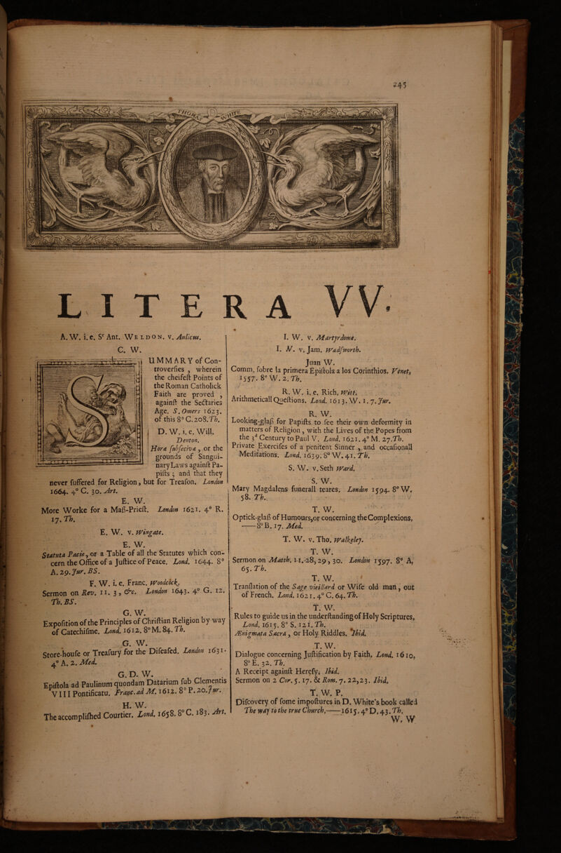 ^ c UMMARYo^Con- ^ troverfies , wherein the cheifeft Points of the Roman Catholick Faith are proved , againft the Seddaries Age. S. Orner $ 162 3. of this 8° C.208.71?. Denton, \ Horas ftibfecivas , or the grounds of Sangui- naryLaws againft Pa- pifts 3 and that they never fuffered for Religion, but for Treafon. London 1664. 4° 30. ^rt, E. W. More Worke for a Ma{?-Prieft. London 1621. 4® R. 17, Th, E. W. v.TVingate, E. W. Statuta Pacis ^ or a Table of all the Statutcs which con- cern the Office of a Juftice of Peace. Lond. 1644* 8® A. Z9.!fur, BS. F. W. i. e. Franc. fVoodcock^. Sermon on Rev, n. 3 , &c. London 1643. 4'’ G. 12. rh, BS, G. W. Expofition of the Principies of Chriftian Religion by way of Catechifme. Lond, 1612. 8° M. 84. Th, G. W. Store-houfe or Treafury for the Difeafed. London 1631* ^^h,Z,Med, G. D. W. Epiftola ad Paulinum quondam Datarium fub Clementis tT- T T T Pnntifiratu. Franc.adM, 1612. 8° P. zodjur. I. W. V. liiarfjrdome. I. N, V. Jam. fVadfworth. Jnan W. Comm. fobre la primera Epiftola a los Corinthios. Feneti 1557. 8“W.2.r/[;. R. W. i. e. Rich. TVitt. ArithmeticallQiieftions. Lond. 1613. W. i.j.Jur, ; > R. W. Looking-^lafb for Papifts to fee their own deformity in the 3*^ Gentury toPaul V. Lond. 1621.4® M. zj.Th. Private Exercifes of a penitent Sinner ,.and occafionall Meditations. 1639.8® W. 41. r/?. S. W. V. Seth TVard, S. W. ; Mary Magdalens funerali teares. London 1594. 8®W. ' 58. Th, ' • T. W. Optick-glafi of Humoursjor concerningtheComplexions, -8®B. . T. W. V. ThoJ TValkelej. ,  ’ T. W. ■ Sermon on Matth, 11.-28,29,30. London 1597. B® A< 65. Th. T. W. Tranflation of the Sage vleillard or Wife old man ^ out of French. Lond. 1621.4° C. 64. Th. T. W. Rules to guide us in the underftandingof Holy Scriptures* AW. 1615. 8® S. 121.71?. ^ Mnigmata Sacra , or Holy Riddles. Ihid. T.W.' Dialogue concerning Juftification by Faith* Lond. i6io* 8®E. 32.n. A Receipt againft Herefy; Ihid. Sermon on 2 Cor. 5.17. & Rom. 7. 22,23. ihid* T. W. P. Difcovery of forne impoftures in D. White’s book calle d The vtaj to the true Church,—:r'^<5l5* 4® D. 43.71?, W. W ^ ■ 1 ijr- n