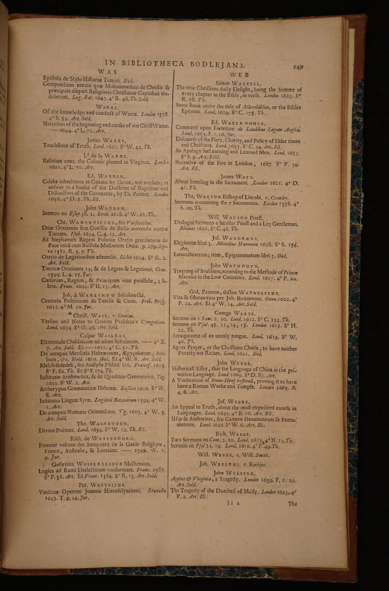 24? W A s Epiftola de Stylo Hiftoria Timuri. Ilii Compendium eorum qu» Mohammcdani dc Chrifto & prscpms aliquot Religionis Chriftianse Capitibus tra¬ diderunt. LHg.Bit. 1643.4'>B. -iS.Th.Scll Warre. Of the knowledge and conduft of Warre. Union 1378 Art.SeU. Narration of thcbeginningandcaufes ofour Civili Warre. -1644. 4° L. 72. Art, i James Warre. Touchilone of Truth. Lond. 1621. 8^ W. 42. Th, de Ia Wa R re. • * Relation conc. the Colonic planted in Virginea. London 1611. 4‘’L. 70. Art. Ed. Wa r re n. Calebs inheritancc in Canaau by Grace, not wcrkes ^ in anfwer to a booke of the Dodrine of Baptif-ne and Diitindion of the Covenants, by Th. Patient. Lordon i656.4°D.3.T/?.i?5. John Wa R R E N. Sermon on Efay 38. i. Lond.'W. 2b.Th. Chr, W ARS E VICIUS, feu arJeviciHs. Duae oVationes five Confilia de Bello movendo contia Tuream. Jjleh. 1634. C. 4. 12. Ad Stephanurn Regem Poloniae Oratio gratulatoria de Pace inita cum Bafilide Mofeorum Duce. p. zjCf.SoU 1582. R. 5.7. 7/^. Oratio de Legationibus adeundis. Lkh<t 1604. K. 2. Art. Seld. Turcicae Orationes 145 & de Legato & Legatione. Crac. 1595. L. 4. 15. ' CaEfariim , Regum, & Prlncipum vit^ parallelae, 2 li¬ bris. Erane. 1604. 8° 11.13. An. r Joh. aWARzYMOw Sokolowfki. Centuria Pofitionum de Tutelis & Curis. Frih, Brlf^. 1613.4° M. lo.jur. ' • ** Chfill. Wasb. v.Gratlm. Vcrfion and Notes to Gratias Phaiircu3’s Cjncgetlcon. Lond. 1654. 8° G. 46. An. Seld. Cafpar Wase R u s. Elerficntale Chaldaicum ad ufum SchoIaryUm. --4° 2. • j. Art. Seld. Et-1611.4° C. 51. V/?. De antiquis Menfuris Hebraeorum, iEgyptiorum , Ara¬ bum , &c. Held. 1610. ihid. Et 4° W. 6. Art. Seld. Melchifededek, feu Analyfis Pfalmi iio. Erancof. j6z$. 8°F. 82.Tb. Et8°S. 174.7'/^. Inftitutio Arithmetica, & de Quadrato Geometrico* Ti^. 1603. 8° W. 2. Art. Archetypus Grammaticse Hebr^ae. Bafilea i6co. 8” W. 8. Art, Inllitutio Lingua Syr$. Lugduni Batavorum 1594.4° W. l.Art. De antiquis Nummis Orientalium. Tig. 1605. 4«^ W. 5. , Art. Seld. Tho. Washbourn. DivinePoemes. Lond. 1654. 8° W. 12.Th.BS. Rich. de Wa s s E B o UR G. Premier volume des Antiquitez de la Gaule Belgiqiie , France, Auftrafic, & Lorraine. - 3 549. W. i. 9. Gofwinus Wasserleider Mulhemius. Logica ad Rami Dialedicam conformata. Erane. 158^. 8° P. 51. Art. Et Erane. 1584. 8° R. 15. Art.Seldi Pet. Wastelius. Vindiciae Operum Joarinis Hierofolymitank Bruxelk 1643. T. 9. :a BODLEJANA; WEB Simon W A s T E11.’ The truc Chriftians daily Delight, being the Summe of R ^ible, in verfe. London 1623. 8° Same I3ook under the titie of Microhibllon^ or the Bibles Epitome. Lond. 1629. 8° C. 175. n., Ed. Water house. Cemmenr upon Fortefeue de Laudibus Legum AngllE, Lond. 166 s.V.i.i 6. Lur. Difcourfc of the Piety,ChaTity,and Policy of Elder times and Chriliians. Lond. 16^$. 8° C. z^.^rt.BS. • An Apology forLearning and Learned Men. Lond. 1653. 8° S. 9. Art. s eidi Nairative of the Fire in London, 1667. 8° P. 39. A.rt. BS. James Wats. ABout knecling in the Sacrament. Union i6ir. 4» D. 4i.r^>. ■ ^ * ^ Tho. Wa X s o n BiOiop of Lincoln, v. Crowlej'. Sermons concerning the 7 Sacraments. London i > S. Io. Th. s . ‘ Will. W A T s o N PrieU. Dialoguc between a Secular Prieii: and a Lay Gentleman. Rhemes i6oi. 8° C.48. TT?. Jul. Wa UDRiEU s. Elegiarum libri 3. ALontibus Hannonia 1638. 8“ S. iKd. Art. Loemctheatrum3 item, Epigrammatum libri 3. Ibid. John Wa Y M o u T H. Trayning df Sou!diers,according to the Methode of Princc Maurice in the Low Countries. Lond. 1617. 4i° p. 20. Airt. Gul. Patenus, didus Wa ynf LET u s. Vita& Obilus ejus per joh. Buddenum. Oxon.1602.4A P. 24. Art. Et 4° W. 14. Art. Seld. t . George Web be, Sermon on i Sam. 2. 30. Lond. 1612. 8° C. 134.75^. Sermon on Ffal. 45. 13 , I4, i/. London 1613*.'8° H 22. Th. ‘ • ' Arraignment of an unruly tongue. Lond. 1619. 8® W 40. Th. ' Agurs Prayer, or the Cbriftians Choife, to' have neither Poverty nor Riches. Lond. 1621. Ibid, John Webbe. , ' Hiftoricall EflTay, that the Language of China is the pru mitive Language. Lond. 166^.E). S^.Art. A Vindication of Stone-Heng refiored ^ proving it to have been a Roman Worke and Temple. London 1616^. 4. 6. An. Jof. Webbe. An Appeal to Truth, about the irioft eRpedient courfe in Lariguages. Lond.'^62Z. 4° B. 10. Art. BS. Ufus & Authoritas, feu Cafmen Hexametrum & Penta«^ metrum. Lond.i626.S°W.6:Art. BS, Rich. Webbe» Two Sermons on Cant. 2.10. Lond. 1613^4° N. iz.Thl Sermon on Ffal 34- 39. Lond. 1616.4® P. 49.T/^. Will. Webbe. Smith. Joh. W E E E R u s. V. Kecksus. John Webster. Appius S'-’ Virginia .i Tragedy. London 1659* F. i. zo. Art. Seld. The Tragedy of ihc DutcheB of Malfy. LondoH 1623.4^ ?. 2. Art:ES: • 13 2. , The