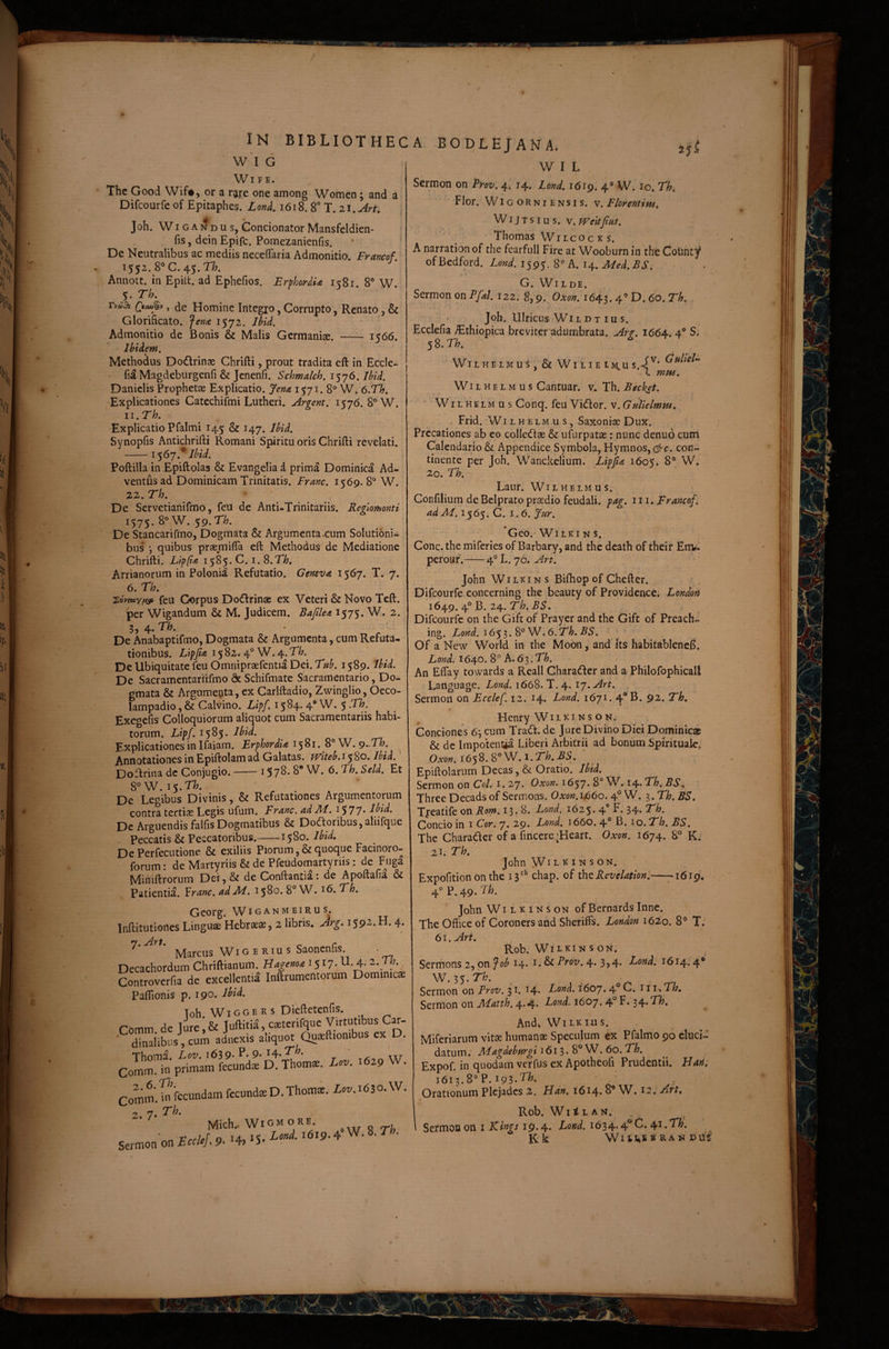 w'l G WlFE. The Good Wif«, or a rgre one among Women; and a Difcourfe of Epitaphes. Lon^. 1618.8' T. zi.Ari, \ Joh. WIG A N D u s, Condonator Mansfeldien- : fis, dein Epifc. Pomezanienfis. * ' De Neutralibus ac mediis necelTaria Admonitio. Francof 1552.8 c. 45. n. Annott. in Epilt. ad Ephefios. ErphordU it8r. 8'’ W. 5. Qicw% , de Homine Integj:o, Corrupto, Renato , & Glorificato, fenon 1572. Ihid. Admonitio de Bonis & Malis Germanise. - 1566. Ibidem. • _ Methodus Dodrinse Chrifti, prout tradita eft in Eccle- Magdeburgenfi & Jcnenfi. Schmalch. 1576. Jbid. Daniclis Prophetae Explicatio. Jena 1571. 8® W. 6.Th. Explicationes Catcchifmi Lutheri. Argent. 1576. 8® W. 11.Th. Explicatio Pfalmi 145 & 147. Ibid. Synopfis Antichrifti Romani Spiritu oris Chrifti revelati. -1567. Ibid. Poftilla in Epiftolas & Evangelia i prima Dominica Ad¬ ventus ad Dominicam Trinitatis. Franc. 1569. 8® W. 22. Th. De Servetianifmo, feii de Anti-Trinitariis. Regiomonti 1575. 8® W. 59. Th. De Stancarifmo, Dogmata & Argumenta.cum Solutioni¬ bus j quibus praemifla eft Methodus de Mediatione Chrifti. Lipfioi 1585. C. i. 8.71;, Arrianoriim in Polonia Refutatio. Geneva, 1567. T. 7. 6. Th, feu Gorpus Dodfrinae ex Veteri & Novo Tcft. per Wigandum & M. Judicem. Bafilea 1575. W. 2. 3, 4. Th. De Anabaptifmo, Dogmata & Argumenta, cum Refuta¬ tionibus. /zip/oe 1582. 4® W.4^.T/7. De Ubiquitate feu Omnipraefentia Dei. Ti«^. 1589. I^^d. De Sacramentariifmo & Schifmate Sacramentario, Do¬ gmata & Argumenta, ex Carlftadio, Zwinglio, Oeco- lampadio, & Calvino. Lipf. 15^4* 4* W. 5 -^h. Exegefis Colloquiorum aliquot cum Sacramentariis habi¬ torum. Lipf. 15^5- Explicationes in Ifaiam. Erphordia S W.^^-Th. Annotationes in Epiftolam ad Galatas, jviteb, 15 80. Ibid. Doftriua de Conjugio.-157^* S* 8°W. 15.T/;. , . , ■ De Legibus Divinis, & Refutationes Argumentorum contra tertiss Legis ufum. Fi^anc. ad IU. i577' Ibid. De Arguendis falfis Dogmatibus & Do(ftoribus,aliifque . Peccatis & Peccatoribus.-i$2o. Ibid. De Perfecutione & exiliis Piorum, & quoque Facinoro- forum: de Martyriis & de Pfeudomartyriis: de Fuga Mihiftrorum Dei,& de Conftantiai de Apoftafia & Patientia. ¥ranc. ad IU. 15^^* Th, A B0DL£JANA. 2jt W I L Sbmon on Prov. 4. 14. Lond. 1619. 4® W. lo, Th. Flor. WiGORNiENSis. V. Florentini. WijTsius. \.weitfHS. • Thomas Wilcoc k s. A narrationof the fearfull Fire at Wooburn in the Cotint}* ofBedford. Land. 1595. 8® A. 14. Med.BS. G. WiLDE. Sermon on Pfal. 122. 8,9. Oxon. 1643.4^^ D. 60. Th. Joh. Ulricus Wi L D T I u s. Ecclefia .^thiopica breviter adumbrata. Arg. 1664. 4® S, ^S.Th. WiLHELMUS , & WlLlE l mm. WiLHELMUS Cantuar. v. Th. Becket. 'WiLHELMUS Conq. feu Vidor. v. Gtdielmw. Frid. Wi L H E L M u s, Saxoniae Dux. Precationes ab eo colledfae & ufurpatae: nunc denuo curri Calendario & Appendice Symbola, Hymnos, (^r. con¬ tinente per Joh. Wanckelium. Lippa 1605. 20. Th. Laur. WiLHELMUS. Confilium de Belprato prasdio feudali. pag. 111. Francof. adJlL. 1565^ C. 1.6. Lnr. 'Geo.'WiLKi N s. Cone, the miferies of Barbary, and the death of their ErrW perouf.—4® L. 76. Art. John WiLKiNS Bifliop of Chefter. Difcourfe concerning the beauty of Providence; London 1649. 4® B. 24. .S5. Difcourfe on the Gifc of Prayer and the Gift of Preach- ing. Lond. .6.Th. BS. Of a New World in the Moon, and its habitablencft, Lond. 1640. 8® A. 6 3Th. An Eifay towards a Reall Charadfer and a Philofophicall Language. Lond. 1668. T. 4. ij.Art. Sermon on Ecclef. 12. 14* Lond. 1671. 4*B. 92. Th. t Henry WIL KIN S o Conciones 63 cum Tra<ft. de Jure Divino Diei Dominicae & de Impotenua Liberi Arbitrii ad bonum Spirituale, 1658. 8°W. ■ Epiftolarum Decas, & Oratio. Ibid. Sermon on Coi. i. 27. Oxon. 1657. 8° W. 14. Th. BS. Three Decadsof Sermons. Oxon.1660. 4° W. ^.Th. BS. Tj^eatife on jRow?. 13T 8. Lond, 1625« 4 F. 34. Concio in i Cor. 7. 29. Lond. 166O. 4® B. 10. Th. BS. The Charader of a fincere.^Heart. O.von. 1674. 8® K. 21. Th. John WlL K I N s ON. Expofition onthe 13'^^ chap. of theRevelation.—71619, 4® P. 49« Georg. Wiganmeirus. ftitutiones Linguae Hebraeae, 2 libris. Jrg. 1592.H. 4. M[arcus W i g e r i u s Saonenfis. ecachordum Chriftianum. iS>7- U. 4- ontroverfia de excellentia Inftrumentorum Dominicae Paflionis p. 190. Ibid. loh. Wi GG E R s Dieftetenfis. hmm de Iure,& Juftitia, caeterifquc Virtutibus Car- driibu4Tum ainexis aliquot Qu^ftiombiis ex D. ThomR* Aoz'. 163 9* 9* ^4* ^ omm. in primam fecunds D. Thomae. Zov. 629 . omm> fccundamfecundaeD.Thomi. Zcv.i63o.\V. 2. 7* Mich.* WiGM oRE. , on iicc/t/. 9. i4> »5- ^ ■ John WI i. K IN s ON of Bernards Inne. The Office of Coronersand Sheriffs. London i62'o. 8® T, 6i.Art. Rob. Wilkin s ON. Sermons 2, on fob 14. i. & Prov. 4* 3>4* Tond. 1614.4® W. 35.7“K Sermon on Prov. 31. 14* Lond. 1607.4 ^ 11-» Sermon on Jidatth. 4**4‘ C^^d. 1607. 4° 34* And; WiLKiiis. Miferiarum vitae humanae Speculum ex Pfalmo 90 eluci- datum. Magdebnrgi 1613. 8® W. 60. Th. Expof. in quodam verfus ex Apotheofi Prudentii. Hari. 1613.8® P. 193.T/?. Orationum plejades 2. Han, 1614» 8® W^. 12. Art. 4 Rob. WllLAN. ^ Sermon on i Khgs 19.4. Lond. 1634.4*^^* 4^ • ^ K k Wi t ns ® R A N D