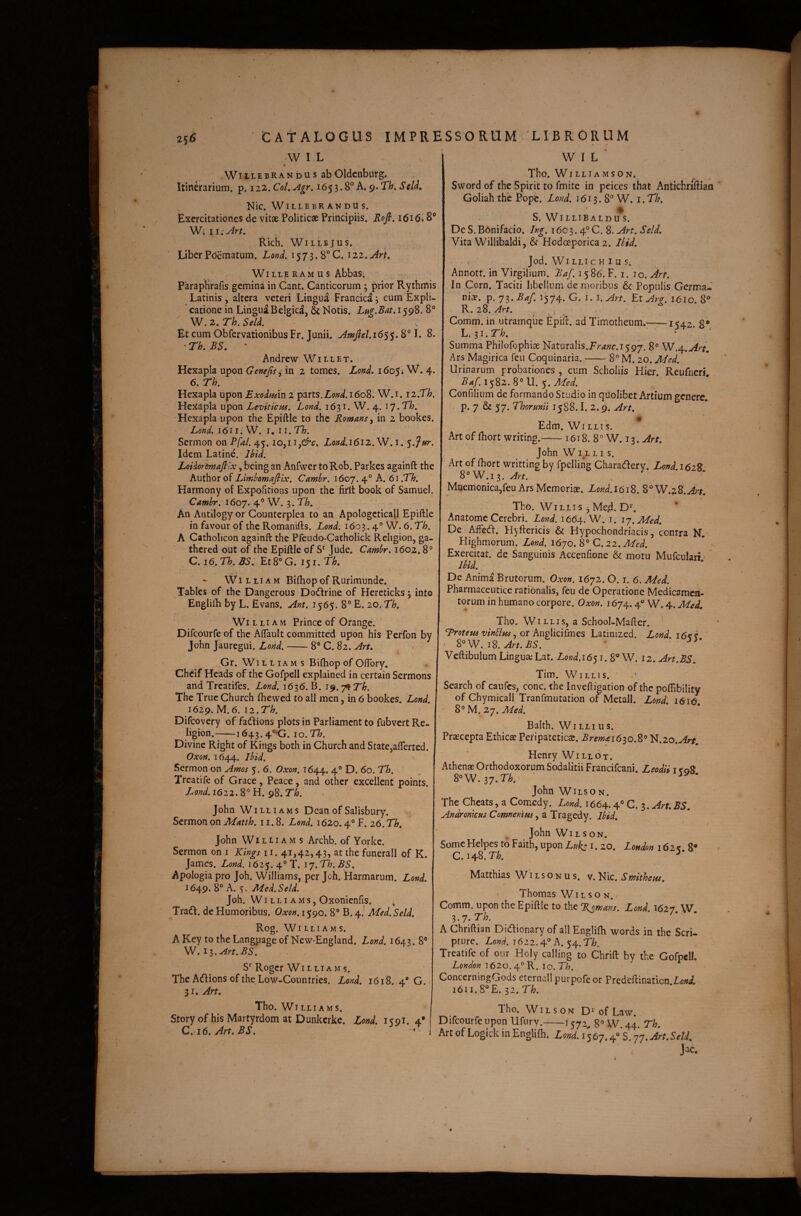 W I L WitiEBRANdus abOldcnburg. Itinerarium, p. iiz.CoLAgr. h.9»Th,Seld, Nic. WillebrandUs. Exercitationes de vitae Politicae Principiis. Rofi. i6i6> S’ Eich. WiLLEjUS. Liber Pdematum. Lond. 1573. 8° C. 122. WiLLERAMUS AbbaS; ParapHrafis gemina in Cant. Canticorum , prior Rythmis Latinis, altera veteri Lingua Francica 3 eum Expli- ' catione in Lingua Belgica, & Notis. Lug.Bat. 1598. 8° W. 2. Th. Sell Et cum Obfervationibus Fr. Junii. l. 8. • Th. BS. • Andrew Willet. Hexapla upon Gene fis ^ in 2 tomes. Lond, 1605; W. 4. 6. Th. Hexapla upon Exodmn 2 parts.ZW.i6o8. W.i. iz.Th. Hexapla upon Levitiem. Lond. 1631. W. 4. ly.Th. Hexapla upon the Epiftle to the Romans^ in 2 bookes. Lond. lOn. W. I. ii.Th. Sermon on Pfal. 45. Lond.i6i2.W.i. Idem Latine. Ihid. LoUormafilx, being an Anfwer toRob. Parkes againft the oi Limhomafiix. Cambr. 1607.4° A. 61.Th. Harmony of Expofitions upon the'firlt book of Samuel. Cambr. 1607. 4° 3* An Aiitllogy or Counterplea to an Apologcticall Epiftle in favour of the Romanifts. Lond. 1603.4° W. 6. Th. A Catholicon againft the Pfeudo-Catholick Religion, ga- thered out of the Epiftle of Jude. Cambr. 1602.8° C. 16. Th. BSi Et 8° G. 151. Th. - WI L LIA M Biftiop of Rurimunde. Tables of the Dangerous Dodfrine of Hereticks 5 into Engliib by L. Evans. .Ant. 1565. 8° E. 20. Th. William Prince of Orange. Difeourfe of the Aftault committed upon his Peffon by John jauregui. Lond.-8* C. 82. Art. Gr. William s Bifliop of Offbry, Cheif Heads of the Gofpell explained in certain Sermons and Treatifes. Lond. 1636. B. i^.y^Th. The Truc Church fhewed tO ali men, in 6 bookes. Lond. 1629. M.6. iz.Th. Difeovery of fadions plots in Parliament to fubvert Re¬ ligion.-—i643.4°-G. iQ.Th. Divine Right of Kings both in Church and State,afterted. Oxon. 1644. ^^^d. Sermon on Amos 5. 6. Oxon. 1644. 4” D. 60. Th. Treatife of Grace, Peace, and other excellent points. Lond. 1622. 8° H. 98. Th. John Williams Dean of Salisbury. Sermon on Matth. 11.8. Lond. 1620.4° F. 26. Th. John Williams Archb. of Yorke. Sermon on i Kings ii. 41,42,43, at the funerali of K. James. Lond. 1625. 4° T. 17. Th. BS. Apologia pro Joh. Williams, per Joh. 'Harmarum. Lond. 1649. 8° A. Aied.Seld. Joh. WI L LI a M s, Oxonienfis. Tradi, de Humoribus. O.xon. 1590. 8° B. 4.' Med. Seld. Rog. Williams. A Key to the Langpage of New-England. Lond. 1643. 8° W. i^.Art.BS. S’’Roger Williams. The AdIionsoftheLoiv-Countries. Lond. 1618. 4 G. 31. Arr. Tho. Wl LLI AMS. Storyof hisMartyrdom at Dunkcrkc. Lond. i<9i. 4* C.i6.Art.BS. - W I L Tho. Williams ON. Sword of the Spirit to fmite in pcices that Antichriftiaa Goliah the Popfc. Lond. 1613. 8° W. l.Th. S. WI LLIBA LD u s. De S. BOnifacio. Ing. 16c3.4° C. 8. Art. Seld. Vita Willibaldi, & Hodoeporica 2. llid. , Jod. W^I LLIC H I u S; Annott. in Virgilium. Baf. 1586. F. i. 10. Art. In Corn. Taciti libellum de moribus & Populis Germa¬ niae. p. jz.Baf. J574. G. I. i.Art. Et Arg. 1610.8® R, 28. Art. , , , , Comm. in,utramque Epift. ad Timotheum.-1542. 8* L.^i.Th. * * ' Summa Philofophiae Naturalis.F'r4;;r.i597. 8° W.4.Art, Ars Magirica feu Coquinaria.-8° M. 20. Med. Urinarum probationes , cum Scholiis Hier. Reufneri. Ba/. 1^82. S° U. s. Med. Confilium de formando Studio in quolibet Artium pencre p. 7 & 57. Thormii 1588.1. 2.9. Art. Edm. Wi LLI s. Art of fhort writing.-1618. 8 ° W. 13. Art. John W i,L LI s. Art of fhort writting by fpelling Charadiery. Lond.161% 8° W.I3. Art. Mnemonica,feu Ars Memoriae. Lond.\6i%. '^'W.zZ.Art. Tho. WiLLis ^ Me.d. D^. Anatome Cerebri. Lond. 1664. W. i. ij.Med. De Aifedh. Hyftericis & Hypochondriacis, contra N. Highmorum. Lond. i6yo.8° C.zz.Med. Exercitat, de Sanguinis Accenfione & motu Mufcularf' Ibid. De Anima Brutorum. Oxon. 1672.0. i. 6. Med. Pharmaceutice rationalis, feu de Operatione Medicamen¬ torum in humano corpore. Oxon. i6jn^. 4° W. 4. Med. Tho. WiLLis, a School-Mafter. , or Anglicifmes Latinized. Lond. i6k% ■ S^yV. 18. Art. BS. ’ Veftibulum LinguaiLat. Lond.i6$i. 8® W. 12.Art.BS. Tim. WiLLis. Search of caufes, conc. the Inveftigation of the poflibility of Chymicall Tranfmutation of Metall. Lond. I6i6\ 8° M. 27. Med. Balth. WI LLI u s. Praecepta Ethicae Peripateticae. Bremai6io.8^ N.20.^r^. HenryWiLLOT. Athenae Orthodoxorum Sodalitii Francifeani. Leodii i <08 ^-SN.ij.Th. John WiLSON. The Cheats, a Comedy. Lond. 1664.4° C. ^.Art.BS. Andronicus Comnenim, a Tragedy. Ibid. f John WiLSON. SomeHelpes to Faith, upon Luk^ i. 20. London 162<. 8® 0.148.7-^. ^ Matthias W i l s o n u s. v. Nic. Smithetts. Thomas W i l s o n. Comm. upon the Epiftle to the %omans. Lond. 1627. W. l.j.Th. A Chriftian Di(flionary of all Englifti words in the Seri. ptLire. T622.4® A. 54.T^. Treatife of our Holy calling to Chrift by the Gofpell. London i62o.4°R. 10. Th. ConcerningGods eternallpurpofeor Predeftinatien. W. i6u.8®E. 32. Th. Tho. W^IL s ON D^ of Law, Difeourfe upon Ufurv.-1572, 8° W. 44. Th. Art of Logick in EngUni. Loid. i J67.4“ S. 77. An.Seld. . Jac.