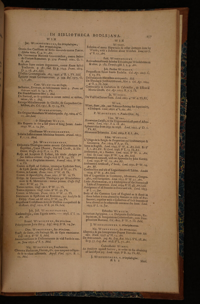 s W I N Jac, W iMpHELiNGius, feu Win^heUngw, . fivc TVjm^helingiHS, '^r^ Confilium de Bello movendo contra Tureas. 1 flebit I6D3. C. 4. II. Art, Nationis Gravaminibus, contra Sedem ^ Curiam Romanam, p. 379. Francof, 1602. G. i. Replic^ fuper eodem Argumento, contra ^neas Sylvii Tranatum, p. Et p. 1045. Frmc, 1614. p.2.iS,Art.Sell ^ libellus Grammaticalis. Arg. 1497.4® B. i. Th. Sell Epitome rerum Germanicarum, p. 349. Baf. 1575. G. I. Corir. WiMpi NA ex Fagis. Sed^arum, Errorum, ac Schifmatum tomi 3. Franc. ad Oderam 1528. A. 14. i.Th, De Prasdeftinationc libri 3. Ihid. De Fortuna, an fit quiddam in rerum natura ac ordine, necne; lib. 2. Ihid, Farrago Mifcellaneorum de Chrift:o,dc Corporibus Coe- leftibus, ere. Co/. 15 31. B. 17. 14. Th, Windebergum. , <: De Origine Monafterii Windebergenfis. In^, 1604.4 C. ii,Art.Seld. : / ' S* Humphrey Wi n c h. His Reports in the 4 laft years of King James. London 1657. W. 2. 14. J/zr. ' Chriftianus Winckelmannus. Tabulae Inftitutionum Medicinae Sennerti. ivitteh. 1635'. f.i.jy,Med, Joh. Winckelmannus.' Difputatio Theologica contra errores Calvinianornm de Baptifmo, Coena Domini, Perfon^ Chrifti, & Ele- 6lione, Giejft 1617.C.2. 11. Th, Refp. ad Scriptum P. TofTani, fub titulo AfologU pro fuis Bihlkis Gfeffti6iS. 8° B. ig^.Th. Comm. in 12 Prophetas minores. Francof, 1603. 8° W. 4. Th. Comm. in Epift. ad Galatas, utramque Epiftolam Petri, & Epift. Jacobi. Giejft Hejf, 1608. 8 W. 21. Th,' Comm. in Lucam. Franc, 1601. 8“ W. 18. Th, Comm. in Apocalypfm. Franc. 1601. 8° W . 16. Th, Difpp. de Controverfiis Theologicis per Winckelmaii- num & B. Mentzerum : tomus primus. Giejft Hejf. 1607. 8” W. 45. Th. Tomus tertius. Giejf. 1611. 8° W. -^i.Th, Tomus feptimus. Giejf. 1620. 8° W. 52. Th. Comm. in Marcum. Franc. 1612. 8° W. 32. Th. Notatiopes in Epiflolam ad Romanos, per Analyfin & Difpp. Franc. ad M. 1614. 8W. 39. fh, Auguftanae Confeflionis Articuli Thefibus compreheiifi illuftrati. Giejj'. 1610. 8° 2. ^O.Th. Seld, IN BIBLIOTHECA BODLEJANA. ' I 257 Joh. Juft. Winckelmannus. Caefareologia , cum Figuris aeneis.-1658. 8'’ I. 10. Art. BS. ' Bened. Wi nckler u s , feu Principiorum Juris libri 5. Lipf. 1615.8° R. la^.Jur. > Dan. WINC K LE R u s, feu Winclerns. Tracfl. de Opio, ubi Freiragii lib. de Opio examinatur. Lipf i6?5. 8° W. 8. Aied. Animadverfioncs in DilTertationem de vita Foetus in ute¬ ro. Jent 163o. 4° B- 7* Nic. Winckler u s, Forchemius. Chronica Herbarum, Florum, &c. quo tempore colligen¬ da & in ufum adferenda. AagMfl. Find. 1571. B. i. iz.Med. ^ ' WIN p I ‘ r . Winde. Keiation of many fhipwricks & other damages done by Winde; with a Relation aboiit Witehes. XW.1613. Frid. Wi NDE B RA M u s. & alios, p. 382.TormVi588.1. 2.9. Art. Joh. Paulus WI N D E c K. Prognofticon futuri Status Ecclefice. Col.Agr. 1603. C, 8. I5. Th. Deliberatio de Haerefibus extirpandis. Ihihi. , De Theologia Jurifconfultorum, libri 2. Col. Aor 1604. ^^i:.l\Th.SeU. ■ • 4* Controverfia in Catholicos & Calvinidas, de Efficacia Mortis Chrifti. ‘Col. Agr. 1603. R. 7. 5. Th, Ja. Wi ndet. De Vita funaorum Statu. Lond.i66^.e\.° W. 6. Th.BS, WlNE. Wine, Beer, Ale, and Tobacco ftriving for fuperiority, a Dialogue. Lond. 163 o. 4 L. 62. Art, P. Wi n f r i d u s. v. Faulas Diae. Aq. Vine. WiNG. , Harmomeon Coslefie, or the Trigonometricall part of Aftro« nomy. Lond. 1651. F. 2. 18. Art. Ephemerides from 1652 to 1658. Lmd. 1652.4» D. i. Th. BS. Aftronomia'Britannica. Lond. 1669. P. 8. i. Art, Edm. Wingate. L Ufage de la Reigle de Proportion en TArithmetique & Geometric. Par. 1624. 8° A. 91. Th. Same m Enghlh. iwd. 1645. 8« W. Et 8“ r. i.Art.BS. Et XW. 1658. 8°T. 15. Anthmetick, in 2 Bookes. Lond. 1630. 8° W 2 Art Lond. Art. Seld. Anthmetick naturali, with an Appendix by John KerfeV' Lond. 1650. 8° W. 12. Art. BS. Arithmetick Artificiali, 2^ book. Lond. 16^2. 8° W ia Art. BS. j . Conftrudion and ufe of Logarithmeticall Tables. Londok , 1635. 8 W.5. Ufe of Logarithms in Geometry, Aftronomy, Geogra- phy, and Navigation. Lond. 1633. 8° W.z^.Art. ' Ludus Mathematicus., or a Defeription of theNumeHrall Tableof Proportion. ZW. 1654.8° H.48. AbridgmentofallStatutesinForceandufe. Lond 8°I. ii.J/yr. ‘ . Body of the Commoii Law of England as it ftood in force before it was alfered by Statutes or Ads of Par liament; together with a Colleaion of fuch Statutes aS have altered or do otherwife concerne the fame. Lond. Erhardus Wi n h e i m . Sacrarium Agrippinas, i. e. Defignatio Ecclefiarum Re, liquiarum, & Antiquitatum Colonienfium 3 cum Perc ‘ grinatione Romani Col. 1607. 8° W. 7. Th. Seld. J.Winkel mannus, v. Whchelmannui. Nic. WIN M A N N u s, feu Wjnmannus Allegorica & pia Interpretatio Pugnee Herculis cum Ah ’' taso. iVcnli537.40H.i3.^rr.  De Arte natandi, pag. 6^. Lug.Bat.Uzi.V^h.K^ Art ^t^.'S7.Lug.Bat.i6i2>.^^h.'ji.Art. ^ Cadwalladcr Win ne, A Sorrov/, in order'tothe obtaining of fandifyed joy. Lond. 1650. 8° B. 24. Th. BS. ^ J. Wi N PH e LI N G u s. V. Wimphelingius. ’ Mart.