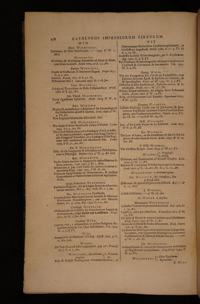 / CATALOGUS IMPRESSORUM LIBRORUM W I N Mart. Wtnri CHIUS. Comment. dc Ortu Monftrorum.-1595. 8’ W. i. Winsbekius. Winfbckii & Winfbekiae Paraencfes ad filium & filiam, cum Notis Goldafti. InfuU 1604. 4° A. z^.Art, Pierius WiNSEMius, Oratio ad Guftavum II Succorum Regem. 1633. C.g.z.Art. Amores. Franek^ 1631. 8® S. 5 Hiftoriarum libri 7. LeovardU 1647. U. 1.18. Vitus WiNSEMlUS. Scholia ad Thucydidem de Bello Peloponnefiaco. I j8o. 8® T. 49« Seb. Theod’ Winshemius. Novae Quaeftiones Sphaericae. fVitelf. 1605. 8° W. 6. An. Edw. WiNSLOW. Hypocrify unmasked,or a Relation of the Proceedings of the Mafiachufets againft S. Gorton. Lond. 1646.4® W. ^.Th.BS. • New Englands Salamander difeovered. Jhd. Will. Win STANLEY. ' The Mufes Cabinet ftored with variety of Poems. Lo>idoft i6%K.^^\.'S-An.BS. The Loyall Martyrology, or a Cataloguc ©f f^ch as ed for their Confcience, together with Kmg Charies I: alfo Dreggs of Treachery, or a Catalogue of the Regi- cides who condemned and Murthered him. London 1665.8 P. Zi.Art.BS. Pet. P. WIN s T R u P1 u S Difp. de ufu Linguarum & Difciplinarum Philofophica- rum in Theologia. HAfnU 163 3.4® W. 4. Art, Seld. W I T Hieronymum Patriarcham Conftantiiiopolitanum , dc Confeflionc Auguftana. fViteb. 15^4* A. 21.4* A. 3. IO. 77/. Confeflio Ecclefise Wirtembergenfis, per V. Erythraeum. Arg, i$6$.C. 6.S.Th. , .... Per Theologos Wirtembergenfes refutatio Compilationis Cinglians & Calvinianae dc Sacramento. Tfib, 1593. W.z.z.n. -''^1.1 ■V-*' Rad. WiNTERTON. Verfio Graeca metrica in Hippocratis Aphorifmorum li¬ brum primum. Cant. 1631.4° E). 7. Med. Wintertoni & joh. Freri Verfio Gr. metrica in omnes A- phorifab^Hipp. cm. 163 3..8“H. i8. , Vanorum Epigrammata ad Wintertonum, & ejufdem Epigrammata ad Malevolorum Leilorum sgritudines. Ibidem. Turga-Valentinus Wintherus. Parthenius litigiofus, feii de Litigiis & earum abbrevian- darum remediis, libri 2. Arg. 1628..W. i. S.Jur. Tho. WintzeRus Drefdenfis. De pu^^na inter Mauritium Ducem Saxoniae & Albertum Mar?hionem Brandeburgicum 3 una cum Mauritii funere, &c. p. i'76g. Baf. 1574. G. 1. 2. yarr. Chriftoph. W i n t 2 l e r. Obrervationes de Collcais feti Contributione Imperii & Provinciarum, vulgo Keicl)s! imo Jlsnirffeiiirn. Franc. 1612.8® w. i.Jvty. Seld. Arnoldus W i o n. lienum vitae, 2 voluminibus; in quibus Religionis Be- nediaini initia & Viri Clari defcribuntur. Te». 1595- W.4.7)8.7'&- Wipo. panegyricus ad Henricum 111 Imp. Itjgolfl.i6oz. ^ C, 6. An. Seld. Wi ppus. De Vita Chiinradi Salici Imperatoris, fag. 421. Francof. 1607. G. 6.3. An. WircebeRG ,feu iVirtem-jv. P alat in a- bergium, c tus. Ma & Scripta Theologorum Wirtembergenfium, ad Georg. WiRTH. Vita feu Evangelium Jefu Chrifti ex EVangeliftis, cum Epitome Aifforum Apoft. & Epifiokrum omnium, & & Apocalypfews. Franc. ad M. 1594. W. 2. i. Th, Difeurfus in Ada Apoftolorum , Epiftolas omnes’, & A- -pocalypfin. Franc. I611.W. ^.J.Th. Hortus Animae militantis, feu infignia Novi Teftamenti Diifla. Franc. 1600. 8° W. t^.Th. Refp. ad Refutationem Gul. Rainoldi. Offenhemii 1612. S'^W.3$Th. Donatus Wi s ARTUS. Collatio Dodrin^ Chrifti cum ea Jefuitarum; & Jura¬ mentum Papifticum continens Capita Pontificiae Reli¬ gionis, cum Confutatione ejufdem. Op^enh. 1610. 8“ L. 45.n. Et-1578.8“ W. 19.7^^. Will. Wi s e hart. Exp. oftheLords Prayer in 22 Le^fures. Lond. 1633. Ro. WI s E M A N. ^ ‘ The Law of Laws, or the Excellency of the Civili Law above ali other humane Laws. Lond. 1657. 8® A. 19. Jur. BS. S Will. WlSEMAN. The Chriftian Knight. Lond. 1619. 4° W. 21. T^. ‘ . tV. tvtnde. Difeovery and Examination of feverall Witehes. Lond. 1610.4® W. II. Th. Relation of 6 notorious Witehes excecuted in Germany. Lond. itoi. O. i6.An.BS. Et 4! L. 70, Art. WitebeRGIUM. V.TVittembergium. Car. WI t E s T e IN , feu TVitte^eyn, five d Petra-albd. Difiertatio de quinta Chymicorum Efientia. A. 13. Med. J. Withals., A little Didionary.-4® H. 26. An. G. WI t H E R. V. Wpher. Hermannus W i t e k i n d u s. Colledio Vitarum Imperatorum ex Suida. Baf. 1563.G, 2.19. A/t. Logiftica, edita per Alftedium. Fxancofmi 1612. 8® M. 74. 7 h. De Sphaera Mundi & temporis ratione apud Chriftianos. Neofi. Palat. 1590. 8° W. 7. Art. Oratio de Dodrina & Studio Aftronomiae. Neap. Nemeu 1581.4® P. 65. An. Conformatio Horologiorum Sciotericorum in Superficic- bus planis, cum Quadrantis Horologiciac Geometrici Conformatione & ufibus,&Tabulis Sinuum.-157^* 4® W. I. An. BS. joh. Wi thtngiu s. Anabaptiftarum & caeterorum Haereticorum punitionem ad Magiftratum non pertinere. Magdehurgi 1554* H.76.T^. , fv. Elias WiTiCHlNDU %eineccitu. R. Witt.