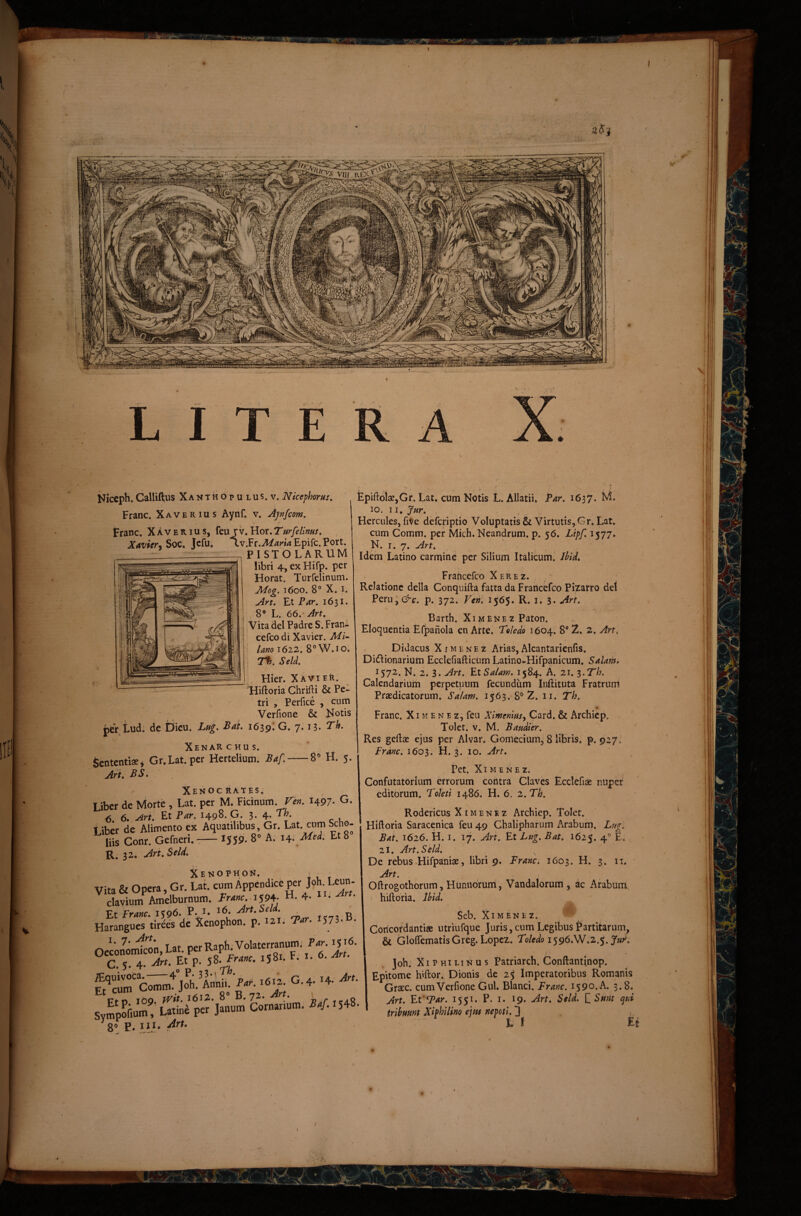 I Niccph. Calliftus Xanthopulus.v. Nkephorus. Franc. Xaverius Aynf. v, Ayyjfcom. \ Franc. Xaverius, feujv. Xavier-i SoC. Jcfu. Xv.Yr.Maria Epifc. Fort. PISTOLARUM libri 4, ex Hifp. per Horat. Turfelinum. Mo£. 1600. 8° X. I. An. Et P^r. 1631. 8® L. 66.- Art, Vita dei Padre S. Fran- cefco di Xavier. Mi~ Uno 1622. 8°W.io. T%. Sei A, Hier. XAVIER. ^Hiftoria Chrifti & Pe¬ tri , Perfice , cum Verfione & Kotis j)er Ludi de Dieu. Lti^. ^at. 1639* 7* Xenar c hu s. Sententiae j Gr.Lat.per Herteliumi Baf.-8® H. 5. Ark BS. Xenoc Rates. Liber de Morte , Lat. per M. Ficinum. Ven. 1497* G. 6. 6. Art. Et Biir. 1498. G. 3. 4. 7^. Liber de Alimento ex Aquatilibus, Gr. Lat. cum Scho- ^ liis Conr. Gefneri.-:— IS59- S» A. h: MU Et 8 R. 32. Art. Se/A, Xenophon. > ^ Vita & Opera, Gr. Lat. cum Appendice per Joh Lejn- .-l.vinm Amelburnum. fr-sw. 1594; H. 4- i'- clavium Amelburnum HaMguwVrel^de^XeWhon- P- *573-®- Oeconondwn, Lat. per Raph. Volaterranum: P.r. ij U C . 4. Et p. S8. 1S81. F.' 1- 6. Km'C;;7mrjrh.%>- G-4- ^4- Fto 100 1612.. 8° B.jz. Art. \ « Svmpofium%atine per Janum Cornanum. ^./.I548. ^8® P» £piftolae,Gr. Lat. cum Notis L. Allatii. Bar. 1637. M. 10. 11. Jnr. Hercules, fiVe deferiptio Voluptatis & Virtutis, Gr. Lat. cum Comm. per Mich.Neandrum. p. 56. Lipf. 1577. N. I. 7. Art, Idem Latino carmine per Silium Italicum. IhU. Fraheefeo Xerez. . ' Relatione della Conqiiifta fatta da Francefeo Pizarro det Perij^i^c. p. 372. Vcn\ 1565. R. i. 3. Art. Barth. Ximenez Paton. Eloquentia Efpanola en Arte. ‘Toledo 1604. 8* Z. 2. Art. 4 Didacus XiMENEz Arias,Alcantarienfis. Didlionarium EcclefiaEictim Latino-Hifpanicum. Salam. 1572. N. 2. 3. Art. Et Salam. 1584. A. 21. z^Th. Calendariuiii perpetuum fecundum Inftituta Fratrum Praedicatorum. Salam. 1563. 8° Z. ii. Th. n Franc. Xi m e n e z, feu Ximenms, Card. & Archiep. Tolet. V. M. Baudier. Res geftae ejus per Alvar. Gomecium, 8 libris, p. 927. Branc. 1603. H. 3. 10. Art. Pet. Ximenez. Confutatorium errorum cohtra Claves Ecclefiae nuper editorum. Bohti 1486. H. 6. z.Th. Rodericus Ximenez Archiep. Tolet. Hiftoria Saracenica feu 49 Chalipharum Arabum. Lugl Bat. 1626. H. I. 17. Art. Et Lug. Bat. 1625. 4'' L. 2i. Art.Seld. De rebus Hifpaniae, libri 9. Franc. 1603. H. 3. ii. Art. Oftrogothorum, Humibrurri, Vandalorum, ac Arabum i hiftoria. Ibid, Seb. Ximenez. Coricordantige utriufque Juris, cum Legibus Fartitarum, & GlofTematisGreg. Lopez. Toledo i^gS.W,2.^. Jut^, Job.' XI E HI Li N u s Patriarch. Conftantinop. Epitome hiftor. Dionis de 25 imperatoribus Romanis Graec. cum Verfione Gul. Blanci. Franc. 1590. A. 3.8. Art. Et Far. 1551. P. i* 19. Art. Seld. HSmt qtd tribmnt Xiphilino ejns nepoti. 3 L i Et / i