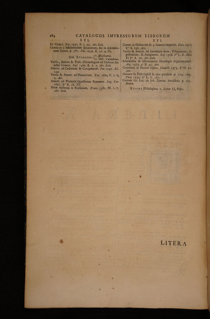 / 26^ - A - ? . CATALOGUS IMPRESSORtlM X y L librorum X y L Et Graece. Par, 1551. P. i. 20. Art.Seld. Oratio in 3 hebdomadam Jejuniorum, feu in Adoratio¬ nem Crucis, p. 787* Par. 1639. B. 22. 9. Th. Oul. Mcr. Cafanhonus. 'Verfio, Annott. & Tabb. Chronologicae ad Cedreni An¬ nales Graecos. Baf. 1566. Bi 2. 5i Art.Seld. Annott. adCedrenum & Curopalatam. Par.it^T. 249. Verfio & Annott. ad Plutarchum. Par. 1624. P. t. 8, 9. Art. . Annott. ad Plutarchi Quaeftiones Romanas. Lm. Bat. 1637. 8“ R. 38. r/;. Notae inchoatae in Paufaniam, Franc. 1583. M. i. 7; Art., Seld. Comm. in Sleidanuiii de 4 fummis Imperiis. Hay;. i6dS. ''8° S. 158. Art. Verfio & Annott. ad Antoninos duos, Phlegontem, A- pollonium, & Antigonum. Ba/, 1568. 8® L. 8. Et 8® A. 30. Art.Seld. Schediafma de Aftronomico Horologio Argentoratenfi. Arg. 1575. 4« B. 45. Comment. in Horatii Opera. Heidelb. i$7S. 8® H. 21. Art. Carmen de Philofophia & ejus partibus, p. 104. F/W. 1554* 8° L. 8. Art. Carmen Gr. Lat. de Joh. Zonarie Annalibus, p. i??. Ibidem. \ Xystus Philofophus. v. Sixtus II, Papa* t I ( t l / 'i • i \ / ( t « ^ • \ LITERA • * _ ' • ' r / • « /■