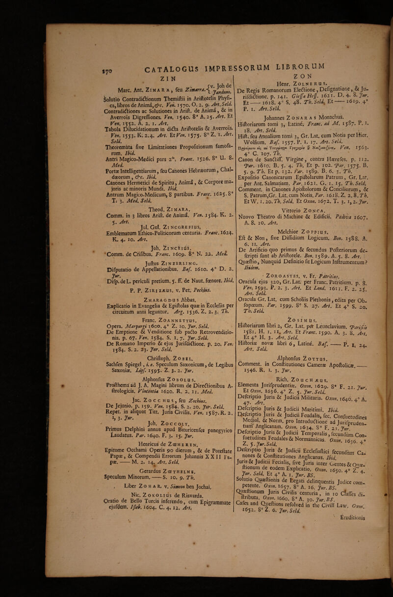 lyo CATALOGUS IMPRESSORUM LIBRORUM Z T N E O N Mare. Ant. Zima R a , feu Solutio Gontradi^lionum Themiftii in Ariftbtelis Phyfi- ca, libros dc Anima,Ven» 1570. 0.2. 9'. -An, Seld, Contradidiones ac Solutiones in Arift. de Anima, & in Averrois Digreffiones. Ven, 1540. 8* h,2$,Art. Et Vtn» 1552. A. 2. I. Art. Tabula Dilucidationum in dida AriftotClis & Averrois. r?». 1553. K. 2.4. An. Etr<e». 1575* 8°Z. Seld, Theoremata fivc Limitationes Propofitionum fambfa- rum. Ibid. Antri Magico-Medici pars 2***; Fran. 1526. 8® U. 8. Med. , . Portae Intelligehtiaruin, feu Canones Hebraeorum, Chal¬ daeorum, Jbid. Canones Hermetici de Spiritu, Anima, & Corpore ma¬ joris ac minoris Mundi. Ibid. Antrum Magico-Medicum, 8 partibus. Frmci ^625.8® Ti 3. JMed, Seld. / r Theod. 2i MARA. Comm. in 3 libros Arift. dc Anim^. P^en. .1584. K. 2. 5. Arf. Jul. Gul. 2l NCGREFIUS. , Emblematum Ethico-Politicorum centuria. Fraric. 1624. K. 4. IO. An. Joh. ZlNCtld!!. ‘Comm. de Cfifibus* Franc. 1609. 8® N. 22. Med, Juftus 2inzerling. Difputatio de Appellationibus. Baf. 1610. 4® D. 2. Difp.de L. periculi pretium. 5. ff. dc Naut. fcenorCi Ibid. P. P. 2iriz-eus. V. Pct. Feckifis, 2maragdus Abbas. Explicatio in Evangelia & Epiftolas quae in Ecclefiis per circuitum anni leguntur* Arg. 1536.2. 2.3. Th.' Franc. 2oannettus. Opera. Marpurgi 1600. 4® 2. lo. 3‘ur. Seld. De Emptione & Venditione fub pado Rctrovchditio- nis. p. 67. Ve». 1584. S. i. 7. Jur.Seld. Dc Romano Imperio & ejus Jurifdi^ione. p. 20. Ve»i 1584. S. 2. 23. Seld, Chriftoph* Zobil* Sachfen Spiegel, i. e. Speculum Saxonicum, de Legibus Saxoniae. Ltpf, 1595» 2. 3,2. Jur. Henr. Zolne rus. De Regis Romanorum Elediione, Defignationc, & Jiu rifdidlione. p. 141. GiejfaHeJJ. 1621. D. 4. Jar. Et-- 1618. 4® S. Th.Seld, Et-•1619. 4'’, P. I. Art, Seld. f . Johannes 2 o K A R A s Monachus. Hiftoriarum tomi 3, Latine; 'Franc. ad M, 1587. P. i. 18. Art. Seld. < _ Hift. feu Annalium tomi 3, Gr. Lat. cum Notis per Hier. Wolfium. Baf. 1557. P. i. 17. Art. Seld. tl^olfjuiov fiq TU 5 f». I563. 4® C. 107. Th. ' Canon de SandilT. Virgine, cbhtra Haerefes. p. 112. Far,-i'6io. B. 5. 4. Th. Et p. 102. Far. 157^. B. 5. 9. Th. Et p. 132. Par. 1589. B: 6. 3. Th. Expofitio Canonicarum ,Epiftolarum Patrum, Gr. l^ar. per Ant. Salmatiam. 1621. G. i. 15. Th.Seld, Comment. in Canones Apbftolorum & Conciliorum, & 5. Patrum,Gr. Lat. cum Notis. 1618.2. z. S.Th. Et W. I. 20. Th. Seld. Et Oxon. 1672. T. 3. i, 2. Ifur. Vittorio ZoNCA. Nuovo Theatro di Machine & Edificii. Pddova 1607. A. 8. IO. Art. Melchior 2opi>ius. Eft & Non, five Diftidium Logicum. Bon. 1588. A. 6. II. An. De Artificio quo primus & fecundus Pofteriorum de- feripti funt ab Ariftotele. Bon. 1589. A. 5. 8. Art. Quaeftio, Nunquid Definitio fit Logicum Inftrumentum? Ibidem. •ZOROASTES. V. Vr. Pdtrltlm. Oracula ejus 320, Gr. Lat.' per Franc. Patritium. p, g. Fem 1593. P. 2. 3. Ari. Et Lond. 1611. F. 2. li. Art, Seld. Oracula Gr. Lat. cum Scholiis Plethonis, edita per Ob- fopoeum. Par. 1599. 8? S. 27. Ari. Et 4® S. 20' Th, S e Id. Zo s I M u s. riiftoriarum libri 2, Gr. Lat. pdl* Leunclavium. Farijtis 1581. H. I. ii.Art. Et Franc. 1590. A. 3. 8. Art Et 4® H. 3. Art. Seld.^ Hiftoriae novae libri 6, Latine. BaL-p. t Art. Seld. ^ Alphonfus ZoTTus. Comment. in Conftitutiones Camerae Apoftoliese.__ 1546. R. I. 3. Jur, Alphonfus 2 o B o L u s. Profthema ad J. A. Magini librum dc Dirediionibus A- ftrologicis. VinientU 1620. R. 2. ii. Med. Jac. 2 o c c H u s , feu Zochius. De Jejunio, p. 159. Ven. 1584. S. 2. 20. Jw. Seld. Repet, in aliquot Titt. Juris Civilis* Ven, h 3* Jur» Joh. Zoccoly. Primus Delphini annus apud Bituricenfes panegyrico Laudatus. Par. 1640. F. 3. 15. Jur. Henricus de 2 gcm e r e n. Epitome Occhami Operis 90 dierum, & de Poteftatc Papae, & Compendii Errorum Johannis XXII Fa- pae.-M. 2. 14. Art. Seld. Gerardus ZoeTHELMB. Speculum Minorum.-S. 10. 9. Th. * Liber 2 o h a r. v* Simeon ben Jochai. Nic. ZoKOLiiis de Risvarda. Oratio de Bello Tureis inferendo, cum Epigrammate cjufdem. IJleb.i6o^. C. 4, 12. Art, Elementa Jnrifprudentias. Oxon. 1620. 8* F % Et 1636.4» Z. Defcriptio Juris & Judicii Militaris. Oxu». 1646 4° 47. Art. t • ‘i- Defcriptio Juris & Judicii Maritimi. liU. ^ Judicii Fcudalis, fec. Conluetudin Mediol. & Norm. pro Introduftione ad Jurifprudc tiam Anghcanam. Oxon. 1634. 8” F z\ Jur Defcriptio Juris & Judicii Temporalis', fecundum Co jiietudincs Feudales& Normannicas. Oxon i6’rt 2. Jur.Seld ^ Defcriptio juris'& Judicii Ecclefiaftici fecundum C nones & Conftitutiones Anglicanas. Ibid. JumSt Judicii Fecialis, five Juris inter Gentes & Qua ftionum de eodem Explicatio. Oxon. 1650. 4» ZT, Jttr. Seld. Et 4» A. I. Jur. ES. Solutio Qusftionis de tegati delinquentis Judice coir petente. Oxon. 1657. 8» A. 16. Jur. ES. Qusftionum Juris Civilis centuria, in 10 ClaiTcs d ftributa.OxOT. i66o. 8» A. ^o.Jur.BS. Lafes and C^ieftions refolved in the Civili Law. Gxo) 16S2. 6. Jur.SoU ' Erudition