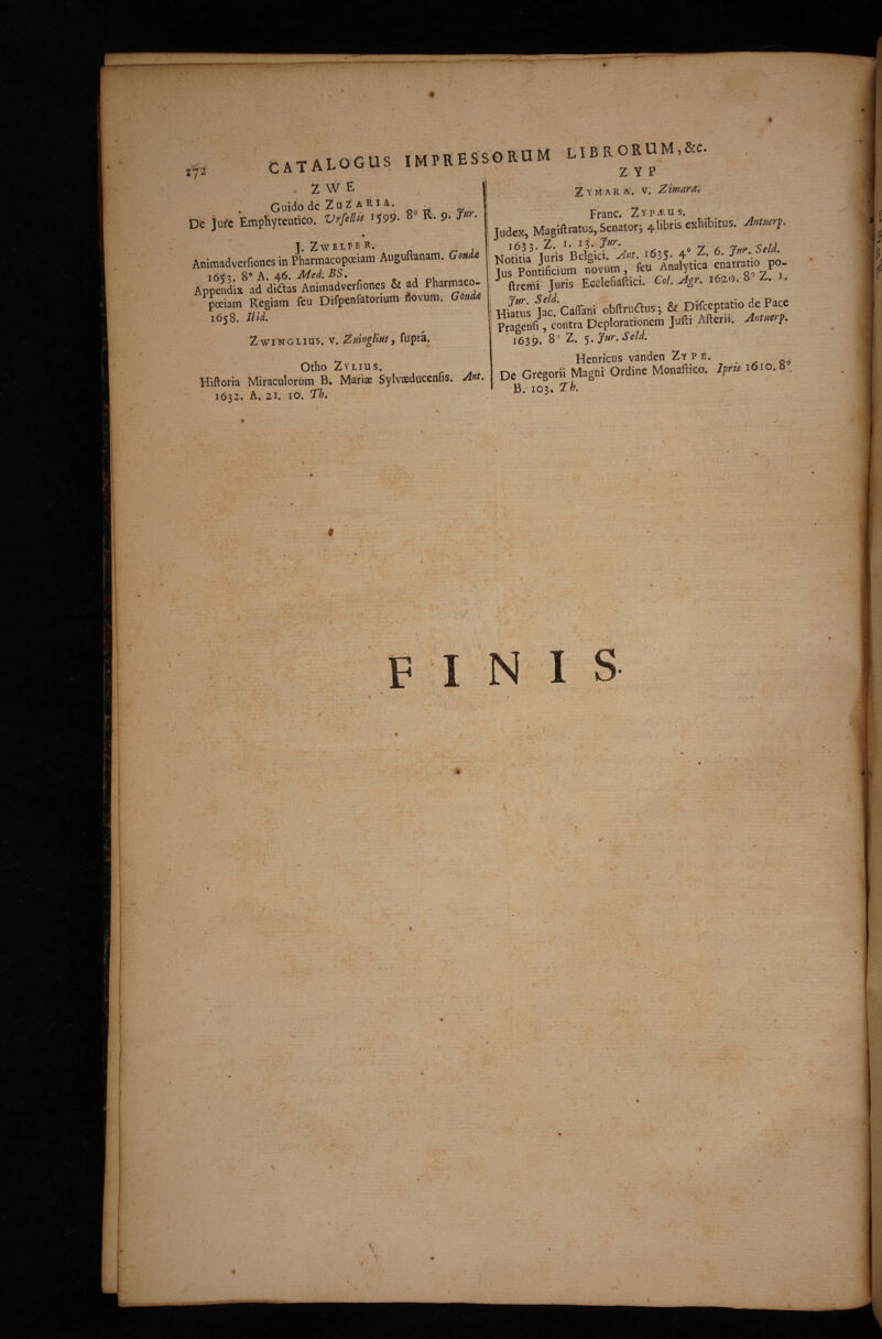 / CATAIOGUS impressorum LIBRORUM.RC . z W E Guido de ZuZ A Ri A. , ^ De jui'c EmpHyteutico. Vrfellt^ 1599- ^ 9* • r-. . ]. ZWELPER. I ' Animadverfiones in PharmacopoeiamAuguftanam.G<.«da! r>« A .ac Zymara. V. Zimara, Franc. Zyp^us. : Judex, Magiftratus, Senator^ 4 libris exhibitus, ntuer^. • Noto^ luris^Belgi^^^ 'Jnt. 1635« 4° Z. 6. Jur.. Seld Pnnrificium novum, feu Analytica enarratio po- Appendin ad didas Animadverfiones & ad Pharmaco- ju^is Eeclcfiaftici. Ccl. Agr. 1620. . • p^iam Regiam ftu Difpenfatorium dovum. 0« ^ j , Caffani obftrudus; & Difccptatio de Pace 1050. ma. Z w IN G LI u s. V. ZmngUm, fupra. f Otho Zylius. Hiftork Miraculorum B. Mariae Sylvaeducenfis. Ant, ■ 1632. A. 21. IO. Th, f \ » • ' \ , • * ' ' r ' . ■ V • _ Prasenr^ contra Deplorationem Jufti Aiterii. 1639. ^ 5* Seld. Henricus vandcn Zy p E. De Gregorii Magni Ordine Monaftieo. Jprts lOio. b . B.’ 103. Th. \ \ l • k • . . 57 \ 1 ■ t 1 ! • , ' i , . * . ! I ' ■ 1 ■ f • * t • i R ! . A ■ ... 1 F I N I S f ■ • ^ ; • > \ ' r V' .... ' '' ■ •* ' t * ; -e ■ 1 . i - . ^ * 1 • . ^ f . _ - ^ i i . r f •i •» > ' • 4, f f • 1 • 4 - \ • f 1 * 1 1 ; r ^ 9