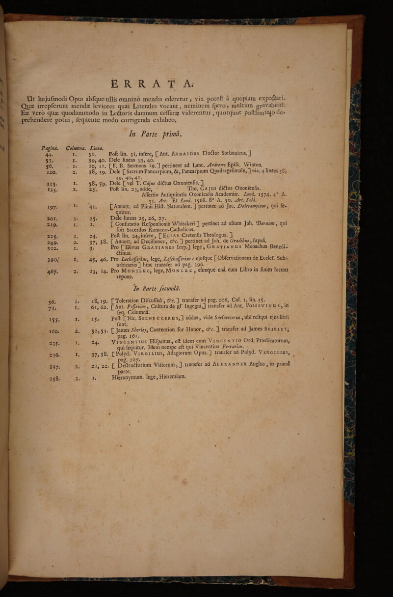 ERRATA. V Ut hujufmodi opus abfque ullis omnino mendis ederetur ^ vix poteft a quopiam expefifcario Quos irrepferunt mendse leviores quas Literales vocant, neminem Ipero > multum gravabunt, 'Ex vero quse quodammodo in Ledoris damnum celUirse viderentur, quotquot poftlimbuo de¬ prehendere potui, lequente modo corrigenda exhibeo. Iri Parte prima. tna, 44. 53. 56. Columna» Linia. I. 31. Poft lih. 31, infere, [Ant. Arnaldus Dodor Sorbonicus.] j. 39, 40. Dele lineas 39, 40. , I. lo, II. CF. Sermons 19. d pertinent ad Lanc. Epifc. Winton. 39? 4'^> 4^• . _ _ Dele P vel T. Ca]m didus Oxonienfis. J Poft lin. 23,adde, Tho. Cajus didus Oxonienfis. AfiTertio Antiquitatis Oxonienfis Academiae. Lond. 1574. 4® A. 35. Art. Et Lond. 1568. 8° A. ^o. Art.SelL pAnnott. ad Plinii Hift. Naturalem.] pertinet ad Jac. Dalecampmm^ qui f^- quitur. Dele lineas 25, 26, 27. P Confutatio Refponfionis Whitakeri] pertinet ad alium joh. ^umm ^ qui fuit Sacerdos Romano-Catholicus. Poft lin. 24*infere, [[Elias Cretenfis Theologus. ] P Annott. ad Decifiones, &c. ] pertinet ad Joh. de Gradihpts Pro pDivus Gratianus Imp.] lege, Gratianus Monachus Benedii dinus. Pro LechaJferimj lege, Lefchajferm : ejufque pObfervationem de Ecclef. Sub» urbicariis] hinc transfer ad pag. 396. . ^ Pro Montluc, lege, Mon l u c , eumque una cum Libro in fuiim locum repone. ♦ In Parie ftcmdd» feq. Columna. Poft pNic. Selne c cerus,] addas, vide S nelneccerm ^uhi rdlqui ejus libri funt. [James Sheriey^ ContentioU for Honor, &c. ] transfer ad James Shirley,- pag. 161. Vincent IUS Hifpanus, eft idem cum Vincentio Ord. Prasdicatorum, qui fequitur. Idem nempe eft qui Vincendus Ferrarim, v pPolyd. ViRGiLius, Adagiorum Opus.] transfer ad Polyd. Vergilius, pag. 227. P Deftrudorium Vitiorum,] transfer ad Alexander Anglus, in prinni parte. Hieronymum. lege, Hieremiami 120. 2, 38, 39. 125. I. S8, 59. 125. 2. 23. 197. I. 41. 201. 2o , 25. 219. I, I. 225. 2. 24. 299. 2. 37j 38. 302. I. 3. 390J I. 45> 467. 2. 13? ^4. 36. i I. 18,19. 73. I. 61, 62. 155- I. 15* 160. 2. 52,53. 235. I. 24* 236. I. 37,38. 237. 2. 21, 22. 258. 2. I. ■7 ..-0 .f ■■ , 'T >