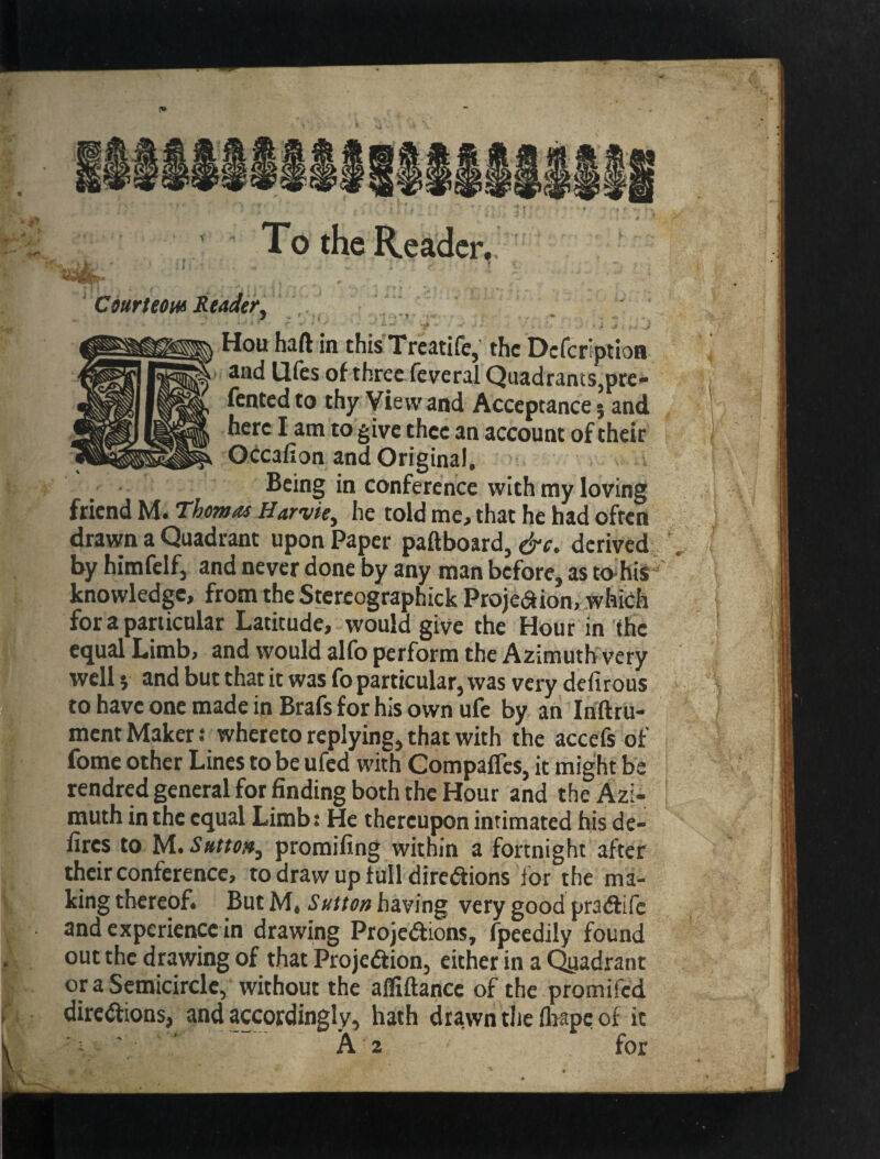 To the Reader. Courteous Reader^ ' 1 ' , • .-1 ■ Hoii haft in thisTreatife, the Deferiptioa ' and Ufes of three feveral Quadrants,pre» Tented to thy View and Acceptance} and here I am to give thee an account of their Occafion and Original, Being in conference with my loving friend M. Thowas Harvie^ he told me. that he had often drawn a Quadrant upon Paper paftboard, cj-c. derived by himfelfj and never done by any man before, as t<vhis knowledge, from the Stercographick Projeaion, which for a particular Latitude, would give the Hour in the equal Limb, and would allb perform the Azimuth very well} and but that it was To particular, was very defirous to have one made in Brafs for his own ufe by an Inftru- ment Maker t whereto replying, that with the accefs of Tome other Lines to be ufed with Compafles, it might be rendred general for finding both the Hour and the Azi- I muth in the equal Limb j He thereupon intimated bis de- fires to M.promifing within a fortnight after their conference, to draw up full direCfions for the ma¬ king thereof. But M, Sutton having very good pra(ftifc and experience in drawing Projections, fpeedily found out the drawing of that Projection, either in a Qiiadrant or a Semicircle, without the alliftance of the promifed directions, and accordingly, hath drawn the fliapc of it ' ‘ “ A 2 for