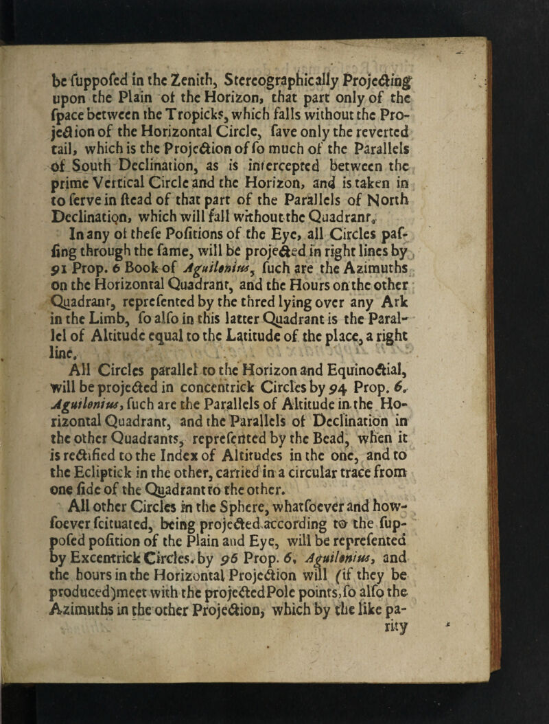 upon the Plain ot the Horizon, that part only of the fpacc between the Tropicks, which falls without the Pro- jedion of the Horizontal Circle, fave only the reverted tail, which is the Projeftion of fo much of the Parallels of South Declination, as is inrercepfcd between the prime Vertical Circle and the Horizon, and is taken in coferveinfteadof that part of the Parallels of North Declination, which will fall without the Quadrant^: In any oi thefc Pofitions of the Eye, all Circles paf- fing through the fame, will be projefted in right lines by ^I Prop. 6 Book of AguiUnim^ fuchare the Azimuths on the Horizontal Quadrant, and the Hours onthc other Q^adrantj reprefented by the thred lying over any Ark in the Limb^ fo alfo in this latter Qgadrant is the Paral¬ lel of Altitude equal to the Latitude of. the place, a right line. All Circles parallel to the Horizon and EquinoAial, will be projeded in concentrick Circles by P4 Prop. 6^ Agutleniusy fuch arc the Parallels of Altitude in the Ho¬ rizontal Quadrant, and the Parallels ot Declination in the other Quadrants, reprefented by the Bead, when it is reiftified to the Index of Altitudes in the one, and to the Ecliptick in the other, carried in a circular trace from one fide of the Qii,adrant ro the other. All other Circles in the Sphere, wharfoever arid how- foever fcituaied, being projededaccording toihe fup- pofed pofition of the Plain and Eye, will be reprefented by ExcentrkkGirdes. by 96 Prop. 5, and the hours in the Horizontal Projedion will f if they be produced)meet with the projedcdPolc points,fo alfo the Azimuths in the other Proje^ion, which by the like pa¬ rity