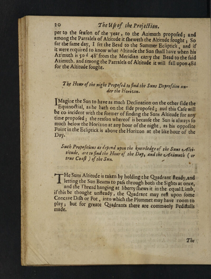 ht. per to the feafon of the year, to the Azimuth propofcd; and among the Parralels of Altitude it Oieweth the Altitude fought 5 So pr the fame day, I fee the Bead to the Summer Eciiptick and if It were pquired to know what Altitude the Sun (hall have when his Az;muthis5Gd 48'from the Meridian carry the Bead to the faid Azimuth, and among the Parralels of Altitude it will fallupon48d for the Altitude fought. The Hour of the night Propofed to find the Sms Defrefsion un^ der the Horizon* jMagine the Sun to have as much Declination on the other fide the Equinoftial, as he hath on the fidepropofedj aud this Cafe will be CO. incident with the former of finding the Suns Altitude for any time propofed 5 the reafon whereof is becaufe the Sun is always fo much below the Horizon at any hour of the night, as his oppofite Point in the Eciiptick is above the Horizon at the like hour of the Day. Such Propefuions as depend upon the knowledge of the Suns tAlti- titude, are to find the Hour of the Daj, and the eA^imutb (or true Ceafl J of the Sun. ^ ^' V THe Suns Altitude is taken by holding the Quadrant fteady,and letting the Sun Beams to pafs through both the Sights at once. Thread hanging at liberty fiiews it in the equal Limb. ^ this be thought unftpdy, the Quadrant may reft upon fome Concave Dift or Pot, into which the Plummet may have room to play 5 but for greate Quadrants there are commonly Pediftalls made. ^