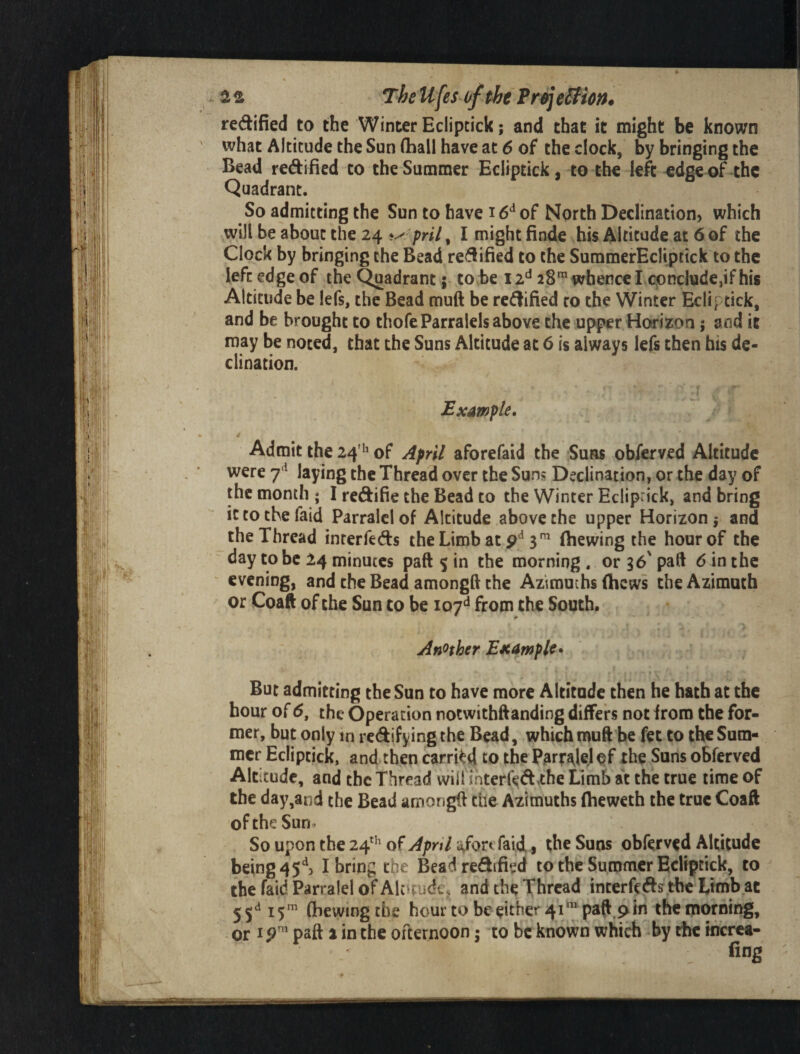 TheUfesoftheTrejeSHon* redified to the Winter Eclipcick; and that it might be known what Altitude the Sun (hall have at 6 of the clock, by bringing the Bead redified to the Summer Ecliptick, to the left ^dee of the Quadrant. So admitting the Sun to have 16^ of North Declination, which will be about the 24 pril^ I might finde his Altitude at 6 of the Clock by bringing the Bead redified to the SummerEcliptick to the left edge of the Quadrant 5 to be 12^^ 28^ whence I conclude,if his Altitude be lefs, the Bead muft be redified co the Winter Ecliptick, and be brought to thofeParralels above the upper Horizon; and it may be noted, that the Suns Altitude at 6 is always lefs then his de¬ clination. Example, Admit the 24 ''of April aforefaid the Suss obferved Altitude were laying the Thread over the Suns Declination, or the day of the month ; I redifie the Bead to the Winter Ecliprick, and bring ictothefaid Parralciof Altitude above the upper Horizon} and the Thread interfeds the Limb at p* 3(hewing the hour of the day to be 24 minutes paft 5 in the morning . or 36' pad d in the evening, and the Bead amongft the Aztrauchs (hews the Azimuth or Coaft of the Sun to be 107^^ from the South. > Another EKUmple^ But admitting the Sun to have more Altitude then he hath at the hour of 6, the Operation notwithftanding differs not (roro the for¬ mer, but only in redifying the Bead, which muft he fet to the Sum¬ mer Ecliptick, and then carried to the Parr^eJ of the Suns obferved Altitude, and the Thread vviirihterr<^d,the Limb at the true time of the day,and the Bead amongft the Azimuths (heweth the true Coaft oftheSun- Souponthe24^’'ofv^/?n7a/orcfai(i , the Suns obferved Altitude being 45^ I bring the Bead redified to the Summer Ecliptick, to the faid Parralel of Alotude, and the Thread interftds tbc Limb at 5 5^^ 15^ (hewing the hour to be either 41^ paft,pin the morning, or ip paft 2 in the ofternoon j to be known which by the tncrca- fing