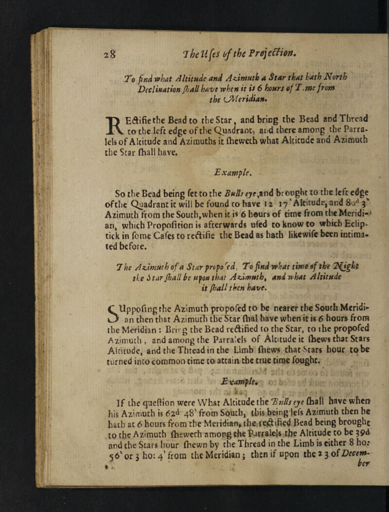 2 8 7he tifes of the Froj e^iion. To find what Altitude and Azimuth a Star that hath North Declination Jhallhave when it is 6 hours of T.me from the U^feridian* REdifiethe Bead to the Star, and bring the Bead and Thread CO the left edge of the Quadrant, aiid there among the Parra- lels of Altitude and Azimuths it (hewetb what Altitude and Aximmh the Star fhall have. Example, So the Bead being fet to the Bulls ,and brought to the left edge ofthe Quadrant it will be found to have 12 17'Altitude, and g' Azimuth from the South,when it is 6 hours of time from the Meridi- * an, which Propofition is afterwards ufed to know to which Eclip- tick in fome Cafes to reftifie the Bead as hath likewife been intima¬ ted before. 7 he Azimuth of a Star propof^ed, To find what time of the T^ght the Is tar fhall be ufon t hat Azimuth, and what Altitude it [hall then have. C Uppofingthe Azimuth propofed to be nearer the South Mcridi- an then that Azimuth the Scar (hal have when it is 6 hour^ from the Meridian : Brirg the Bead redified to the Scar, to the propofed Azimuth, and among the Pjirralels of Altitude it Ibews that Stars Altitude, and the Thread in the Limb (hews that Stars hour to be turned into common time to attain the true time fought. Example* i '' ' * * . If the queftion were What Altitude the Tsulls eye (hall have when his Azimuth is 62^ 48' from South, this being lefs Azimuth then he hath at 6 hours from the Meridian, tbe rejftified Bead being brought to the Azimuth (hewerh among the Parralels the Altitude to be god and the Stars hour (hewn by the Thread in the Limb is cither 8 ho;