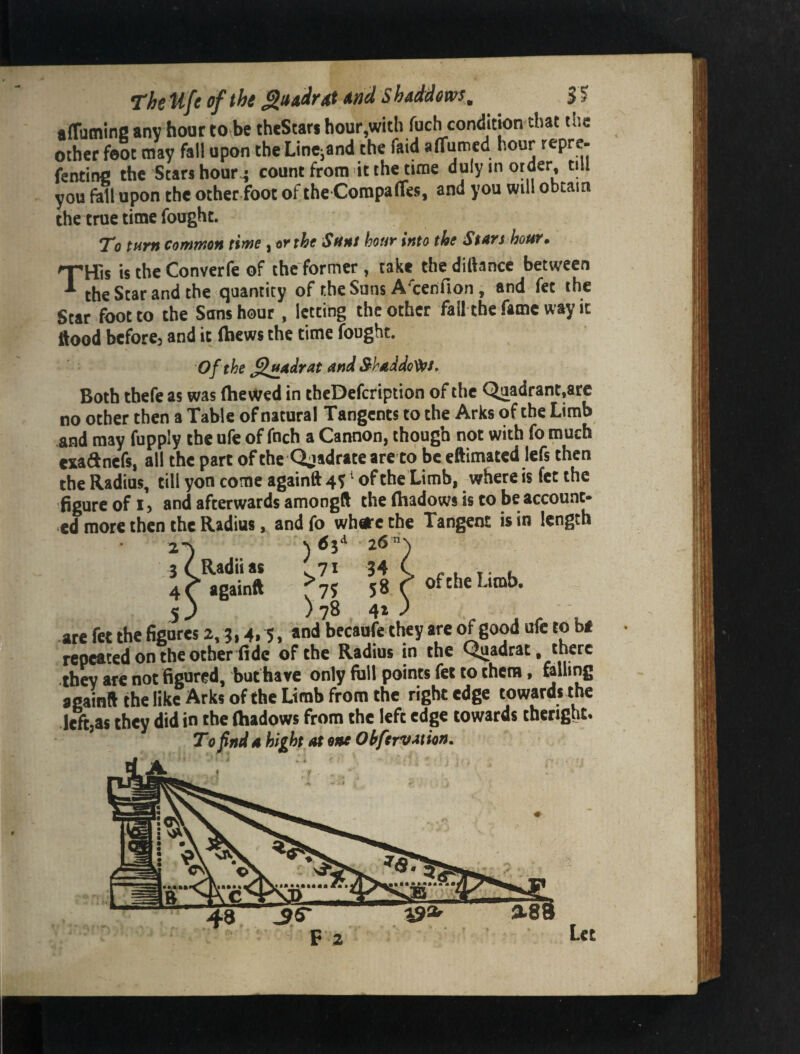 affuming any hour tOvbe theStars hour,with fuch condition that the other foot may fall upon the LinCiand the faid affumed hour repre- fencing the Stars hour^ count from it the time duly in order, till you fall upon the other foot of the Corapaffes, and you will obtain the true time fought. qTHl *To turn Common time , or the Sunt hour into the StArs hot^* tils is the Converfe of the former , take the dittance between the Scar and the quantity of the Suns A'cenfion , and fet the Star foot to the Sans hour, letting the other fall the fame way it ttood bcforcj and it (hews the time fought. Of the ^^Adrat And S-^Addo^s, Both tbefe as was (he\Ved in theDefeription of the Quadrant.arc no other then a Table of natural Tangents to the Arks of the Limb and may fupply the ufe of fnch a Cannon, though not with fo much exadnefs, all the part of the Qjadrateare to be eftimated lefs then the Radius, till yon come againft 45 ^ of the Limb, where is fet the figure of 15 and afterwards amongft the (hadows is to be account- ed more then the Radius, and fo wbeire the Tangent is in length 2-) 3 CRadiias (^71 34 ( . 4 f again* 58 r 5 J ) 78 41 .) ate fet the fisares 2, j, 4.5, *n<* becaufe they are of good ufe to b< repeated on the other fide of the Radius in the Quadrat, there thev are not figured, buthare only full points fet to them, felling again* the like Arks of the Limb from the right edge towards the lefijas they did in the (hadows from the left edge towards theright. To find A high At one Ohfervttion, 088 F 2 Let