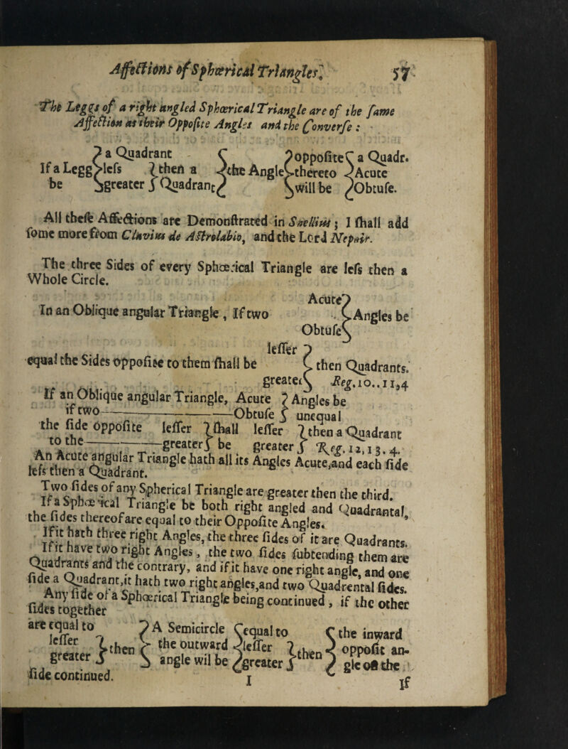 p a Quadrant - If a LeggVicfs 7 thcrt b be 3 Quadrant, ^ tingled ^phcericalT'riang/e are of the [awe Ap^ion M their Opfofite Angles anithe Converjfe: •. > w 9oppofiteC a Quadr. Jtbe AngieVthereto Acute ^will be pObtufe. All theft Afi^diom are Demonftrated in SmlUiis j I (hall add fomc morefifom Clnviw 4e Anroldbio^ andthfe Lord Nep^ir. The three Sides of every Sphoerical Triangle are Icfs then a Whole Circle. Acute' In an Oblique angular Triangle , If two lefler Obtufe^ .Angles be ■eqnal the Sides oppofise to them fhall be C then Quadrants. if an Oblique angular Triangle, Acute 9 Angles be .K 'r?'~~;r—Z-—Obtufe i unequal the fi^dc oppofite leffer IQmU kffer 7 then a Chjadrant totiie -——greater^ be greater v Tier ii n a khtb^n““ Angles Acute,and each'fide S^SfrTriangle are greater then the third. both right angled and qoadrantaf the fides t^reofare equal to their Gppofite Angles. If It hath three right Angles, the three fides of it are Quadrants. Ifit have two right Angles, ^the two fides fubtending them are ^aadrantS and the comrary. and ifit have one right angk, aS^onl ’‘^AmSoTa sLh*‘^-two Q^adrental fides. fides tSer being continued, if the other are equal to G A Semicircle Cequal to C the inward {.then C 3 oppodt an- •5 angle wil be /greater j ,/ gkofttbe Icfler greater nde continued. I