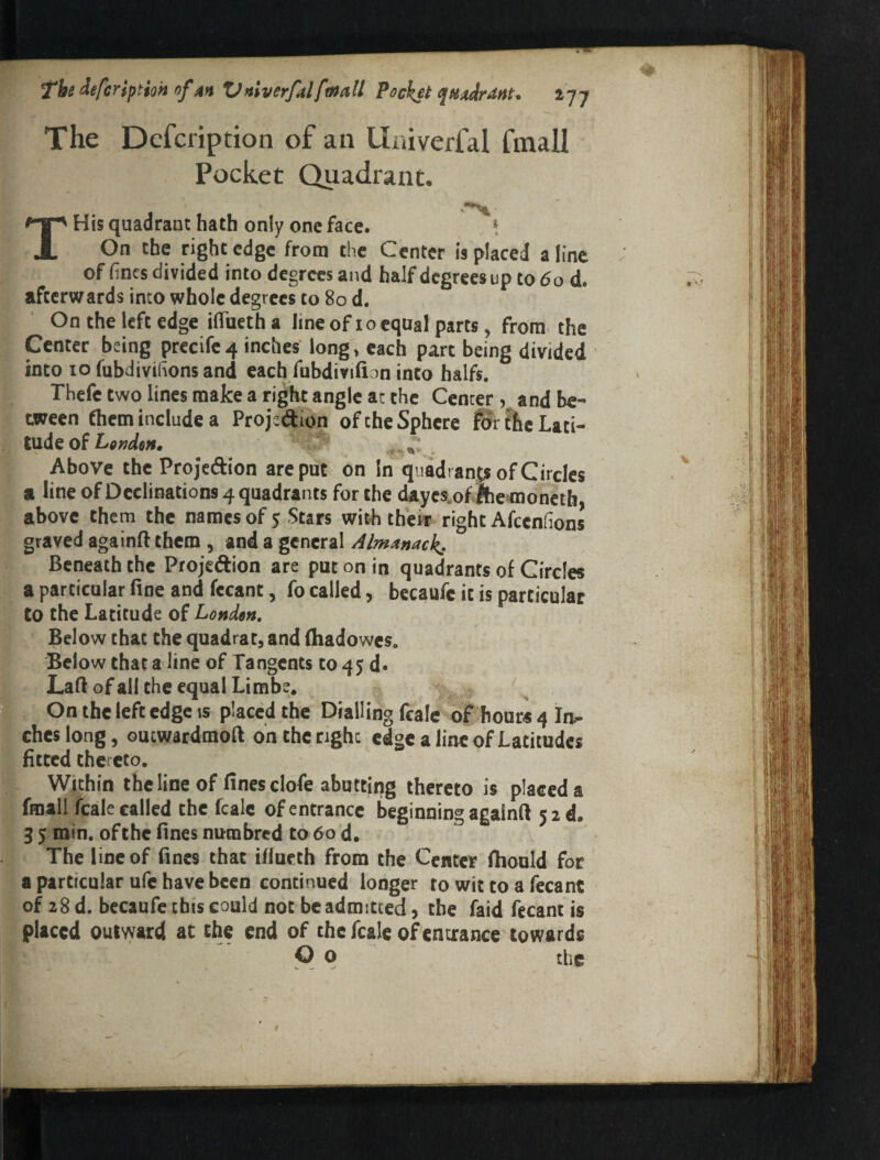 The Dcfcription of an Univerfal fmall Pocket Quadrant. THis quadrant hath only one face. \ On the right edge from the Center is placed aline of fines divided into degrees and half degrees up to (5o d. afterwards into whole degrees to 80 d. On the left edge ifiTueth a lineof 10 equal parts, from the Center being prccifc 4 inches long, each part being divided into 10 fubdivifionsand each fubdivifion into halfs. Thefc two lines make a right angle at the Center , and be¬ tween fhem include a Projedion of the Sphere the Lati¬ tude of r , Above the Projedion are put on In quadi anp of Circles a line of Declinations 4 quadrants for the cUiycs.ofihe^noncth above them the names of 5 Stars with thek right Afeenfions graved againft them , and a general Almanack- Beneath the Projedion are put on in quadrants of Circles a particular fine and fccant, fo called, becaufc it is particular Co the Latitude of Londen, Below that the quadrat, and (hadowes. Below that a line of Tangents to 45 d. Laft of all the equal Limbe, On the left edge IS placcdthe Dialling fcale of hours 4 In^ chcsiong, ouewardmoft on the right edge a line of Latitudes fitted thereto. Within the line of fines clofe abutting thereto is placed a fmall fcale called the fcalc of entrance beginning agalnft 5 2d. 3 5 min. of the fines numbred to 60 d. The line of fines that iflucth from the Center fiiould for a particular ufe have been continued longer to wit to a fecanC of 28 d. becaufe this could not be admitted, the faid fecant is placed outvyard at the end of the fcale ofenurance towards O o the