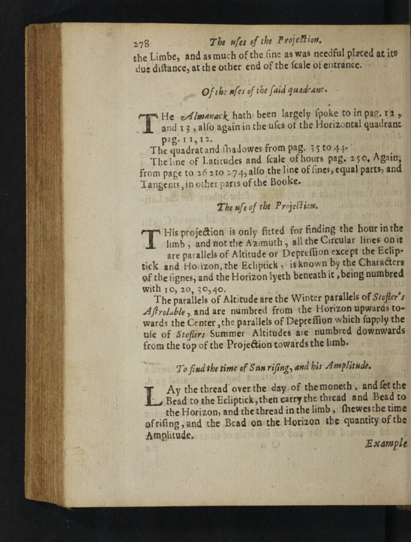 the Limbe, and as much of the fine as was needful placed atit® due diftance, at the other end of the fcale ot entrance. OfthettfesofthefaiiquidrAnt. - He hath- been largely fpoke to in pag. 12 , and 13 5 alfo again in the ufes of the Horizontal quadrant pag. 11,12. The quadrat and lliadowcs from pag. 35^0 44* The line of Latitudes and fcale of hours pag. 250, Againj from page to 26 2 to 2745 of (incs?equal parts? and TangcmSjin ocher parts of the Booke. The fife of the PrnjeUion. THis projedion is only fitted for finding the hour in the limb, and not the Azimuth , all the Circular lines on it are parallels of Altitude or Depreffion except the Edip- tick and Hoiizon, the Eclipiick ? isknown by the Charaaers of the (ignes, and the Horizon lyeth beneath it, being numbred with 10, 20, 30,40. - The parallels of Altitude arc the Winter parallels of Stopr s j^firoLhle y ditt numbred from the Horizon upwards to¬ wards the Center ,the parallels of Depreffion which fupply the ufe of Stofiers Summer Altitudes aie numbred downwards from the top of the Proje^ion towards the limb. T7 find the time of Stin rifingy and his Amplitude* LAy the thread over the day of themoneth, andfetthc Bead to the Ecliptick,then carry the thread and Bead to the Horizon, and the thread in the limb, (hewesthe time ofrifing,and the Bead, on the. Horizon the quantity of the Amplitudca^