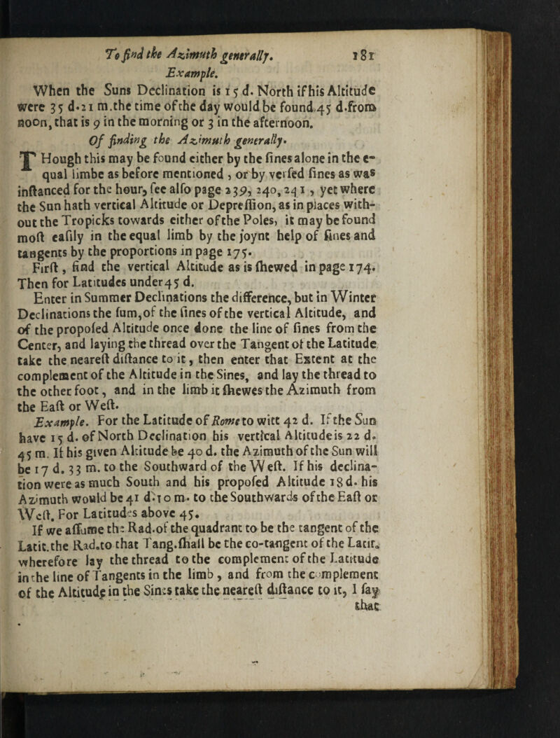 Example, When the Sunj Declination is 15 d. North if his Altitude were 35 d*2i m.the time of the day would be found 45 d.frota noon, that is 9 in the morning or 3 in the afternoon, of fiftdifjg the Agenerally* J' Hough this may be found cither by the fines alone in the e* qual limbe as before mentioned 5 or by verfed fines as was inftanced for the hour, fee alfo page 23^, 240,241, yet where the Sun hath vertical Altitude or Deprefiionjas in places with¬ out the Tropicks towards either of the Poles, it may be found moft cafily in the equal limb by the joynt help of fines and UBgcnts by the proportions in page 175. Firfi, find the vertical Altitude as is (hewed in page 174. Then for Latitudes under45 d. Enter in Summer Declinations the difference, but in Winter Declinations the fum,of the fines of the vertical Altitude, and of the propofed Altitude once done the line of fines from the Center, and laying the thread over the Tangent of the Latitude take the neareft diftance to it, then enter chat Extent at the complement of the Altitude in the Sines, and lay the thread to the other foot, and in the limb it (hewes the Azimuth from tbeEaftorWeft* Example, For the Latitude of Romeio witt 42 d. If the Sun have 15 d. of North Declination his vertfeal Altitude is 22 d. 4$ m. If his given Akitude fee 40 d. the Azimuth of the Sun will ’ be 17 d, 33 m. to the Southward of the Weft. If his declina¬ tion were as much South and his propofed Altitude 18 d. his Azimuth would be 41 d'^iont. to theSoutbward-s ofthcEaft or Weft. For Latitudes above 45, If we affuroe the Rad.of the quadrant to be the tangent of the Latit.thc Rad.to that Tang.fhall be the eo-tangem of the Lacir. wherefore lay the thread to the complement of the Latitude inthelmcofTangentstnthc limb, and from thec'mpieraent of the Altitudjp in the Sints take the neareft iftaace to it, 1 fa| that