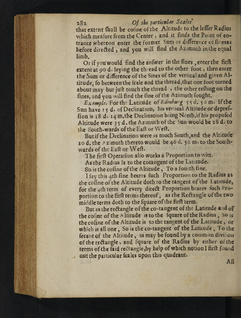 IWI ;■« f !:r r }i5( 282 Of the particttUr Scales' that extent (hall be cofmeofthe Altitude to the leffcr Radius which meafure from the Center ^ and it finds the Point of en« trance whereon enter the former Sum or difference ot finesas before dire(^ed > and you will find the Azimuth in the ec^ual limb^ Or if you would find the anfwer in the fines, enter the firft extent at 90 d« laying the thread to the other foot, then enter the Sum or difference of the Sines of the vertical and given Al¬ titude, fo between the fcale and the thread,that one foot turned about may but juft touch the thread ? the other refting on the fines, and you will find the fine of the Azimuth fought. Example* For the Latitude o^Edtnhtirg 5')d. 56 m. If the Snn have 15 d. of Declination, hisvcrtic-al Altitude or depref- fion is i8 d. i4m.thc Declination being North,if his propofed Altitude were 35 d.che Azimuth of the Sun would be 28 d. to the South-wards of the Eaft or Weft. But if the Declination were as much South,and the Altitude 10 d. thc>zirouth thereto would be 46 d. 5b m. to the South¬ wards of the Eaft or Weft. The firft Operation alfo works a Proportion to witt. As the Radius Is to the cotangent of the Latitude. So is the cofine of the Altitude, To a fourth fine. I fay this 4th fine beares fuch Proportion to the Radius as the cofine of the Altitude doth to the tangent of the Latitude, for the 4th terra of every dired Proportion beares fuch Pro¬ portion to the firft terms thereof, as the Rcdangle of the two midd Ic terms doth to the fquare of the firft terra. But as the redangle of the co-tangent of the Latitude and of the cofinc of the Altitude is to the fquare of the Radius, So is thecofine of the Altitude is to the tangent of the Latitude, or which is all one, So is the co-tangent of the Latitude, To the fecant of the Altitude, as may be found by a common divuion of thcrcdangle, and fquare of the Radius by either of the terms of the faid rcdangle,by help of which notion I firft found out the particular fcales upon this quadrant* All