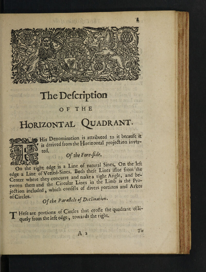 The Defcription Horkotsital Quadrant. His Denomination is attributed to it becaufe it is derived from the Horizontal projeftion inver¬ ted. , r I Of the Fore-pae- ■d.S a LinSVeiSd-SineJ!‘Both IherLinSflue from '^e -enter where ^ ltu2 is the Pro^ iXn^. wbS conffls of divers portions and Arkes >fCircles. Parallels efDeclixatitm. ■r Hefeare portions of Circles that crofie fhe quadrant olli- T quely from the left edge, towards the right.