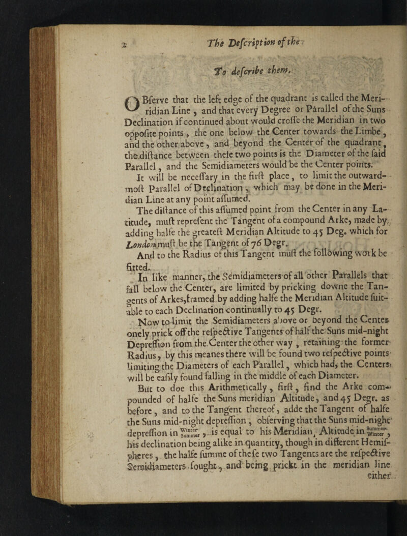 To defcrihe thef^» , 4 OBferve that the left edge of the quadrant is called the Meri- ridianLine, and that every Degree or Parallel of the Suns- Declination if continued about would crolfe the Meridian in two oppofite points > the one below-the Center towards the Limbc, and the other, above 5 and, beyond the Center of the quadrant, the.diftance between thelc two points is the Diameter of the faid Parallel, and the Semidiameters would be the Center points; It will be neceffary in the firfl: place, to limit the outward-- moft Parallel ofDedination ,, which may be done in the Meri¬ dian Line at any poiiit alTumed. Thedidanceofthisaflumed point from the Center in any La-- tkude, mud reprefent the Tangent of a compound Arke, made by, adding balfe the greateft Meridian Altitude to 45 Deg. which for be the Tangent of 76 Degr, And to the Radius of this Tangept mud the following work be fitted*,, . 1 rfc 11 I 1 In like manner,, the S^midiameters of all other Parallels that Ml below the Center, are limited by pricking downe the Tan¬ gents of Arkes,tramed. by adding halfe the Meridian Altitude fuit- able to each Declination continually to 45 Degr. Now to limit the Semidiameters above or beyond the Center onely prick off the refpc(diyc Tangents of half the Suns mid-night DeprefTion from the.Center the other way , retaining- the former Radius, by this raeanes there will be found two rerpedlive points* limiting.the Diameters of each Parallel, which had, the Centers* will be eafily found falling in the middle of each Diameter . But to doe this Arithmetically, firft, find the Arke com-** pounded of halfe the Suns meridian Altitude, and45 Degr. as before, and to the Tangent thereof, adde the Tangent of halfe the Suns mid-night deprefiion, obferving that the Suns mid-nighf depreflTion in Sn« equal to his Meridian^ Altitude in his declination being alike in quantity, though in different Hemif- pheres, the halfe fumme ofthefe two Tangents arc the rcfpe6five ^cmidiameters.fougk-^ and being Trickt in the meridian line either . 1 1