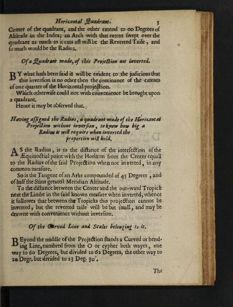 Horixsnid 5 Center of tbe cpidrunt^ and the odser extend to 00 D^rees of Aksufde in the Index; an Arch with that extent fwept over the ^ladrant as much as it cuts ofi: will be the Reverted Taile, and io much would be the Radius* Ofa^adrsfft made^i^ this PrfijeBkn mt mvertsd, T> Y what hath been &id it will be evident to die judiciousthat this inverfion is no other then the cominance of the extents of one quarter of the Horizontal projeSion. Which otherwife could not with convenience be brought upon a quadrant. Hence it may be obferved that. ^ Having affgfted the PadUts^ d iinodtasii made ef the Jtiri^nta$ ProjeUion without inverfion ^ tokpow bom big a Rddim it miU require when inverted, the frof ortion wiU hold, \ S the Radius, is to the diftance of the incetfe6Hcm of the ’^i£quina£lialpoint with the Horizon from the Center equal! ^ to the Radius of the fa id Proje&ion when not inverted, in any common meafure. So is the Tangent of ah Arke compounded of 45 Degrees , and of half the SUns greateif Meridian Altitude. To the diftance between the Center and the out-vvard Tropick next the Limbe in the faid known meafure when inverted, whence hfoUowcs that between the Tropicks this proje£fion cannot be inverted 5 but the reverted taile will be but Imall, and may be drawne with convenience without inverfion*. Of the Qdtrved Line and Scalts belonging to it. T> Eyond the middle of the Projedion ftands a Curved or bend- •^ing Line, numbrcd from the O or cypher both wayes, one way to 60 I^grccs, but divided to 61 Degrees, the other way to ao Ocgr* but divided to 23 Deg. 30'® ^ The