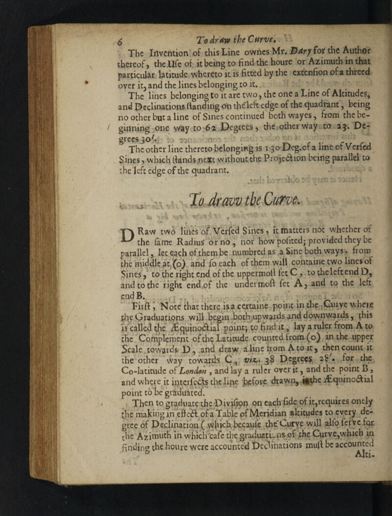 ^ To drthe Curve0 ' The Invention of this Line ownes Mt. fot the Author thereof) the life of it being to find the hour e or Azimuth in that particular latitude vvhereto it is fitted by the extenfion of a threcd over iZy and the lines belonging to it. The lines belonging to it arc two y the one a Line of Altitudes^ and Declinations (landing On the’left edge of the quadrant, being no other but a line of Sines continued both wayes y from the be¬ ginning,one way to 62/Degrees) thesotherway to 25, De¬ grees 30 C!' The other line thereto belonging is 150 Deg.of a line of Verfed Sines 5 which (lands next without the Projedf ion being parallel to the left edge of the quadrant. To. draw the Curve. DRaw two lines of Verfed Sines, it matters not whether of the (ame Radius or no, nor how po(ited; provided they be parallel, let each of them,be numbred as a Sine both ways, from the middle at, (p} and fo each of them will containe two lines of Sines y to the right end of the uppermoll let C , to the left end D, and to the right endof the undermoft fet A) and to the left endB. ^ . : . / . - > Firft, Note that there isa certaine point in the j^uivc wheie file G raduatfons, .will t^iu both up wards and downwards, this is'cailed the ^guinoftial point; to find it, lay a ruler from A to the Complement of the Latitude counted, from (o) in the upper Scale towards-,p., .and draw aline from A to it) then count it the other way towards Q ^ viz,* Degree? ^ * 1**' Co-latitude of London , and lay a ruler over it, and the point B, and where it intqrfecfs theline j^efore drawn,rUghe i£quino(^ial point tohe gtiduated. f Then to graduate the Divifiqn on each fide, of it^requires onely the making in eHeft of a Table of Meridian altitudes to every de¬ gree of Declination ( which bccaule the”Curve will alfo fefye f^ the Azininth in which'cafe the gr^uations of ^he Curve,which in findincy the houre were accounted Declinations muft be accounted ' 2? Al-, O