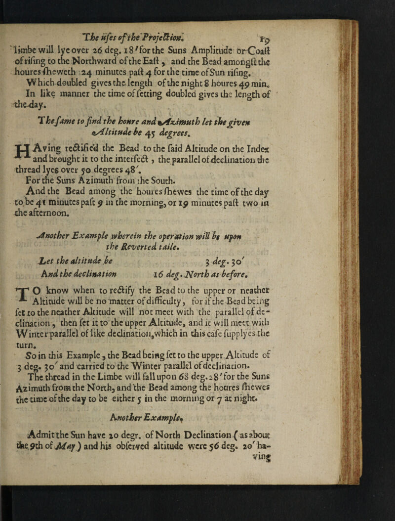 *T.he ufes fifth'Proje!^io»l ■Ikibcwill lycover 26 deg. 18'for the Suns Ampliaidc’orCoaM of rihng to the Northward of the Eatt , and the Bead amongllthe houresfheweth 1:24 minutes pa(t4 forthe time ofSun rifing. Which doubled gives thcJcngth of the night 8 houres 49 mia. In like manner the timeoffctting doubled gives the length of ' the^ay. T hefAme to find the honre and ^^z,in9Hth let the given Altitude be 4^ degrees^ XJ Aving reftified the Bead to the faid Altitude on the Inde« ^ ^ and brought it to the inteffed , the parallel ofdeclination the thread lyes over 50 degrees 48'. For the Suns Azimuth from the South. And the Bead among the hom es fhewes the time of the day to be 4t minutes paft 9 in the morning, or 1.9 minutes paft two in the afternoon. jSnother Example wherein the operation will be upon the Reverted taile* JjCt the altitude h 3 deg. 3 o' Rnd the declination 16 deg. North as beforem O know when to rectify the Bead to the upper or neather ^ Altitude will be no matter of difficulty, for if the Bead being fet-to the neather Altitude will not meet with the parallel of de¬ clination , then fet it to the upper Altitude, and it will meet with Winter parallel of like declinatioii,which in this cafe fupplyes the turn. So in this Example ^ the Bead being fet to the upper Altitude of 3 deg. 30'and carried to the Winter parallel ofdeclination. The thread in the Limbe will fall upon 68 deg. 28'for tbe Suns Azimuth from the North, and the Bead among the homes fhewes the time of the day to be either y in the morning or y at night. Another Example^ Admit thc Sun have lodcgr. of North Declination ( as about &ei9thof Af/iy ) andhis obfcr^cd altitude were 56 deg, 20'ha- ving