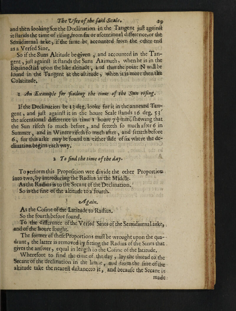 TheZJjtiofthefiUdSciU^* 2^ and thtniookingfer the Declination in the Tangent juftagainft it rtandsthe time of rihng^from lix or afcentional difference^or the Semidiarnal arke , ifthe 4me be accounted fpoin the other end asa VcrfedSine. So if the Suns Altitude bc'^ven , and accounted in the Tan¬ gent , julf againft it ftands the Suns Azimuth 5 when he is in the Equinodlifel upon the hke altitude ^ and thu's thcipoint N wii^ be ioitnd in the Tangent a^ the^ititude > ^hen iris^nioreiihen^kfe Cokktitude* r I An B^xnrnfU frr Ending the time ^he rifing, . V If the I>ectination he 15 deg. looke for^k in the anne^d Tan- - gent 5 and juft againft it in the Koure Scale ftands \ 6 deg^ 53 the afcentional difference in time 1 hoare 7 T^^kn. fhewing that the Sun rifeth fo much before ^ and fetteth fo much after 6 in- Summer, and in Winter rifeth fo much after, and fetteth before 6 , for this arke may be found oft 'either fide of (ix where the de- cHuation begins^ each way* i 3 To find t he time of the day* ‘ * Toperbrm this Propofition wee divide the other ProportioB into two, by introducing the Rfidius in: the Middle. Aathe Radkisis to the Secant of the Declination,' So isthe line of the altitude to a fourth. j ^yTgain, As the Cofine of the Latitude to Radius, So the fourth before found , ' To the difference oftheVerfeef'Sines of the Semidiurnal arke, «nd of the houre fought. The former of thefePfoportions muft be wrought upon the qua¬ drant , the latter is removed by fitting the Radius of the Sines that gives the anfwer, equal in length to the Cofine of the latitude,. Wherefore to find the time of the day , .lay the thread to the Secant of the declination in the lim .»e, and from, the fine of the altitude take tbcncarcft diftanccco it, and becaufc the Secant is