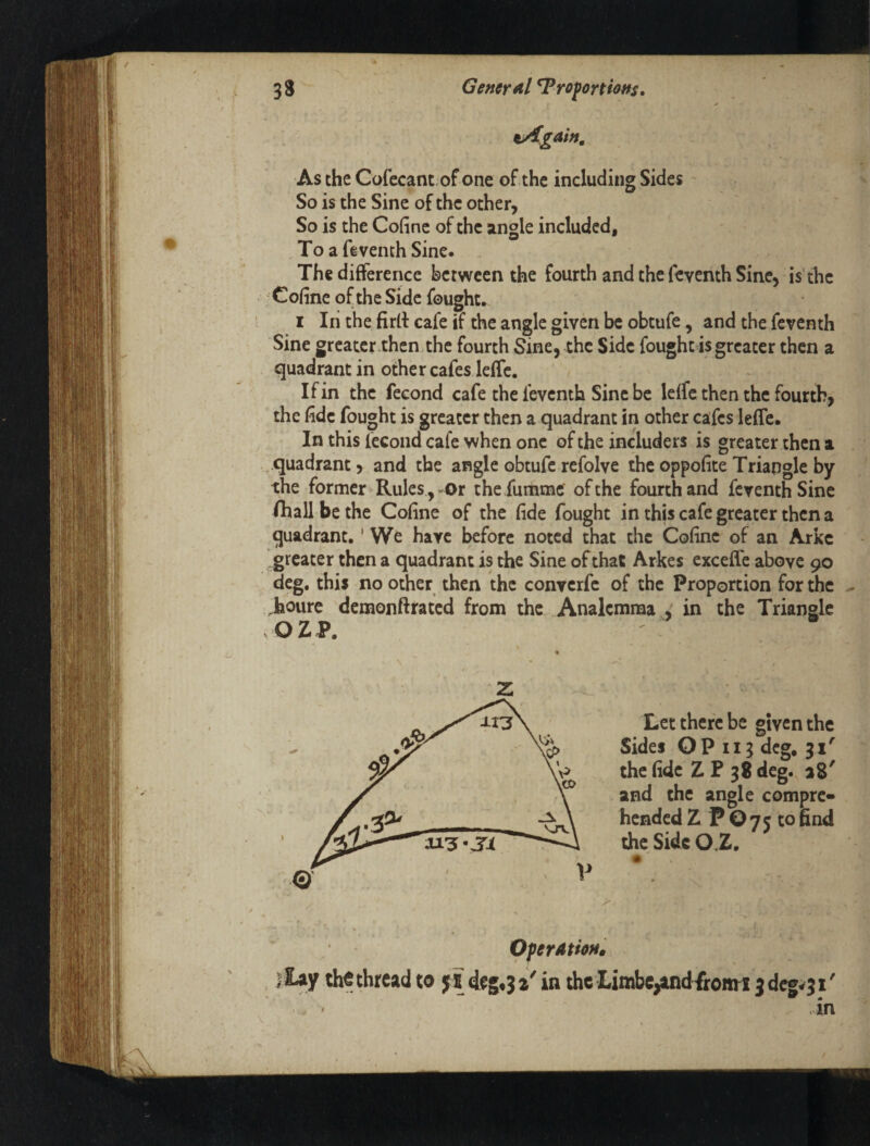 ^gain. As the Cofecant of one of the including Sides ' > n So is the Sine of the other. So is the Cofinc of the angle included, ToafevenchSine. The difference between the fourth and the feventh Sine, is'the Cofine of the Side fought. I In the firfi: cafe if the angle given be obtufe, and the feventh Sine greater.then the fourth Sine, the Side fought is greater then a quadrant in other cafes leffe. If in the fecond cafe the feventh Sine be leffe then the fourth, the fide fought is greater then a quadrant in other cafes leffe. In this fecond cafe when one of the includers is greater then a ..quadrant, and the angle obtufe refolve the oppofite Triangle by the former Rules, Ot the fumme of the fourth and feventh Sine /hall be the Cofine of the fide fought in this cafe greater then a quadrant,' We have before noted that the Cofinc of an Arkc greater then a quadrant is the Sine of that Arkes cxceffe above 90 deg. this no other then the converfe of the Proportion for the .houre demonftrated from the Analcmma : in the Triangle OZP. « z, . . Let there be given the V Sides OP II3 deg. 31' P 38 deg. a8' ^ \ and the angle compre* ■ hended Z P O 7 5 to find the Side O.Z. V V > OferAtioH0 ) lay the thread toy* deg,3 a' in the Limbe^d-fronn 3 dre^j i'