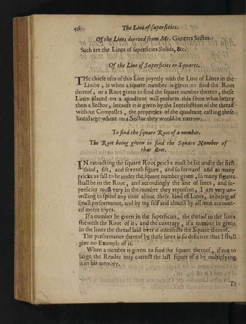 r# - ^tijeLhi^offuferfiGies,’ ‘ \, Of the Linei derived fr.on^Mr* Gun ters Sedlor. t Such’^re the Lines of fupetficies Solids, 6cc»: ., ^  \\ \ , Of the Line ofJSfiperfetes or S<fttAres» •^ 0 .« - ^ chiefe ufes of this Line joyntly with the Line of Lines ih the ' -^'Limbe 5 is when a^quare numbh*'is 'giycn to find the Root thereof 5 or a Root given to find the fquare number thereto, thefe Lines- placed on a iquadtanc will perform- this fome what better then a Sector , ,becaufc it is given by the Interfe<5f ion of the thread - without Compafles , the properties of the quadrant ca(i ing.thefe lines large where on aSeAox they wouldbe narrow. . , . ■r ^ To find the fquare %oot of a number*' \ The %oot being given to find the Square Xif^rnber of , ,that Rpot*,. >i n •' r»t -’d' e. :!: r. vT N extra61:ing the fquare Root pricVs muft befet untfei the firft . ■^\hird, fife, and fe venth figure, and fo forward and as many pricks as fall to be under the fquare number given, fo many figures fViall be in the Root, and accordingly the line of lines, andfu- pcrficies muRvary in the,number they reprefent, J am yery un¬ willing to fpend any time about-thefefkindoTLinesj,as,being„of ■ fmall performance) and by my felf and almoftby alt men acc bunt¬ ed meeretoyes. . /^ - ' If a number be giyen in the fuperficies, the tHread'in the lines flieweth the Root of it) and the contrary , if a riumber.be given in the lines the thread laid over it ifiterfeas the Square iiiereof. The performance thereof by thefe lines is fo deficient that I fhall - r give no Example of itV''*‘’ ' ' ' '' When a number is given to find the fquare thereofif not to large the Reader, may corre(R the laft ‘figure of it by multiprying, itinbismempry..,' ; “ . , . , ’.v',. ’rr: . T€ /
