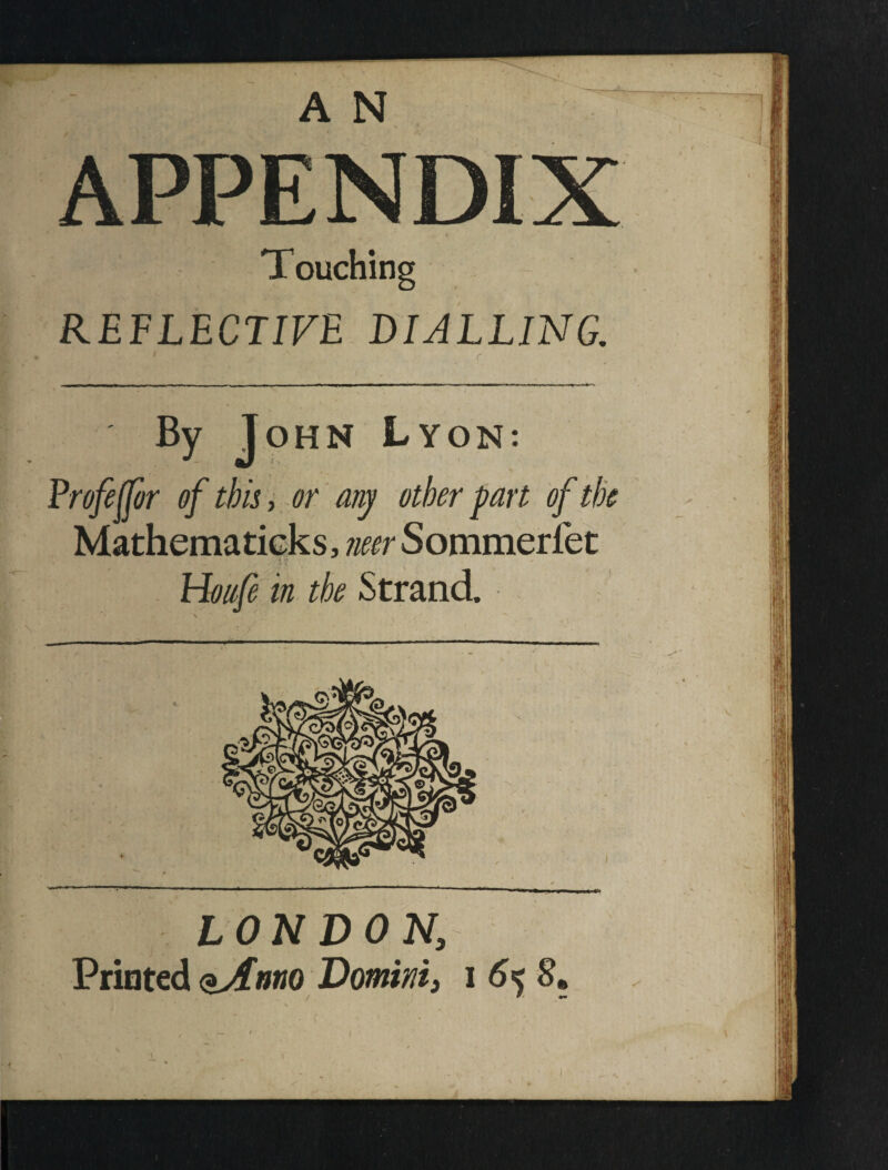 APPENDIX Touching REFLECTIVE DIALLING. • r By John Lyon: Profeffor of this, or any other part of tk Mathematicks, neer Sommerfet Honfe in the Strand. LONDON, Printed <^nno Domini, i 6k S, / w> ^