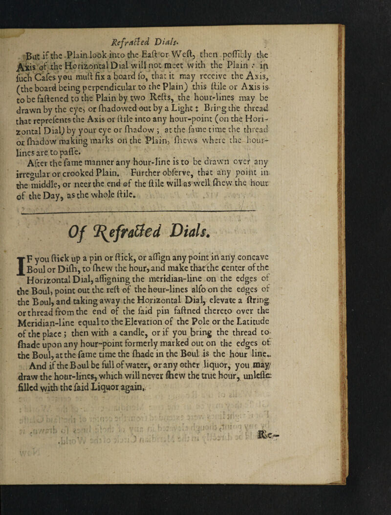 Refra^ed Dials* put if the Plain look into che Eaft or Wedj then pofTibly the Axis of; the Horiz-ontal Dial will not meet with the Plain .* in luch Cafes you mull fix a hoard fo, that it may receive the Axis, (the board being perpendicular to the Plain) this [lile or Axis is to be faftened to the Plain by i;wo Refis, the hour-lines may be drawn by the eye, or fhadowed^out by a Light: Bring th^ thread that reprefentsthe Axis or fiile into any hour-point (on th^; Hori¬ zontal Dial^ by your eye or Q'ladow ; at the fame time the thread or fliadow making marks on the Plain, fhews where the hour- lines are to palfe. ^ , After the fame manner any hour-line is to be drawn over any irregular or crooked Plain. Further obferve, that any poi^t in. the middle, or ncerthe end ©f the ftik will as well (hew the hour of the Day, as the whole ftilc. . / •____—i-— Of ^fraBed Dials* IF you flick up a pin or flick, or aflign any point in any concave Boul or Difh, to fhew the hour, and make thatfthe center of the Horizontal Dial, afligning the meridian-line on the edges of the Boul, point out the refi: of the hour-lines alfo on the edges of the Boul, and taking away the Horizontal Dial, elWatea firing or thread fk>m the end of the faid pin faflned thereto over the Meridian-line equal to the Elevation of the Pole or the Latitude of the place ; then with a candle, or if you bring the thread to^ (hade upon any hour-point formerly marked out on the edges of the Boul, at the fame time the (hade in the Boul is the hour linco. And if the Boul be full of water, or any other liquor, you may/ draw the hour-lines, which will never ftiew the true hour, unlefie^ filled with the faid Liquor again,.