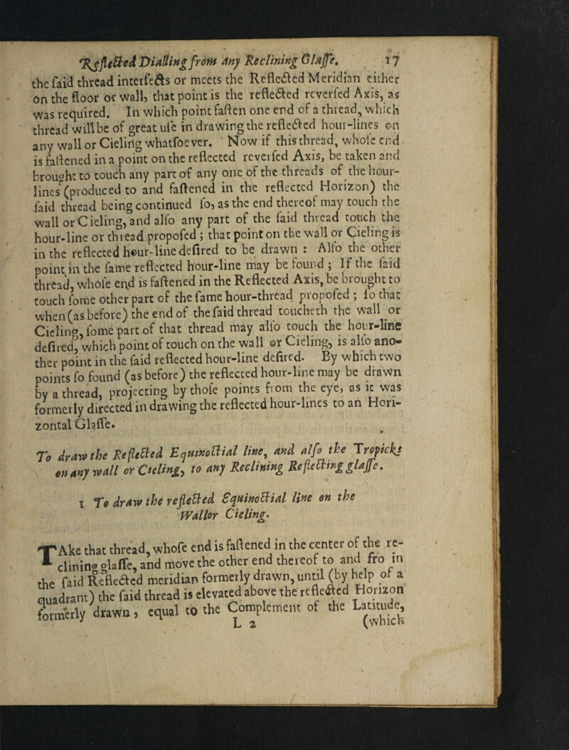 the faid thread intetfeds or meets the Refle6led Meridian either on the floor or wall, that point is the refle6led reverfed Axis, as was required. In which point faften one end of a thread, which thread will be of great ulc in drawing the refle^ed hour-lines on any wallorCielingwhatfoever. Now if this thread, whole end. is falfened in a point on the reflected rcyeifed Axis, be taken and brought to touch any part of any one of the threads of the liour- lines (produced to and fattened in the reflected Horizon) the laid thread being continued To, as the end thereof may touch the wallorCieling,and alfo any part of the laid thread touch the hour-line or thread propofed j that point on the wall 01 Cielingis in the reflected h®ur-line defired to be drawn : Alfo the other point in the fame reflected hour-line may be found ; If the laid thread, whole end is faftened in the Reflected Axis, be brought to touch iome other part of the fame hour-thread propofed ; lo that when (as before) the end of the faid thread toucheth the wall or Cielin«> fomepartof that thread may allb touch the hour-line defired^ which point of touch on the wall or deling, is alio ano¬ ther point in the laid reflected hour-line dettred. By which two poinc^s fo found (as before) the reflected hour-line may be drawn by a thread, projecting by thole points from the eye, as it was formerly directed in drawing the reflected hour-lines to an Hori¬ zontal Glafle. To drarothe Refitted EqtiwoBial line, and alfo the Tropkkj enany^vall orOeling^ to any Reclining Repmngglafe. I To draw the refeBed SquinoBial line on the Wallor deling* TAke that thread, whofe end is faftened in the center of the rc- clinin® slaffe, and move the other end thereof to and fro in the faidRe'fleaed meridian formerly drawn, until (by help of a quadrant) the faid thread is elevated above the refleaed Horizon formerly drawn, equal to the Complement of the Latitude