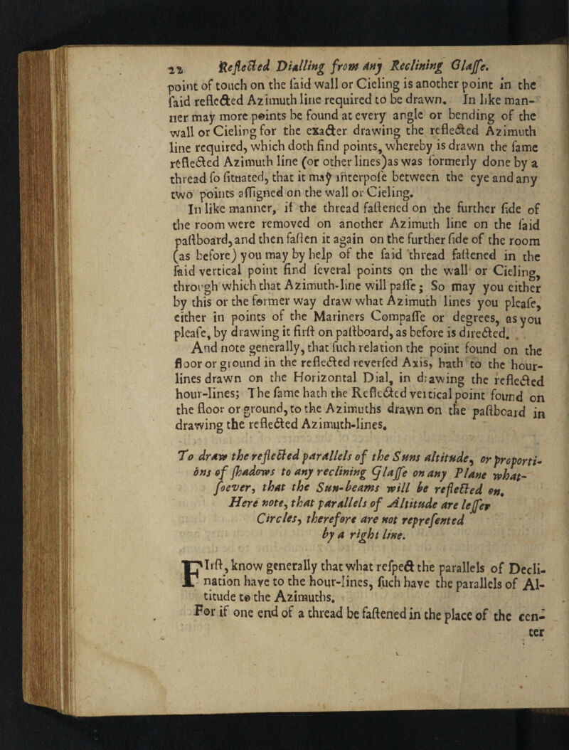 jfteJleSted DUlting frm daj 'KecUnlng Glajfe, point of touch on the laid wall or Cieling is another point In the faid reflcded Azimuth line required to be drawn. In like man-'' ner may more p©ints be found at every angle or bending of the wall or Cieling for the exader drawing the refleded Azimuth line required, which doth find points, whereby is drawn the lame rtfleded Azimuth line (or other lines)as was formerly done by a thread fo fituated, that it maj ihterpole between the eye and any two points afilgned on the wall or Cieling, In like manner, il the thread fattened on the further fide of the room were removed on another Azimuth line on the laid paftboatdjand then fatten it again on the further fide of the room (as before) you may by help of the laid thread fattened in the faid vertical point find leveral points on the wall or Cieling, through which that Azimuth-line will pa fie; So may you either by this or the former way draw what Azimuth lines you pleafe, cither in points of the Mariners Compafle or degrees, as you pleafe, by drawing it firtt on pattboard, as before is diredled. And note generally, that fuch relation the point found on the floor or ground in the rcfle(tted reverfed Axis, hath to the hour¬ lines drawn OR the Horizontal Dial, in d;awing the refieded hour-lines; The fame hath the Reflededveitical point found on thefloor or ground, to the Azimuths drawn on the paftboaid in drawing the rcfledled Azimuth-lines, To drAVf the refleBed farAllds of the Suns altitude^ orfreporti* ons of Jhadows to any reclining glajfe on any Plane rohat- foever, that the Sun* beams will be refeEled on. Here note^ that parallels of Altitude are lejfer Circles^ therefore are not reprefented by a right line, FIrft , know generally that what refpeft the parallels of Decli¬ nation have to the hour-lines, fuch have the parallels of Al¬ titude t© the Azimuths, -Por if one end of a thread be fattened in the place of the cen¬ ter \ * 1