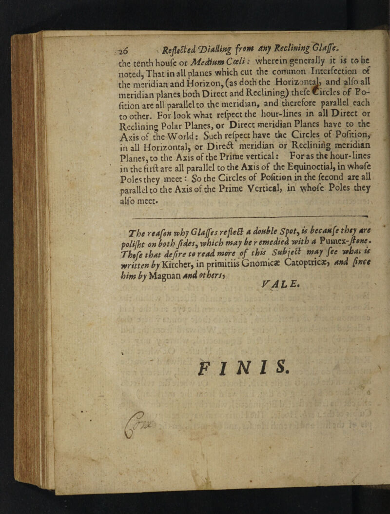 ; l(^ ' Refilled ^Dialling fruit* anf Reclining Glajfc. the tenth houfe or wherein generally it is to be noted. That in all planes which cut the common Interfection of the meridian and Horizon, (as doth the Horizont^, and alfoall meridian planes,botli Direct and Reclining) thefe Circles of Po- fition are all parallel to the meridian, and therefore parallel each to other. For look what refpect the hour-lines in all Direct or Reclinin'’Polar Planes, or Direct meridian Planes have to the Axis of The World: Such refpect have the Circles of Pofition, in all Horizontal, or Direft meridian or Reclining meridian Planes, to the Axis of the Prime vertical: For as the hour-lines in the firft are all parallel to the Axis of the Equinoctial, in whofe Poles they meet: So the Circles of Pofition in the fccond are all parallel to the Axis of the Prime Vertical, in' yrhofe Poles they alfo meet. The reaf6M why Glajfes reflect a double Spet^ is becaufe they ^e polifht on both ftdes^ which may be remedied with a ?\imt%~Jione. T'hofe that dejire to read more of this SubjeH may fee whah is written ^/Kirchcr, in primitiis Gnomicae Catoptricae, and [tnce him by Magnan and othersy ^ A t* £• FINIS, f » * .'i,